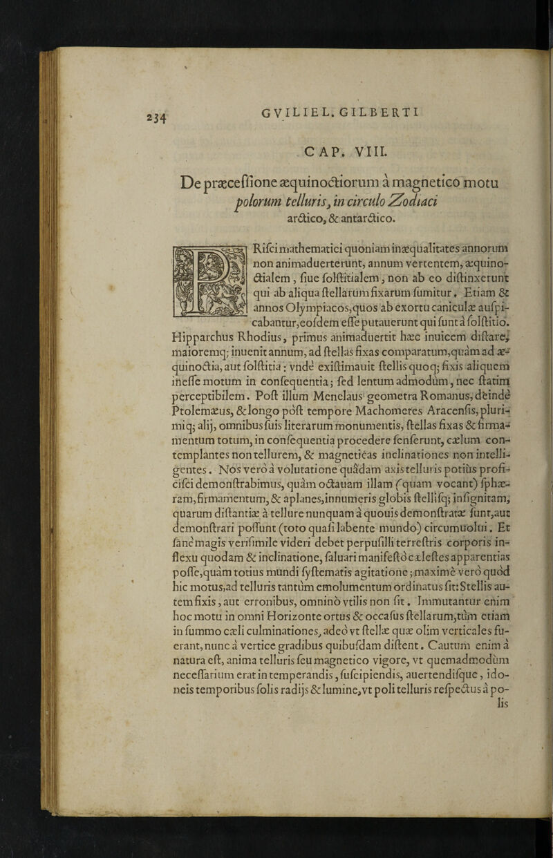 % % 234 GVILIEL. GILBERTI . C AP> VIII. De prjeceflione sequinoctiorum a magneticomotu polorum telluris, in circulo Zodiaci ardico, & antardico. * » Rifci mathematici quoniam in^qualitatcs annorum non animaduerterunt, annum vertentem, sequino- dialem, fiue foMitialem, non ab eo diftinxerunt qui ab aliqua ftellarumfixarum fumitur. Etiam 6c annos Olympiacos,quos'ab exortu canicula! aufpi- cabantur,eofdem effe putauerunt qui funt a folftitio. Hipparchus Rhodius, primus aniraaduertit hxc inuiccm diftare^ maioremq; inucnit annum,'ad ftellas fixas comparatum,quamad quinodia, aut folftitia • vnde exiftimauit ftellis quoq; fixis aliquem ineflc motum in confequentiaj fed lenturn admodum, nec ftatirrl perceptibilem. Poft illum Menelaus^geometra Romanus,deinde Ptolemaeus, &]ongo pdft tempore Machometes Aracenfis,pluri-* miq^ alij, omnibus fuis literarum monumentis, ftellas fixas & firma-^ mentum totum, in confequentia procedeYe fenierunr, cselum con¬ templantes non tellurem, & magneticas inclinationes non intelli- gentes. Nos vero a volutatione quSdam axistelluris potius profi- cifcidemonftrabimus, quamodauam illam fquam vocant)fphae- ramjfirmari-ientum,^»: aplanes,innumeris globis ftelljfqj infignitam, quarum diftanti^e a tellure nunquam a quouis demonftrarse funr,au£ demonftrari poffunt (toto quafilabente mundo) circumublui. Et fanemagisverifimile videri debet perpufilliterreftris corporis in¬ flexu quodam & inclinatione, faluari manifeftd cHeftes apparentias poflrc,quam totius mundi fyftematis agitatione; maxime vero quod hic motus,ad telluris tantum emolumentum ordinatus fitrStellis au¬ tem fixis, aut erronibus, omnino vtilis non fit. Immutantur enim hoc motu in omni Horizonte ortus Sc occafus ftellarum,tum etiam in fummo ca:li culminationes^ adeo vt ftellac quse olim verticales fu¬ erant, nunc a vertice gradibus quibufdam diftent. Cautum enim a natura eft, anima telluris feumagnetico vigore, vt quemadmodum neceffarium erat in temperandis ,rurcipiendis, auertendilque, ido¬ neis temporibus folis radijs Sc lumine,vt poli telluris refpedus a po-