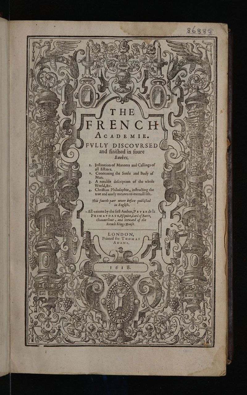 A Ne Sel 30 aune RNR; 2 Se AC ADE M.LE, FVLLY DISCOVRSED({S and finifhed in foure Bookes. Inftitution of Manners and Callings of all Eitates, Concerning the Soule and Body of Man. A notable defcription of the whole World, &amp;c. Chriftian Philofophie, inftruéting the true and onely meanes to eternall life., This fourth part neuer before publifhed in Englifh, is All written by the firft Author,P 2 r eR de la PRIMAVDAYE,E/quire,Lord of Barre, Chauncellour , and Steward of the French Kings Houfe. Printed for Tuomas ADAMS, ip BE eas a GELS “ ieee, Le f :