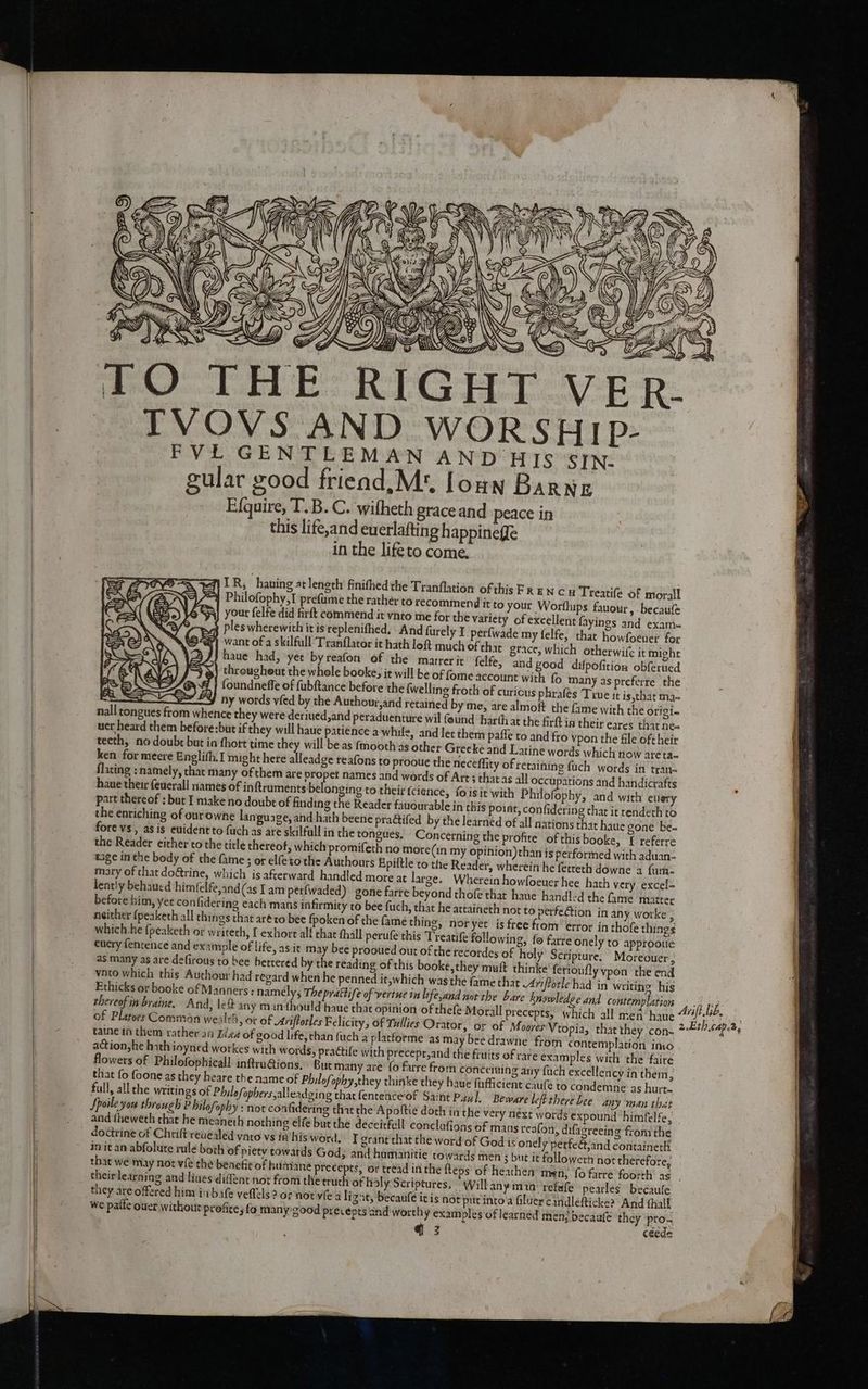 ° ez. f} on S Y E Yh os y a ij i JHIG TO THE RIGH R- TVOVS AND WORSHIp- FVLE GENTLEMAN AND HIs SIN- gular good friead,M*, foun Barner Efquire, T.B. C. wifheth grace and peace in this life,and euerlafting happineffe in the lifeto come. v Sa KIXYSY 1 ih y S haa q) LR, haning at length finithed the Tranflation of this Fr EN cu Treatife of moral “4 Philofophy,I prefume the rather to recommend it to your Worfhips. fauour, becaufe Fy Your felfe did firft commend it vnto me for the vatiety of excellent fayings and exam= ples wherewith itis replenifhed. And furely I perfwade my felfe, thar howfoenes for want of a skilfull Tranflator it hath loft much of chit grace, which otherwife it might haue had, yee byreafon of the matrerit felfe, and good difpofition obferued througheut the whole booke; it will be of fome account with fo many as preferre the foundneffe of fubftance before the {welling froth of curious phrafes Tine it is,that ma- glifh.I might here alleadge teafons to prooue the neceffity of retaining fuch words in tran- flating : namely, that many of them are propet names and words of Art; thats all occupations and handicrafts haue their feuerall names of inftruments belonging to their fcience, fois it with Philofophy, and with eulery part thereof : but I make no doubt of finding the Reader fauourable in this potat, confidering thar it rendeth to the enriching of ourowne language, and hath beene pra@ifed by the learned of all nations that haue gone be. fore vs , as is evident to (uch as are skilfull in the tongues. Concerning the profite of this booke, f referre the Reader either to the title thereof, which promifeth no more(in my opinion)than is performed with aduan- tage in the body of the fame; or elfeto the Authours Epiftle to the Reader, wherein he fetteth downe 4 fum- mary of that do&amp;rine, which is afterward handled more at large. Wherein howfoeuer hee hath very excel- lently behaued him(elfe,and (as lam perfwaded). gone fare beyond thofe that haue handled the fame matter before him, yet confidering each mans infirmity to bee fuch, that he attaineth not to perfection in any worke ; neither (peaketh all things that ar¢ ro bee fpoken of the famé thing, nor yet is free from’ error in thofe things which:he (peaketh or writech, exhort al! chat thall perufe this Treatife following, fo farre onely to approotie euery fentence and example of life, as it may bee prooued out of the recordes of holy Scripture. Moreouer 3 as many as are defirous to bee bettered by the reading of this booke,they muft thinke ferioufly vpon the end ynto which this Authour had regard when he penned it,which was the fame that Arnftotle had in writing his Ethicks or booke of Manners: namely, The prathife of vertue in life,and not the bare knowledge And contemplation thereof in braine. And, left any manthould haue that opinion of thefe Morall precepts, which all men haue of Platoes Comman we ltl, or of Arviftotles Felicity, of Tullies Orator, or of Moores Vtopia, that they con- taine in them rather aa Idea of good life, than fuch a placforme as may bee drawne from contemplation into action he hath inyned workes with words, practife with precepr,and the fiuits of rare examples with the faire flowers of Philofophicall inftru@ions, But many are {o farre from conceiming ary fuch excellency in them, that fo foone as they heare the name of Philofophy,they thinke they haue fafficient caule to condemne as hurt- full, all the writings of Phulofophers,alleadging thatfentenceof Saint Paul, Beware leftthere Lee any man thict Spoile you through Philofophy : not confidering that the Apoltie doth in the very next words expound ‘himfelfe, and theweth that he meaneth nothing elfe but the deceitfell conclufions of mans reafon, difacreeing fromthe dodtrine of Chrift revealed vato vs ie’his word, T grant that the word of God is onely perfeé;and containeth in it an abfolute rule both of piety cowards God, and humanitie towards men s but it followern not therefore, that we may not vfe the benefit of humane precepts, or tread in the fteps of heathen men, fo farre foorth as theirlearning and lives diffent not from the truth of hdly Scriptures, Will any min. refale pearles becaufe they are offered him inn bafe veflels ? of nor vie a ligne, becaufe itis not pir into'a filuer cindlefticke? And thall we patte ouet without profice fo many good precepts and worthy examples of learned men? becaufe they pro. Arift.bb.