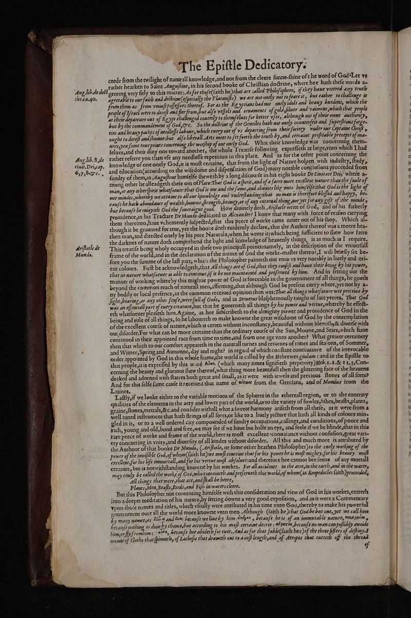 chr.64.406 Aug lib.8 de ciuit.Deicap. 657 arc oy Ariftorle de Murdo. The Epiftle Dedicatory. ,and not from the cleere funne-fhine oft he word of God?>Let vs nd booke of Chriftian do@rine, where hee hath thefe words a« if they bane verered any trutl agreeable to ost faith and dottrine(e/pecially the Platonifts) we are not-onely not to feare it, but rather to challenge it fromthem as from vniuft poffeffors thereof. For as the Egyptians had not _onely sdols and heany burdens, which the people of U/rael were to dereft and flee from,but alfo veljels and ornaments of gold,filuer and‘vaiment,which thar people at their departure out of Egyps challenged couertly to rhemfelues for better vfess alchough not of their owne authority, but by the commandement of God,€rc, So the dottrine of the Gentiles bath not onely counterfest and fuperftions forge~ ries and heany packes of needleffe labour, which every one of vs departing from their fociety vuder our Captaine Chryft y ought to deteft and hunne:but alfolibevall Arts meet to fet foorth she truth by and certaine profitable precepts of ma~ ers yea fome true points concerning the worfhip of one onely God. What their knowledge was concerning them- {eluesjand their duty one toward another, the whole Treatife following exprefleth at large,vnto which I had rather referre you than vfe any needleffe repetition in this place. And as for the other point SpE: the knowledge of one onely God, it is moft certaine, that from the light of Nature holpen. with induftry, ftudy and education(according to the wiledome and difpenfation of God) many notable conclufiens proceeded from fundry of them,as Auguftene himfelfe thewe thby along difcourfe in his eight booke De Ciwitate Det, where ae song other he alleadgeth thete out ofPlate:That God is «[pirit,and of a farre more excellent nature than the foule of man,or any otber[pirit what{oeuer:that God is one and the fame,and alwaies like ynto himfelfe:that Godis the light of eur mindes whereby we attaine to all our knowledge and ynderftanding:that no man is therefore bleffed and happy, be- caufe be hatle abundance of wealth bonour ,firength,beauty ,or of any external thing nor yet for any gift of ithe mindes but becaufe he enioyeth God the foueraigne good. How divinely doth Ariftorle write of God, and ofhis fatherly prouidence,in his TraGtare De Mundo dedicated to Alexander? I kaow that many with force of reafon carrying them thereinto,haue vehemently fulpeCted,that this peece of worke came neuer out of his fhop. Which al- though it be graunted for true, yet the booke doth euidently declare, that the Author thereof was a meere hea- then man, and direéted onely by his pure Naturals,when he wrote it;which being fufficient to fhew how farre the darknes of nacure doth comprehend the light and knowledge of heauenly things, is as muchas I require. This treatife being wholy occupyed in thefe two principal points:namely, in the defcription of the vniuerfall frame of the world,and in the declaration of the nature of God the worke-mafter thereo!,I wali briefly fer bee fore you the fumme of the laft part, whicn the Philofopher painteth out ynto vs very notably in lively and ori- ent colours, Firft he acknowledgeth,that All hings are of God,that they confit and haue their being by his power, shat no nature what[oener 9 able to continne,if it be nok maintained and preferued byhim. Andin fects out the manner of working whiereby this mightie power of God is forceable in the gouernment of all things, he goetle beyond the common reach of naturall men,airming,that although God be prefent eaery where,yet not by a~ ny bodily or local prefence,as the common receiued opinion then was:That all shings whatfoeuer wee perceine by fight bearing,or any other fenfe,were full of Gods, and as Serwetus blafphemoufly taught of late yeeres, That God wes an effentsall part of exery creature,but that he gouerneth all things 4y bis power and vertue,whereby he effect- eth whatfoeuer pleafeth him.Againe, as hee fubfcribeth to the almighty power and pronidence of God in the being and tule of all things, fo he laboureth to make knowne the great wifedome of God by the contemplation of the excellent courfe of nature,which is certen without inconftancy, beautiful without blemithy&amp; diuerfe with out diforder.For what can be more certaine than the ordinary courfe of the Sun,Moone,and Stars,which haue continued in their appointed race from time to time,and from one age vnto another? What greater certainety then that which to our comfort appeareth in the naturall turnes and returnes of times and feaions, of Sommer, and Winter, Spring and Autumne, day and night? in regard of which conftant continuance of the irrevocable order appointed by God in this whole frame,the world is called by the Hebrewes gnolam : and in the Epiftle to that people,itis expreffed by this word Aso” (which many times fignifiech perpetuity )Heb, 1.2.8 1 1.3,Con- cerning the beauty ‘and clorious thew thereof,what thing more beautifull then the glittering face of the heauens decked and adorned with ftarres both great and {mall, asit were with iewels and precious ftones of all forts? And for this felfe fame caufe it receiued that. name of ®ewe from the Grecians, and of Mundus from the Latines. Laftly,if we looke either to the variable motions of the Spheres inthe ethereall region, or to the contrary qualities of the elements in the acry and lower part of the world, orto the variety of fowles,fithes,beafts,plants5 graine,{tones,mettals,&amp;c. and confider.withall what afweete harmony arifeth from all thefe, as it were froma well tuned inftrument that hath ftrings of all forts,or like toa liuely pi€ture that hath all kinds of colours mine gled in it, orto a well ordered city compounded of fundry occupations, callings,and conditions,of poore and rich, young and old,bond and free,we may fee if we haue but halfe an eye, and feele if we be blinde,that in this rare peece of worke and frame of the world,thereis moft excellent:conuaiance without confufion, great varl= ety concurring in vnity,and diuerfity of all kindes without diforder, Allthis and much more is attributed by the Authour of that booke De Mundo, (.Ariftotle, or fome other heathen Philofopher)s0 the onely working of the power of the inuifible God,of whom(faith he) we muft conceine that for his power he ss moft mighty, for his beauty mal excellent for bis life immortall and far his vertwe moft abfolute:and theretore hee cannot bee (eene of any mortall ‘creature, but is notwith{tanding knowne by his werkes. For all accidents inthe aireyinthe earth and in the watery may truly be called the works of Godswhorontaineth and preferueth this worldof whom(as Emnpedocles faith) proceeded, All things that were that agai all be heres Plants,Men, Beafts Birds,and Fifh in waters cleere. But this Philofopher not contenting himfelfe with this confideration and view of God in his workes,entreth into a deeper meditation of his nature,by fetting downe a very good expofition, and asit were a Commentary ypon thofe names and titles, which viually were attributed in his time ynto God,thereby to make his powerful eouernment ouet all the world more knowne vato men.Although (faith he )ehat God be but one, yet we call him by many namesyas Zit 4 and Sia: becaufe we liueby bim.drdyxn , becaufe beis of an immutable nature, wusputm 4 Aecaufe nothing 15 done by chanceybut according to his moft certaimse decree : ed pasia becaufe no man can popibly asoide him,or fly fromb im: ait, because hee abideth for ener. And as for that fable(faith hee)of the three fifters of deftiny.E menue of Clotho that fpinneth, of Lachelis that dravecth ont te a iuft hength,and of Atropos that cutteth off the thread of ceede from the twilight of naturall knowledge rather hearken to Saint Augu/line, in his feco ere RE SS =— &amp; o- as fF nee 2 ee — =F er to SS ee, = —— iad — aay