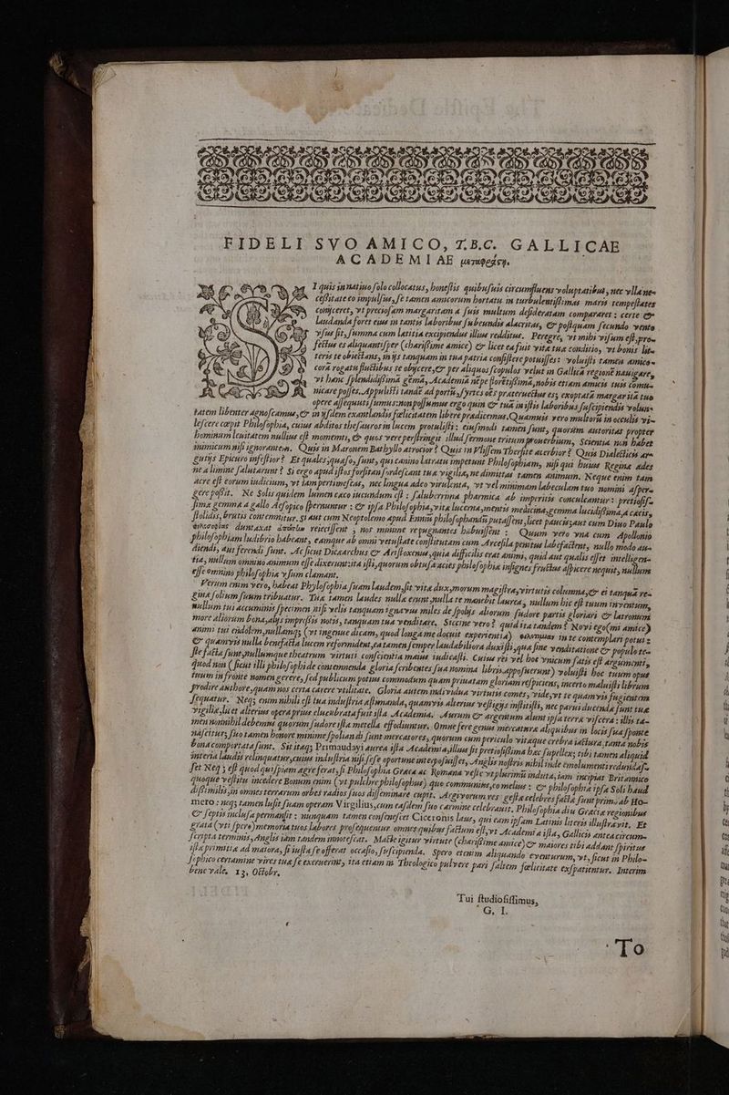 BiD BLE S'ViO. AMIGO, :7.B.e. GALLICAE ACADEMIAE pergegsy, — cefitate co rmpulfus, fe tamen amucorum hortaru in turbulentifimas maris tempeftates comyceret, vt preciofam margaritam a [wis multum defideratam compararet : certe oe laudanda foret eves in tantys laboribus [ubeundss alacritas, Cr poftquam fecundo vente vfus fit, Jumma cum Laetitia excipiendus illine redditus, Peregre, vt mibi vifum eft prow Sektws es aliquantifper (chariSime amice) &amp; licet ea Suit vite tua conditio, vt bonis ite reris te obietans, ins tanguam in tua Patria confiftere poruifjes: voluifti tamen amice~ cora rogatu fluttibus re obycere,er per aliquos {copulos v elut in Gallica regioné nagar vt hanc SplendidiSima gema, Academia ne pe floreti(Sima,nobis etiam amuts tuis Comp. uicare poljes. Appulisti tande ad porta of Pites obs praceructhus es; exoptata Margarita tue opere alfequuti/umus:nonpolfumus ergo quin &amp; tun imiftrs labovibus fufcipiendis voluns batem libenter Agnofcamue,er in [dem exantlandis feelicitatem libere pradicemus.Quamuis vero multova in occulys vix lefcere caepit Pbilfopbia cuss abditos thefaurosinlucem protulifti: einfmodi tamen funt, bt autoritas propter hominum lewitarem nullins eff momemts, &amp; quos vere perfiringse illud fermone tritum pronerbium, Scientia nom haber snimicum nift ignoranters. Quis in Maronem Bathyllo atrocior? Quis in Viffem Therpite ac erbior ? Quis Dialefticts ara gurys Epicuro infeftior? Et quales;quafo, funt, qui canino Latratee impetunt Philofophiam, nifi qui huius Regine ades ise a limine falutarunt? Si ergo apud iftos forfitan {ordefcant tA righ ne dimittas tamen Animum. N eque enim tans acre eft eorum indicium, vt iam pertimefcas, nec lingua adeo virulenta, vt veliminimam labeculam tuo nomini 4/pere kere posit. Ne Solis quidem lumen caco wacundum eff ; Saluberrima pharmica ab imperites conculeantur : pretiofif~ fimx gemmze a gallo Acfopico [pernunrur : Cr ple Philofophia, vita lncerna,mentys medicina,gernma lucidiftima,a cacis, frolidis, bratis contemnityy, $1 aut cum Neoptolemo apud Ennin philofophandi, putalfent licet paucw;aut cum Dino Paulo eiNcopias dyptaxat dadrle veiecifjent ; nos minine re pugnantes hubuiffent : Quum vero wna cum Apollonio Pphilofophiam ludibrio habeant, eamque ab omni vetuftate bh Ba cum Arcefila peritus labefaitent, nullo modo aua diends, ays ferendi funt. Ac ficut Dicearchus er Ariftoxenue quia difficilis erat anim, quid aut qualis effer intelligen- tia, nullam omnino animum lfe dixeruntita ifti,quorum obtufaacies phrlofopbia infignes fruflas afpicere nequit, walled effe omning Philofopbia x fim clamant. Verum enim vero, babeat Phylofophia fuamlaudem,fit vita dux,morum magiftra,virtutys colunna,cr ei tanqua res kink folinm fuum tribuatur. Tax tamen laudes nulla erunt nulla te manebit Lanvea > nullum bic ’ tuum inyventum, nullum tui accumings Specimen nifivelis tanquam 1enavus miles de Lpolys abiorum fudore partis gloriari &amp; latronum more Aliovum bond,alys wmpri[sis notrs, tanquam tua venditare, Siccine vero? quidtta tandem? Novi €go(mi amice) anime tut endolem,nullama; (vt ingenue dicam, quod longa me docuit expertentia) eiaomuay in te contemplart potut : &amp; quamyes nulla benefatta lucem reformident,eatamen Semper landabiliora duxifti qua fine venditatione er populo tea fe fatta Sint pullumque theatrum virtuti conf cientia mains tudicafli. Cuine rei vel bos vnicnm [atis eft argumenti, quod non ( peut ill; philofophide contemnenda gloria fcvibentes [ua nomina libris.appofuerunt) volwifti hoe tuum opus tuum in fronte nomen kerere, fed publicum potins commodum quam prinatam gloriam vé/piciens, incerta maluifts librum prodire Authore,quamnos cevta cavere veilitate. Gloria autem individua virtuis comes, vide,vt te quam vis fugientem Sequatur.” Neq; emmnibili eff tua indu fivia eftimanda, quamyys altering vefligys inftitifts, nec parurducends funt tue vigiliz leet alterius opera prius elucubratafuit sta Academia. Aurum co argentum alunt ip/a terra vifcera + ills ta- men nonnibildebemus quorum fudore ifta metella effodiuntur, Omne fere cenus mercatnre aliguibusin locis fia [ponte nafciturs; [ico tamen honore minime Spolian di {unt mercatores, quorum cum periculo vitaque crebra iAttura tanta nobis bonacomportatafunt, Sit itaq; Primaudayi aurea ifta Academia,illives Jt pretiofiCima bec fi upellens tibi tamen aliquid interia laudzs relinquatur,cuins induflria nifi.fefe oportune mterpofnilfer, Anglss noftris nibilinde emolument; reduridaf~ SetNeq ; eft quod quifpiam agre ferat, fi Philofopbia Graca ac Romana vefle vt plerimit induta,iam incipiat Brit annico que veftitu incedere Bonum enim (vt pulchrephilofophus) quo communins,eomelins : em philofopbia ipfa Soli baud ifSmalis,in omnes terrarum orbes radios [nos difJemimare cupit. Areivorum res keftacelebves faite funt prim, ab Ho- mero.: neq; tamen lufit fuam operam V irgilius com eafdem [uo carmine celebranit. Philofophiadiu Gracie regionibus &amp; feptys inclufa permanfit : nungquam tamen confenefier Ciceronis laws, qui eam ipfam Latings literis lluftravit, Et £rata (vtt {pere) memoria tuos labores profequentur omnesquibus fattum eft,vt Academt a ifta, Gallicts anteacircum J cripta termini, Angelis iam tandem imnote/cat. Matte sgitur virtute charifSime amice) > maiores tibj Addant Spiritus ifta primttie ad matora, ft iuftafe offerat occafio, [ufciprenda, _ Spero erenim ahiquando eventurum, vt, ficut in Philo~ Scphico certamine vires tua fe exerwerint, ita etiam im T beologico pelvere pari faltem feelicitare ex/parientur. Interina benevale, 1 3 Offoby, I quis innatinofolocollocatus, honeftis quibufuis civewmpuens voluptaribua , nec vila nes Tui ftudiofiffimus, Gils ‘To ee ee Se zs pe ee ge > == = =>