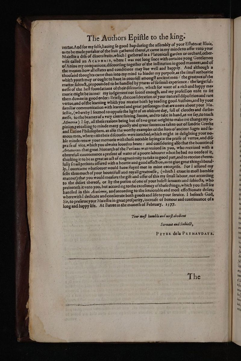 The Authors Epiftle to the king. vertue.And for my felfe,hauing fo good hapdoring the aflembly of your Eftatesat Blois, as to be made pattaker of the fruit gathered therof,it came inmy mindeto offer vato your Maieftie a dith of divers fruits,which I gathered ina Platopicall garden or orchard,other- wile called an AcADBMIE, where [ was not long fince with certaine yong Gentlemen of Aniou my companions, difcourfing together of the inftitution in good manners,end of the meanes how alleftates and conditions may live well and happily. And although a thoufand thoughts came then into my mind to hinder my purpofe,as the {mall authoritie which youth may or ought to haue in counfell among ft ancient men: the greatnes ofthe matter fubied, propounded to be handled by yeares of fo {mall experience: the forgetful- neife of the bel foundations of their difcourfes, which for want of a sich and happy mee morie hhighthéeinme: my iudgement not found enougb; and my profeflion unfit to fet them downein good order : Briefly the confideration of your naturall difpofitionand rare vertueand ofthe learning which you receiue both by reading good Authors,and by yout familiar commonication with learned and great perfonages that are ncere about your Ma~ icltie, (whereby I feemed to oppofe the light of an obfcure day, full of cloudesand darke- neffe, to the beamesof a very cieere fhiving Sunne, andto take io hand,as we fay,toteack Minerna) | fay, all thefereafons being but of two great weightto make me change my o- pinion,yetcalling to misde many goodly and grave fentences taken out of fundrie Greeke and Latine Philofophers, as alfo the worthy examples of the lives of ancient Sages and fa- mous men, wherewith thele difcourfes were inriched,which mighe in delighting your ne- ble minde renew your memori¢e with thofe notable fayingsia the praife of vertue,and difs praifeof vice, which you alwaies louedto heare ; and confidering alfo that the bountie of Artaxerxes that great Monarch of the Perfians was reviued in you, who received with a cheerefull countenance aprefent of water of apoore labourer when hebad no needeot it, thinking it to beas great an act of magnanimity to take in good part,and to receive cheeree fully {mall prefents offered with a heartie and good affection,as to give great thingsliberal~ ly, ouercame whatfoever would have flayed mee in mine eaterprife. For I affored my {elfe echus much of your bountifull and royall greatoeife, (which I crave in molt bumble manner) that you would meafure the gift and offer of this my {mall labour, not according to the defert thereof, or by the perfon of one of your bafeft feruants and fubiecs, who prefenteth it vato you, but according to the excellency of thofethings, which you fhall fee bandled in this Academie, and according to the feruiceable and molt effectionate delire, wherewith I dedicate and confecrate both goods andlifetoyour feruice. 1 befeech God, Sir, to preferue your Maieftiein great profperity,increafe of honour and continuance ofa long and happy life. At Barreein the moneth of February. 1577- iw wilt annbtiteid isp abediahe * Seruant and Subielt, PETER dela PRIMAVDAYE,