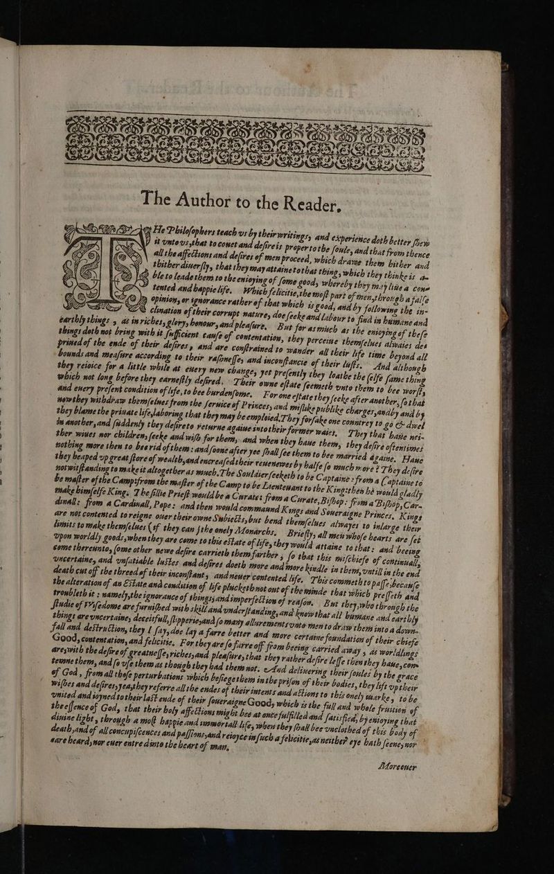 eee: a ar, The Author to the Reader, ms He Philofophers teach vs by their writings, and eXpersenice doth beitey foers J #8 Untovs that toconet and defireis proper tothe Soule, ir life time beyoud all bounds and meafare according to their vrafonelfes and sncon/fPancie of their lifts. And althonoh they reioice for 4 little while at euery new change, yet prefently they loathe the (elfe fate thing which not long before they earne/tly defired. ~ Their owe eftate feemeth unto them to bee worl, ke after anet her, fothat nowthey withdraw them/elnes ‘from the Seruice of Princes, awd mi flke publike charges andby and by they blame the prinate lifeylaboring that they may be emploied, They forfake on ds another, and fiddenty they defireto Feturne agarue sutotheir former wairs ther wiues nor children, [ecke and wifh for thems, and when they haue then, shey beaped vp great ftore of wealth,and encreafedtheir rentenewes b y balfe fo much more? Th ey dc[ive notwitfLanding ta make it altogether as wsuch.The Souldserfeeketh to be Ca be mafter ofthe Campsfroms the mafter of the Camp to be Lientewant to the K ingithen hd would gladt make bimfelfe King. The fillie Prieft would be a Curate: from a Curate, Bifhop: frows a Bilbo Ps Car dwall: from 4 Cardinal, Pope: and then would commannd K. sos ded are net contented to reigne ouer theirowne Swbietts, but bend themfelues alwayes to inlarge theiy himits to make them/elues (sf they can jthe anely Atonarchs, Briefly; all mets whole hearts are feé Ypon worldly goods when they are come tothis estate of iife, they would attaine tethat: and beeiy come therennto, (ome other newe defire carrieth them farther 3 fo that this mi wncertaine, and ynfatiable lustes and dcfires doeth more and bsore kindle int death cut off the threed of their inconftants and neuer contented Life. This commeth to of God, fromall thofe perturbations which befiege them inthe prifon of wi(bes and defires, Jeatheyreferre all the endes of their intents aud ations to this onely waa united and soyned sotheir last ende of their foueraigne Good, which is the full and whole friition of theeffence of God, that their boly affettions might bee at ante fulfilled and fatisfied, by emtoying that dinine light , through a mo happie and swamor tall Life, when they hall bee onclothed of this body of death and of all concupi/cences and paffions sand retoyceinfuch a fehicitie,as neither eye bath feeney nox sare heard,nor ener entre dinto the heart of mar, . Aorecner