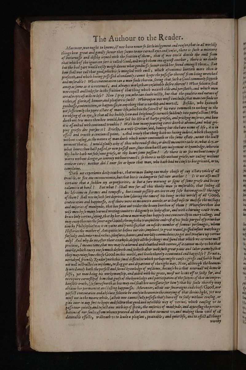 Morcoxer,wee ought vo knowe, tf wee Lane nensr (a littleindgement ana reafot,that in all worldly things bow great and gsodly foeucr they feeme to our carnsileyes and fenfes, there 1 fach a mixlare of bstterne(fe and difleke ioyued with tbe fraition of them y that if wee could dinide the enill froms that which of the ignorant fort is called Good, and weigh them one again(t another » there ts mo doubt butthe bad part would ealily weigh downe what goodne (fe [acter conte bee found amongst thems. But how (hall wee call that good,which is {o mingled with call, which oftentimes barteth more then it profiteth,and which beeing po ffeffed abundantly cannot keepe the peje (for thereof from being wretched andusiferable? What contentation can a man nde therein, feeing that feck aGood commonly fuppeth away as ) oe and looke for iu the fraition of that thing which waxetl eldeana perifhethy and which men arealwayesafratde to lofe? Now I pray you;who can doubt 1ustly, but that the qualitie and nature of riches,of glorie,of honour,and pleafurets fuch? Wherenpon wee msl? conclade,that man can finde wo goodne([escontentation, or happine [fesin any thing that ts earthly ana mortalle Befides, who knoweth wot fizffictently the poore estate of mans lifeywhich inthe fairest of bis race commeth to nothing in the twinkling of an eye; fo that all bis bedsly fotw and brightne(fe turneth faddenly into putrsfatiion? Who doeth not tric more then bee woald,hew full bis life 1s of (haxpe gricfes, ana pricking maiferses and bow it is affaulted with continaall troubles? With bow many pearcing cares doerh st abound,and what gri- ping gricfes doe pur{we itt Brie(y, as a wife Grecian [aid, baning but thebare name of Isfe y it ts im effect and tracth a continaall paine. eAnd truely that thing hath no beeing tndecd, which changeth without ceasing as the nature of man doeth whech newer continueth wn the fame efrate » mo not the least moment that ws. 1 mouldgladly aske of thee who readcft this, or doeSt meaneto réade sty what day, er what beure thou hast palfed,or sow paffef onersfince thon badst arty ind gement or knowledge, wherein thy bedie bath not felt [ome griefe, or thy heart fome paffion? As there is 20 fea without tempe fF warre without danger ,or tourney without travel : fo there is nolsfe without griefe; nov calling withont eunieorcare: neither did I ener fee or kaow that wan, who bath bad no can/eto bee grieued, or te, complaine. Darth not experience daily teach vs, thatnoman use can make choife of auy estate voide of all trouble; or flee one mconnenience, but that bee is indangerto fall snto another 2 Is st not allo most certaine that a fudden toy orprofperitie, is buta fore warning or Signe of fome griefe and beany his lifetime in formes and terspefts , bee cannor poffibly attatne toany fafe haven against the rage contentation and bappineffe, as sf there were no meanesto anosde, or at leaft wife to moollifie the mifoaps and miferies of mankinde, that hee faint not viderthe beany burthen of them 2 Whereforetben doe ile men by (o many learned writings inustevs diligently to feeke after, and with a burning xeale teem. brace boly vertue,/aying that by her alone a man may line happely and contentedly in every calling, and may enioy therein the [onerargn Good,through the tranguilitic and reft of is (oule,purged of perturbas tion by Philofophiezwas it iw vaine and fruitleffe,that aw infinite number of fameus perfonages, whens Hiftories the maother of Antiquitse fet bsfore onrveies smploted fo great trauel,palfed infin watchings forfooke andconte emea riches, pleafures boners and worldly commodsties,to get and trealmre yp vertse only? And why do weyafter their example yde[pife all thefe things and (pend that which we account most precious , I meane time that wee may be adorned and cloathed with vertue, sf st cannot make vs bit that marke,which enery one fowuch defireth and feeketh after with fuch great paine and labor namely that shey naay eniey fome chiefe Good inthis world, and leadethereby acontented and bap py life? Be noto. nertaken( friendly Reader) with this (wsal ds fficuleie which perbaps might canfe a groffe and feeble head not well instructed in wi(dome, to fag ger and departout of theright way. Now, although the beanen- Ly word onely bath the perfelt and found knowledge of wifdome, becaufe bets that eeternall wifdomet Jelfe,, yet mau being bis workeman{rip, and aided with his grace, muft wot lease off to fecke for, and to require earneftly of him tat guift of the knowledge and participation of the (ecrets of that sscompre- honfible truth, (fo farre fourth as bee may and foall bee neceffaric for him) that bis fenle thereby may obtaine her peramsment and Lafting bappmeffe. ALoreouer, albeit our foueraigne avdcotefe Good,oxr perfect contentation andab/oluce felicstic be onelyin beaneninthe enioying of that dinine light, yet wee mu? not inthe meane while, (albeit wee cannct fully poffe(fe that) leane off to feeke without ceafing , or gine oner in any fort to keepe aud follow that good and infallible way of vertue, which caufing vs to pale ouer quietly aud to/ustaine with soy of fpirit, the miferies of mankinde, and appeafing the pertur- bations of our foules sfrom whence proceed all the ewils that torment vs,and making them void of all daranable effets, willeach uste leaden ploafant , peaceable 5 and quict life, andto effect all things worthy gation dd wie} th