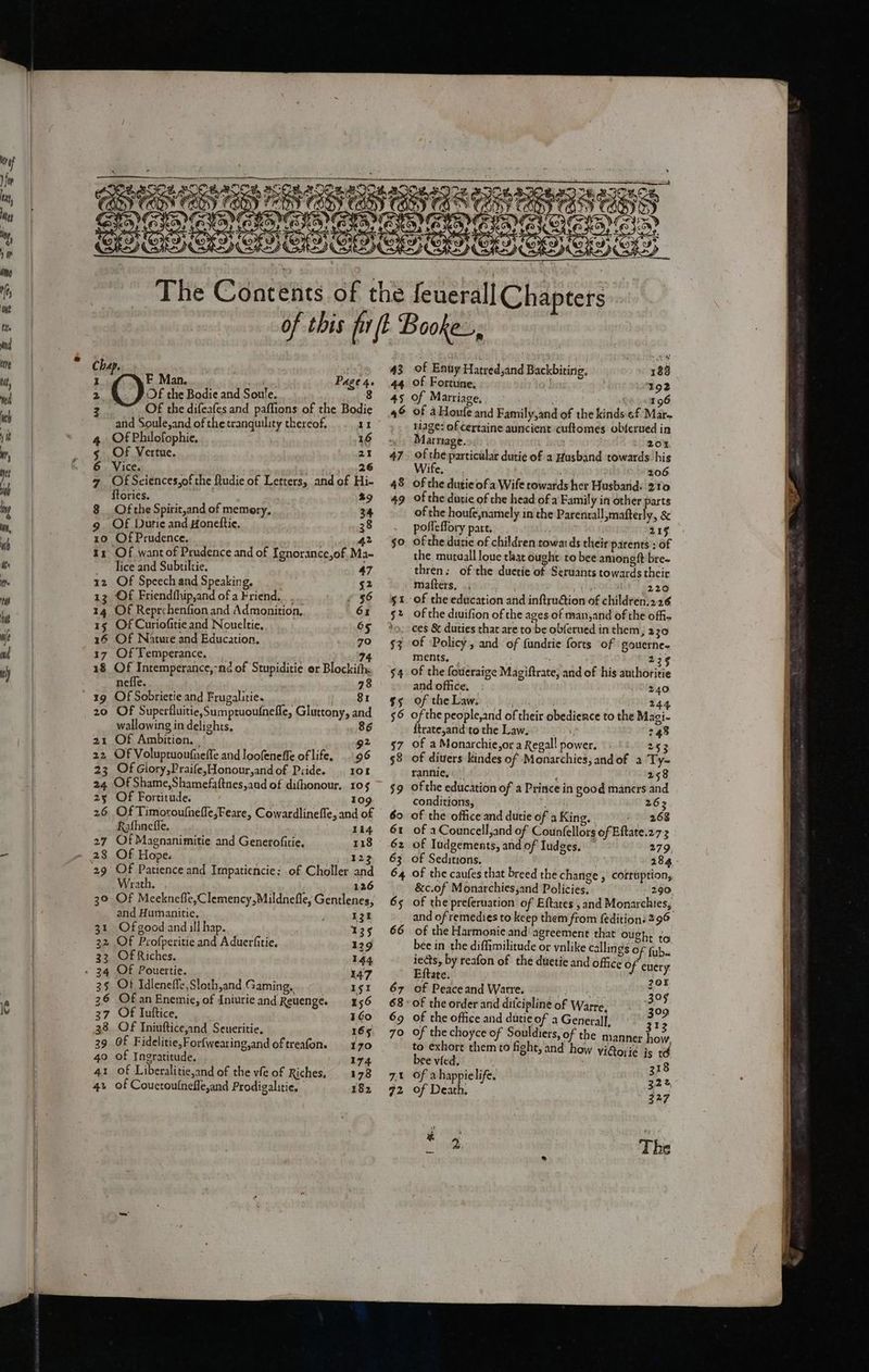 Chap. sine I -F Man. lathes Page 4. 2 Os the Bodie and Soule. 8 2 Of the difeafes and paffions of the Bodie and Soule,and of the tranquility thereof, 11 4 Of Philofophie, 16 5 Of Vertue. 21 6 Vice. a) sutig'g tga 7 Of Sciences,of the ftudie of Letters, and of Hi- ftories. 29 $__Ofthe Spirit,and of memory, 34 9 Of Dutie and Honettie. 38 10 Of Prudence. 5 dedi? 11 Of want of Prudence and of Ignorance,of,Ma- lice and Subtiltie. 47 1z Of Speech and Speaking. 52 13 Of Friendfhip,and of a Friend... .. £56 14 Of Reprehenfion and Admonition, 61 15 Of Curiofitie and Noueltie, 65 16 Of Nature and Education, 70 17 OfTemperance, _ 74 18 Of Intemperance,-nd of Stupiditie or Blockiths neffe. ; 78 19 Of Sobrietie and Frugalitie. aS E 20 Of Superfluitie,Sumptuoufnefle, Gluttony, and wallowing in delights, 86 21 Of Ambition, | 92 22 OF Voluptuoufneffe and loofeneffe of life, ..96 23 OfGlory,Praife,Honour,andof Pride. 108 24 Of Shame,Shamefaftnes,aad of difhonour. 105 25 Of Fortitude. 109 26 Of Timoroufnefle,Feare, Cowardlineffe, and of Rathnefle. 114 27 Of Magnanimitie and Generofitie. 118 28 Of Hope. 123 29 Of Patience and Impatiencie: of Choller and Wrath. 126 30 Of Meeknefle,Clemency,Mildnefle, Gentlenes, and Humanitie, 131 31 Ofgood and ill hap. 135 32 OF Profperitie and Aduerfitie, 129 33. Of Riches. 144 - 34 OF Pouertie. 147 35 Ot Idleneffe,Sloth,and Gaming, Ig 26 Of an Enemic, of Iniurie and Reuenge. 156 37 Of Iuftice, 160 38. Of Iniuftice,and Seueritie, 165 39 Of Fidelitie,For{wearing,and of treafon. 70 40 of Ingratitude. 174 41 of Liberalitie,and of the vfe of Riches, 178 4» of Coucroulnefle,and Prodigalitie. 182 43 44 45 46 47 of Eauy Hatred,and Backbiting, 188 of Fortune, 192 of Marriage, oe 0096 of a Houle and Family,and of the kinds ¢f Mar~ 1iage: of Certaine auncient cuftomes obferued in Marnage. 20% of the particular dutie of a Hasband towards his Wife... 206 of the dutie of a Wife towards her Husband. 210 of the dutie of che head of a Family in other parts of the houfe,namely in the Parentall,mafter y,&amp; posleffory part. 215 of the dutie of children towards their parents ; of the mutuall loue that ought to bee amonegtft bre~ thren: of the duetie of Seruants towards their matters, ., Yh i 220 of the education and inftrudtion of children.226 of the diuifion of the ages of man,and of the offi 7O 7% of ‘Policy, and of fundrie forts of gouerne. ments, 225 of the fovieraige Magiftrate, and of his authoritie and office, 240 of theLaw. 244 of the people,and of their obedience to the Magi- {trate,and to the Law. 248 of a Monarchie,or a Regal! power. 253 of diuers kindes of Monarchies, andof a Ty- rannie, 258 of the education of a Prince in good maners and conditions, : 263 of the office and dutie of a King, -- 268 of a Councell,and of Counfellors of Eftate.27-3 of Tudgements, and of Iudges. 279, + of Seditions. 284 of the caufes that breed the change , cotruption, &amp;c.of Monarchies,and Policies, 290 of the preferuation of Eftates , and Monarchies, and of remedies to keep them from fedition: 296 of the Harmonie and agreement that ough, tg bee in the diffimilitude or ynlike callings Of fub. iets, by reafon of the duetie and office Of euery Eftate. 205 of Peaceand Warre. 305 of the order and difcipline of Warre, 309 of the office and dutie of a Generall, 312 of the choyce of Souldiers, of the manner how to exhort them to fight, and how vi@ori¢e is th bee vied, ) 8 of a happielife. i 2 of Death, 2 27 rs q + : Pind The