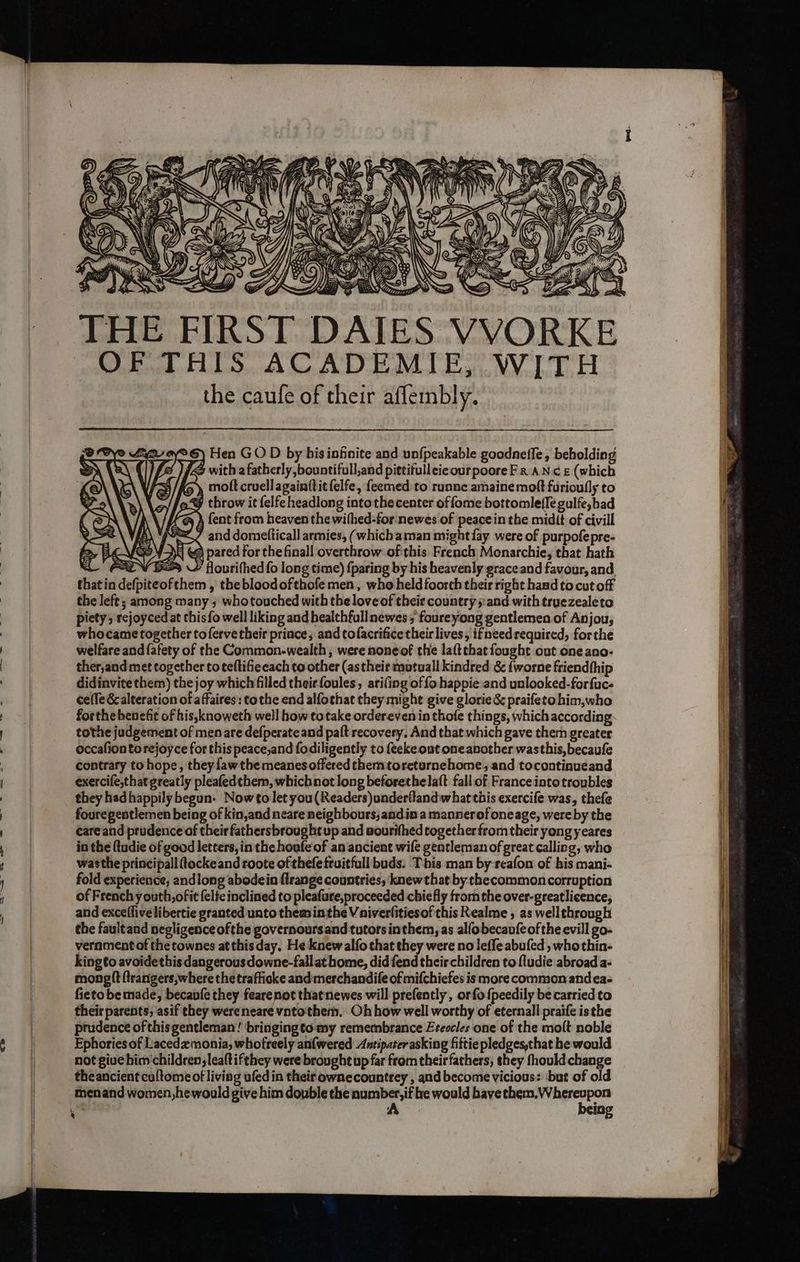 AY Sy \ Uian 4 Wi Uy &amp;) THE OF THIS ACADEMIE, WITH the caufe of their aflembly. 2 ay® 6) Hen GO D by bisinfinite and unfpeakable goodneffe, beholding ( : /¥ with a fatherly ,bountifull,and pittifulleicour poore Fr AN cE (which 3 /Ke ), molt cruellagainttit{elfe, feemed to runne amainemoft furioully to > throw it felfe headlong intothe center offome bottomle(le gulfe,bad @ ) fent from heaven the wifhed-for:newes of peace in the midit of civill e=Z/ and domefticall armies, (whichaman might fay were of purpofepre- | 2 pared for the finall overthrow ofthis French Monarchie, that hath 2 VE flourifhedfo long time) {paring by his heavenly grace and favour, and thatin defpiteofthem , the blood ofthofe men, who held foorth their right hand to cut off the left; among many ; whotouched with the love of their country »:and with truezealeto piety; rejoyced at chisfo well liking and healthfullnewes ; foureyong gentlemen of Anjou, whocame together tofervetheir prince, and tofacrificetheir lives, ifneedrequired, forthe welfare and fatety of the Common-wealth, were noneof the la(techat fought out one ano- ther,and met together to teftifieeach to other (astheit mutuall kindred &amp; fworne friendthip didinvite them) the joy which filled theirfoules, arifing of fo happie and unlooked-forfuc- cefle &amp; alteration of affaires: tothe end alfochat they might give glorie&amp; praifetohim,who forthe benefit of his,knoweth well how totake ordereven in thofe things, which according tothe judgement of men are defperate and paft recovery. And that which gave them greater occafiontorejoyce for this peace,and fodiligently to feeke out one another wasthis,becaufe contrary to hope, they faw the meanes offered themtoreturnehome, and tocontinueand exercife,that greatly pleafedthem, whichnot long beforethelaft fallof France into troubles they had happily begun: Now to let you(Readers)underflandwhat this exercife was, thefe fouregentlemen being of kin,and neare neighbours, andin a mannerofoneage, were by the careand prudence of their fathersbrought up and nourifhed together from their yong yeares in the (tudie of good letters,in the houfe of an ancient wife gentleman of great calling, who wasthe principal tockeand roote of thefefruitfull buds. This man by-rcafon of bis mani- fold experience, and long abodein flrange countries, knew that by.checommoncorruption of Frenchy outh,ofit felfe inclined to pleafure,proceeded chiefly fromthe over-greatlicence, and exceffivelibertie granted unto theminthe Vaiverlitiesofthis Realme , as wellthrough the faultand negligence ofthe governoursand tutors inthem, as alfobecavfe of the evill go- vernmentof the townes atthis day, He knew alfo that they were no leffe abufed , whothin- kingto avoidethis dangerousdowne-fallathome, did fend their children to fludie abroad a- mong it ftrangers,where the trafiicke andmerchandife of mifchiefes is more commonandea- fieto be made, becaufe they fearenot thatnewes will prefently , or fo {peedily be carried to their parents, asif they wereneare vntothem. Oh how well worthy of eternall praife isthe prudence of thisgentleman’! ‘bringingto my remembrance Eteocles one of the molt noble Ephories of Lacedamonia, whofreely anfwered Antipater asking fiftie pledges,that he would not give him children, leaftifthey were brought up far from their fathers, shey fhould change theancient cultome of living ufedin their ownecountrey , and become vicious: ‘but of old menand women,he would give him double the number, if he would have them, Whereupon