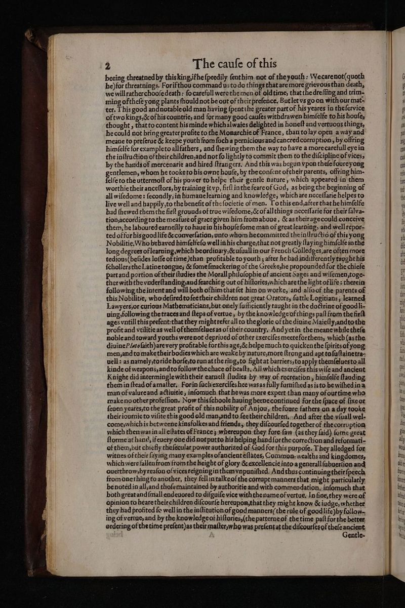 beeing threatned by thisking,ifhe {peedily fenthim not of the youth : Wecarenot(quoth he)for threatnings. Forifthou commaad usto do things that are more grievousthan death, we willratherchoofedeath: focarefull werethe men.of oldtime, that the drefling and trim- ming of thefe yong plants fhould not be out of their prefence, Butlet vs go on with our mat- ter. T his good andnotableold man having {pentthe greater part of his yeares in thefervice oftwo kings,&amp; of his countrie, and for many good caufes withdrawen himfelfe to his houfe, thought , that to content his minde which alwaies delighted in honeft and vertuons things, he could not bring greater profite to the Monarchie of France, thantolay open away and meane to preferuc &amp; keepe youth from foch a perniciousand cancred corruption, by offring himfelfe for exampleto all fathers, and fhewing them the way to have a morecarefull eye in the in{ifuion of their children,and not fo lightly to commit them to the difcipline of vices, by the hands of mercenarie and hired ftrangers. And this was begun vpon thefe foureyong entlemen, whom he tocke to bis owne houfe, by theconfent oftheir parents, offring him- file to the uttermoft of his power to helpe their gentle nature , which appeared in them worthie their anceltors, by training it vp, firfi inthe feareof God, as being the beginning of all wifedome : fecondly, in humanelearning and knowledge, which are necetlarie helpes to live well and happily,to the benefit of the focietie of men. Tothis end,after that he himfelfe had fhewed chem the fiett grounds of true wifedome,&amp; of all things neceffarie for their falva- tion,according to the meatfure of grace given him fromaboue, &amp; as theiragecould conceive them, he laboured earnefily to haue in hishopfefome man of great learning, and well repor- ted of for his good life &amp; converfation, unto whom becommitted the inttructio of this yong Nobilitie.: Who bebaved himfelfefo well it his charge,that not greatly (taying himfelfe inthe long degrees of learning which beordinary,&amp; ufuallin our French Colledges,are often more tedious(befides loffe of time )than profitable to youth; after he had indifferently taught his fchollersthe Latinetongue; &amp; fomefmackering of the Greeke,he propounded for the chiefe part and portion of their {tudies the Morall philofophie of ancient Sages and wifemen,toge- ther witb the vnderftanding,and fearchic'g out of hiftories,which are the light of life: therein this Nobilitie, whodefired to fee their children not great Orators, fattle Logitians; learned Lawyers,or curious Matbematicians,but onely fufticiently taught in the doctrine of goodli- ving following the traces and fteps of vertue, by the knowledge of things palt from the firlt ages vntill this prefent:that they might refer all to theglorie of the diuine Maiefly,andeothe profit and vtilitie as well of themfeluesas of their country. Andyetin the meane while thefe nobleand toward youths werenot deprived of other exercifesmeeteforthem, which (asthe divine P/stofaith)arevery profitable forthis age,&amp; helpe much to quicken the [piritsof yong men,andto make their bodies which are weake by nature,more {trong and apt toluftainetra- vell: as namely,toride borfe,to run at thering,to fight at barriers,to apply themfeluesto all kinde of weapons, andto followthechace of beats, All which exercifes this wile and ancient Knighe did interminglewiththeir earneft {tudies by way of recreation, himfelfe fanding themin ftead of amalter.. Forin fach'exercifes hee wasas fully furnifhed as isto be wifhedina man of valureand activitie, infomuch that hewas more expert than many ofourtime who makeno other profeflion, Now this{choole having becnecontinued for the (pace of fixeos {euen yeares,to the great profit of this nobility of Anjou, thefoure fathers on a day tooke theiciournicto vifitethis good old man,andto feetheir children, --And after the v{uall wel- come,whichis betweene kinsfolkes and friends; they difcourfed together of thecorruption which thenwasin all e(tates of France ; whereupon. they fore-faw (as they {aid), fome great ftorme at han¢, ifeuery one did not putto his helping hand forthe correGion and reformati- of them, but chiefly thefecular power authorized of God for this purpofe. They alledged for witnes of their faying many examples ofancient eftates, Common-wealths and kingdomes, whichwere fallenfrom fromthe height of glory &amp;excellenci¢into.a generall {ubuerfion and ouerthrowsby reafon ofvicesreigning inthemvapunifhed. Andthuscontinuing their {peech from onething to another, they fellintalkeof the corrupt manners that might particularly, be noted in all,and thofe maintained by authoritie and:with commendation, infomuch that both greatand {mall endeuored to difguife vice with thename of vertue. In fiae, they were of cpinion to beare theiechildren difcourfe hereupon,that they might know &amp; iudge, whether they had profited fe well in the in{titution.of good manners(the rule of good life )by follow. ing of vertue, and by the knowledge ot hiftories,(the patterne ofthe time palt for the better ordering of thetime prefent)as their mafter,who was prefentat the difcourfesof thefe ancient Ay Gentle-