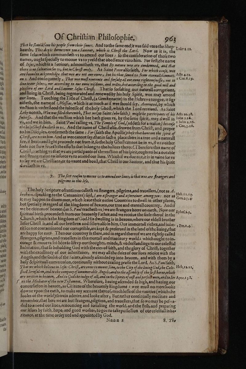 ith, lal igh trea La ‘tine Forth ace vit hing vai0y elenthe i dee anddo (beore dita “qndth paid bedien ifedon cet fethhin I nie nd ti : pla yg ef at loa great rath iti pe gl en git fan hat ht egg the i Of Chriftian Philofophie, That he foouldfaue his people from their (tones, And tothe fame endit was faid vntethe heards, This dayis borne unto yon a Sausour, whichis Chrift the Lord. Now as it is, the fame [eluswhich commandeth vs toamend ourliues ; fo theconfideration of tholetwo names, ought {pecially te mooue vsto yeeldthat obedience vatohim. For firtt,the name of Jejas,whichis a Saviour, admonifheth vs, that By nature wee are condemned, and that there iso [aldationfor vs, butin Chrift onely, As Saint Pereralfofaith, For which Gaufe, wee are boundte acknowledge that wee are not ovr owney but his that famed vs. from eternalldarnati- liuetoour felues, nor according to our owne wifdome, and wiles, but according tothe good will and pleafure of onr Lord andSauiour Iefas Chrift. That{a forfaking our naturall corraptions, andliving in Chrift, being regenerated and renewed by his holy Spirit, wee may ‘amend out lives.. Touching the Title of Chrift,(a Greekename) in the Hehrewe tongue, it lige pifiech, the name of CVeffias, which is as much as if wee fhould fay, Anncinted;by which vaction is vnderftood the fulnetle of theholy. Ghoft, which the Lord received. As Saint Luke noteth, We was filed therewith, That we(as Saint John laith). might he participants of bes Sutneffe.. Andthat the vn@ion which hee hath given vs, by the fame {pirit; may dwell in vs,andweinhim. Saint Paa/ calling vs, The Temple of God, (addeth for a reafon ) becaufe the holy Ghojt dwelleth in vs, Aedthe name of Chriltalfo, drawne from Chrift, and proper to his Dilciples, confirmeth the fame : For (faith the Apoltle)r4o/e thas bane not the [pirit of Chrift,are notin tim. And as weecannot fay,thatio facha. place there isa true anda naturall bre, it heateand light proceede not from it,fothe holy Ghoft cannot be in vs,if we neither. feete nor thew foorth the effects that belong to the holines therecf. Therefore this name of Ciwi!t,ccaching vs that we are participants of the vnGion of his (pirit,oughtto bea potable and (trong reaion te inforce vs to amend oar lives. Whichif we doe nvt,itis in vaine for vs to fay weare Chriltians,or to vaunt and boatt,that Chrifl is our Saviour, and that his (piri Gwelleth in vs, 7. The fixt reafon tomoine vs to amendour lines, is that wee are firangers and pilgrims in this life. The holy Scripture oftentimes calleth vs ftrangers, pilgrims,and teavellers,(notas 4. brabems {peaking tothe Canaanices) {aid, 1 am a frranger and a forreiner among you: DOT as it may bappen te diuers men, which leauetheis native Countries to dwell in other places, but {pecially in regard of the kingdome of heaven,our true and cternall countrey. Andif we be citizens of heauen,(as S, Pan! teacheth vs) weare Rrangers heere on earth. Now our {piritual birth proceedeth from our heavenly Father,and we receiue the feale therok inthe Church, which isthe kingdom of God.His dwelling is in heauen,where our eldeft brother Tefus Chrilt is,and all our brethren ard filters alfoin him. Our immortall riches,and iahe- ritace not contarninated nor corruptible,are kept &amp; preferued in the land ofthe liuing,that are happy foreuer. Thenour countrey is there,and in regard thereof we are rightly called {lrangers,pilgrims,and travellers in this mortall and tranfitory worlds whichought toin- cotage 6c mouevs {ro héceto liftvp ourthoughts, minds,&amp; vaderflandings to our celeftial habitation, that fo beholding God wich theeies of faith, and the glory of Chrift, together with the excellency of our inheritance, we may allthe daies of our lives reioice with the Angels,and the foulet of the Saints,already afcended vp into heauen,_ and with them by a holy &amp;{piritaall communion, contioually without ceafing praife the Lord, As S.Pan/ faith; That we which beleene in Lefts Chrift, are come ta mount Sion, tothe City of the ising God,the Cele- (sak lerufalem,and to the company of innumerable Angelsyandto the aljembly of the firft boruewhich are written in beawen, And to God the tudge of all, and tothe Spirits of wf? aud perfed men,andtoles conuerfation in beauen,as Citizens of the heauenly kingdome : wee mult no morelooke cowne vpon the earth, to make any account thereof, muciletfe of the vanities (whichthe fooles of the world)tberein admire,and looke after ; But rather continually meditate and remember,that here weare but {frangers,pilgtims, and trauellers,that fo we may be pefwa- ded to amend our lives,renouncing and foriaking the world, and the fleth, and preparing our felues by faith, hope; and good workes, togoetotakepofleflion of ourceleliiallinbes ditance, at the time ordeyned and appointed by God, Nana 2 8, The A@s 4.12, C Ads 10,23. Tohe 1.16. Heb.t1.19. Gen.22, 4 Ephef.2.9, I Pet,t a4. Apoc,t 3.9