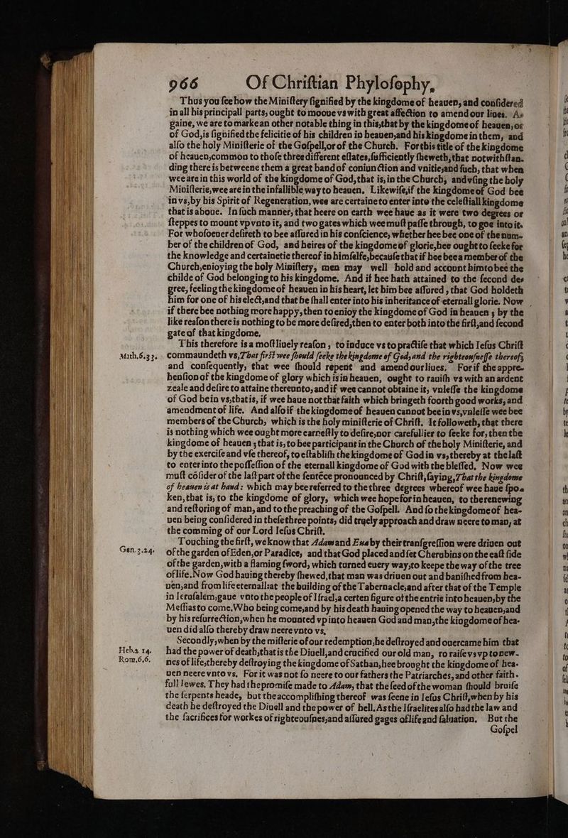 Gen. 3.24. Heb.z 14. Rom.6,6. 966 Of Chriftian Phylofophy, Thus you fee how the Miniltery fignified by the kingdome of heaven, and confidered in all his principall parts, ought to moove vs with great affection to amend our lives. As paine, we are to markean other notable thing in this,that by the kingdomeof heauen, er of God,is figbified the felicitie of his children in beaven,and his kingdomeinthem, and alfo the holy Minifteric of the Gofpell,or of the Church. Forthis title of the kingdome of heauen,common to thofe three different eftates,fufficiently theweth, that notwith{tan. wee are in this world of the kingdome of God, that is,inthe Church, andvfing the boly Mivi(terie,wee are in the infallible way to heauen. Likewife,if the kingdomeof God bee in vs,by his Spirit of Regeneration, wee are certaineto enter inte the celeftiall kingdome that is aboue. In fuch manner, that heere on earth wee have as it were two degrees or {teppes to mount vpvnto it, and two gates which wee mutt paffe through, to goe into ie. For whofoever defireth to bee affured in his confcience, whether hee bee one of the num- ber of the children of God, and heires of the kingdomeof glorie,hee ought to fecke for the knowledge and certainetie thereof in himfelfe,becaufe that if hee beea member of the Church, enioying the holy Miniftery, men may well hold and account bimtobee the childe of God belonging to his kingdome. And if hee hath attained to the fecond des gree, feeling the kingdomeof heaven in his heart, let him bee affured , that God holdeth if there bee nothing more happy, then toenioy the kingdome of God is heaven s by the like reafon there is nothing to be more defired,then to enter both into the firft,and fecond gate of thatkingdome, This therefore isa moftliuely reafon , to induce vs to prattife that which Iefus Chrift and confequently, that wee fhould repent’ and amendourliues, For if the appre- henfionof the kingdome of glory whichisiaheauen, ought to rauith vs with an ardent zeale and defire to attaine thereunto, and if wee cannot obtaine it, vnleffe the kingdome amendmentof life. And alfoif thekingdomeof heaven cannot beeinvs,valeile wee bee members of the Church, which is the holy minifterie of Chrift. 1c followeth, that there is notbing which wee ought more earneftly to defire,nor carefullier to feeke for, thenthe kingdome of heauen ; that is, to bee participant in the Chorch of theholy Minifterie, and by the exercife and vfe thereof, toeftablith the kingdome of Godin vs, thereby at thelaft to enterinto the poffeffion of the eternall kingdome of God with the bleffed, Now wee mult colider of the laf part of the fentéce pronounced by Chrift, faying, That the kingdome of beanen is at hawd: which may beereferred to the three deprees whereof wee haue {po. ken, that is, to the kingdome of glory, which wee hopeforinheauen, to therenewing pen being confidered in thefethree points, did trgely approach and draw neere to map, at the comming of our Lord Iefus Chrilt. Touching the firft, weknow that Adamand Exaby theirtranfgreffion were driven out of the garden of Eden,or Paradice, and that God placed and {et Cherubins on the eaft fide of the garden, witb a faming {word, which turned euery way,to keepe the way ofthe tree of life. Now God bauing thereby thewed,that man was driven out and banithed from hea- uen,and fromlifeeternall:at the building of the Tabernacle,and after that of the Temple in Icrafalem,gaue vatothe people of Ifrael,a certen figure ot the entrie into heauen,by the Meffiasto come.Who being come,and by his death having opened the way to heauen,aod by his refurrection,when he mounted vpinto heawen God and man,the kiogdomeof hea- ven didalfo thereby draw neerevnto vs, Secondly, when by the mifterie of our redemption, be deltroyed and overcame him that had the power of death,thatis the Diuell,and crucified ourold man, ro raifevs vp tonew. nes of life,thereby deftroying the kingdome of Sathan, hee brought the kingdome of hea- uen neerevntovs, For it wasnot fo necre to our fathers the Patriarches, and other faith. full lewes, They had thepromife made to Adam, that thefeedofthe woman fhould broife the ferpents heade, but theaccomplithing thereof was feene in Iefus Chrilt,when by his death he deftroyed the Divell and the power of hell. Asthe Ifraelitesalfo hadthe law and the facrifices for workes of righteoufnes,and ailured gages oflife and faluation. ne Hes olpe