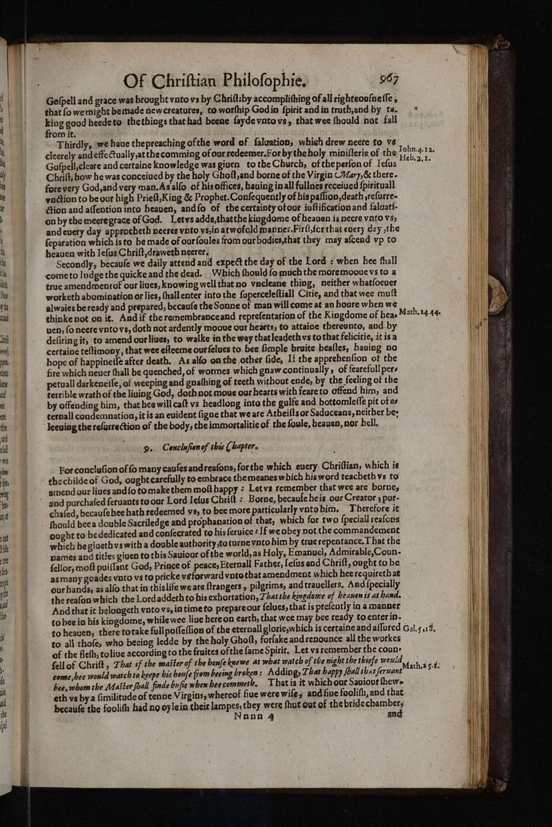 Gofpell and grace was brought vato vs by Chriftsby accomplithing of all righteoo{nefle ; that fo we might bemade new creatures, to wotthip Godin fpirit andin truth,and by ta. oe good heede to thethings thathad beene faydevatovs, that wee fhould not fall ror it. . Thirdly, we haue thepreaching ofthe word of faluation, which drew neere to vs cleerely andeffeQually,at thecomming of our redeemer.For by theboly minifterie of the Gofpell,cleare and certaine knowledge was giuen totbe Church, oftheperfonof Iefus f Chrift, how he was conceived by the holy Ghoft,and borne of the Virgin Vary,&amp; there. forevery God,and very man.Asallo of his offices, hauing inall fullnes received {pirituall yndtion to be our high Prielt,King &amp; Prophet. Confequently of bis paflion,death ,refurre- Gion and affention into heaven, andfo of the certainty ofour ivftification and faluati- on by the meeregrace of God. Letws adde,thatthe kingdome of heaven is neere voto vs; andcuery day approcheth neeresynto vs,in atwofold manner.Firll,tcrthat every day ,the feparation which isto be made of ourfoules from our bodies,that they may afcend vp to heaven witb Jefus Chrift,drawetb neerer. Secondly, becaufe we daily attend and expect the day of the Lord: when hee fhall cometo Iudge the quicke and the dead. Which fhould fo much the moremooue vs to a true amendmentof our lives, knowing well that no vacleane thing, neither whatfoeuer worketh abomination or lies, fhallenter into the foperceleftiall Citie, and that wee mult alwaies beready and prepared, becaufe the Sonne of man will come at an houre when we | thinke not on it. Andif theremembranceand reprefentation of the Kingdome of heas Math. 24.44 uen; fo neere vntovs, doth not ardently mooue our hearts, to attaine thereunto, and by defiring it, to amend our lives, to walke in the way thatleadeth vs tothat felicitie, it isa certaine teftimony, that wee efteeme ourfelues to bee imple braite bealtes, having no hope of happinetle after death. As alfo on the other fide, If the apprehenfion of the fire which neuer fhall be quenched, of wormes which gnaw continually , of fearefull pers petuall darkenetfe, of weeping and gnathing of teeth without ende, by the feeling of the terrible wrath of the liuing God, doth not mous our hearts with feareto offend him, and by offending bim, that heewillca(t vs headlong into the gulfe and bottomle({e pit of e terall condemnation, it is an evident figne that we are Atbeilts or Saduceans, neither be; 9. Conclufienof this ( bapter. For conclufion of fo many caufes andreafons, forthe which euery Chriffian, which is thechilde of God, ought carefully to embrace themeanes which his word teacheth vs to amend our lives and{o tomakethem moft happy : Letvs remember that wee are borne; and purchafed feruants to our Lord Ielus Chrilt : Borne, becauleheis ous Creator ; pur- chafed, becaufehee hath redeemed vs, to bee more particularly vatohim, Therefore it thould beea double Sacriledge and prophanation of that, which for two {peciall seafons ooght to bededicated and confecrated to hisferuice : If we obey not the commandement which he giseth vs with a double authority ,teturne voto him by true repentance, I hat the names and titles given to this Saviour of the world, as Holy, Emanuel, Admirable,Coun- fellor, moft pui(fant God, Prince of peaces Eternall Father, fefusand Chrift, ought to be asmany goades vnto vs to pricke véforward vate that amendment which hee requireth at our hands, asalfo that in chislife we are ftrangers , pilgrims, andtrauellers, And {pecially the reafon which the Lordaddeth to his exhortation, That the kingdome of beanen is at hand, And that ic belongeth voto vs, in time to prepare our felues, that is ptefently in a manner tobee io his kingdome, whilewee live hereon earth, that wee may bee ready to enter in- to heaven, there totake full poffe(lion of the eternall glorie,which is cestaine and affored Gal. .18. to all thofe; who beeing ledde by the holy Ghoft, forfake and renounce all the workes of the fleth, tolive according to the fruites ofthe fame Spirit, Let vs remember the coon- fellof Ghsift, That tf the master of the bonfeknewe at what watch of the night the thsefe would Shak deus come,hee would watch to keepe bis heufe from beeing broken: Adding, That bappy Joall shat feruant save ub bee, whom the Master foal finde bufie when hee commete, Thatis it whichour Saviovs thewe eth vs bya Gimilitude of tenne Virgins, whereof five were wife; and five foolifh, and tbat becaufe the foolifh had no oylein their lampes, they were fhut out of the bride chambers Naan 4 and