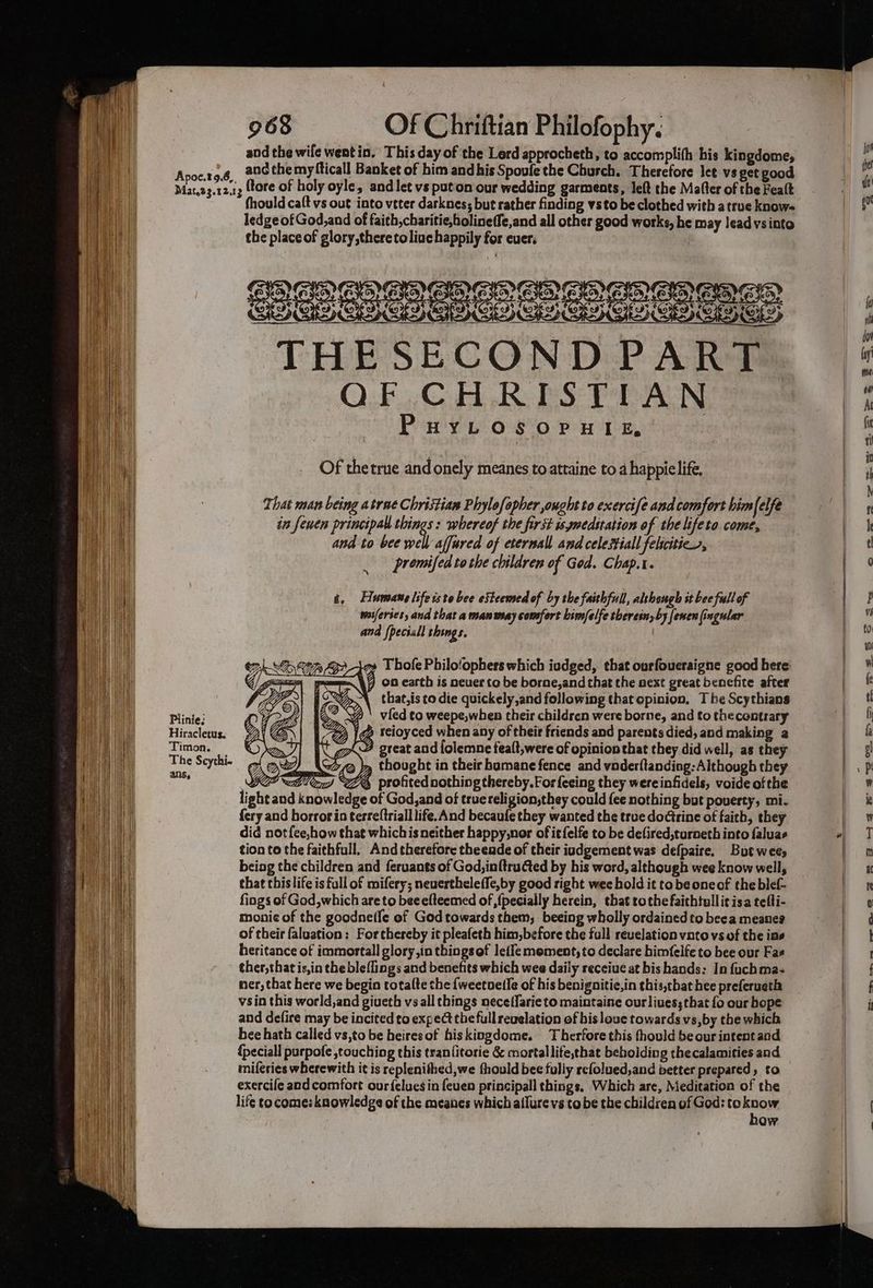 and the wife wentin. This day of the Lerd approcheth, to accomplith his kingdome, Avocet of and the myfticall Banket of him andhis Spoufe the Church. Therefore let vs get good Mat.23.12.43 (tore of holy oyle, and let vs puton our wedding garments, left the Mafter of the Fealt fhould caft vs out into veter darknes; but rather finding vsto be clothed with atrue know ledge of God,and of faith, charitie,holineffe,and all other good works, he may lead vsinto the place of glory,theretoliuc happily for ever; SEOs eesees THESECOND PART QF CHRISTIAN PHYLOSOPHIE, Of thetrue andonely meanes to attaine to a happielife, That man being a trae Christian Phylofopher ought to exercife and comfort himfelfe in fewen principal things: whereof the first is ynedstation of the lifeto come, and to bee babadfared of eternall and celestial felciticn, promifed tothe children of God. Chap.t. t. Humane life iste bee eSteemed of by the faithfull, alshough st bee full of waiferses, and that a mansmay comsfort bimfelfe thereinyby [enen fingular and fpeciall thengs. g» Thofe Philo‘ophers which iudged, that ourfoueraigne good here ¥j on earth is neuer ta be borne, and that the next great benefite after that,is to die quickely,and following that opinion, The Scythians Plinie: x ' vied ¢o weepe,when their children were borne, and to thecontrary Hirielene: |g teioyced when any of their friends and parents died, and making a Timon. great and lolemne fealt,were of opinion that they did well, as they islet ag Y Aco@ )» thought in their bomane fence and vnder(tanding: Although they OPA) C6, profited nothing thereby. For feeing they were infidels, voide ofthe light and knowledge of God, and of truereligion,they could fee nothing but poverty, mi- fery and horrorin terreftriall life. And becaufe they wanted the true doctrine of faith, they did not f{ee,how that whichis neither happy,nor of itfelfe to be defired,turneth into faluas tion to the faithfull. And therefore theende of their iudgement was defpaire. But wees beiag the children and feruants of God,in{tructed by his word, although wee know well, that this life is full of mifery; neuertheleffe,by good right wee hold it co be one of the blef- fings of God,which are to becefteemed of {pecially herein, that tothe faithtullit isa telti- monic of the goodne(le of God towards them, beeing wholly ordained to beea meanee of their faluation: For thereby it pleafeth him,before the full revelation vnto vs of the ins heritance of immortall glory,in things of leffe moment, to declare bimfelfe to bee our Fae ther,thatis,in the ble{lings and benefits which wee daily receiue at bis hands: In fuchmas ner, that here we begin totalte the {weetoetIe of his benignitic,in this,that hee preferueth vsin this world,and giueth vs all things neceffarie to maintaine our liues; that fo our hope and defire may be incited to expect the full revelation of bisloue towards vs,by the which bee hath called vs,to be heiresof hiskingdome. Therfore this thould be our intent and {peciall purpofe ,touching this tran{itorie &amp; mortallife,that bebolding thecalamities and miferies wherewith it is replenithed,we fhould bee fully refolued,and better prepared, to exercife and comfort our{eluesin feuen principall things, Which are, Meditation of the life co come: knowledge of the meanes which allure vs tobe the children of God: to sik ow