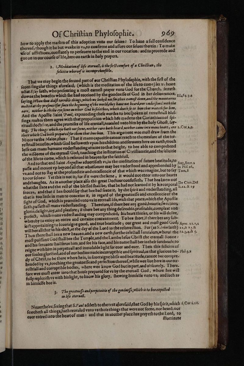 F an how to apply the markes of this adoption vnte our felues? To haue. a full confidence thereof, though it be but weakein vs,to confirme and affure our felues therein : To make ufeof affiGions, conftantly co perfevere tothe end in our vocation: and to proceede and goc on in ourcourfe of life,here on earth in holy prayers, at 2. Medstationof life eternalls és the first comfort of a Christian, the felicitie whereof ts incomsprekenfible, That we may begin the fecond part of eur Chriftian Phylofophie, with the firlt of the what E/ay faith, who prefenting a moft earneft prayer voto God forthe Church, ferteth downethe benefits which the bad received by the goodneffe of God in ber deliverances, 5, ¢, ., faying When thon didft serrible shings which we looked not for thon cameft down,and the menntames rane Fit melted at thy prefence sfor fince the beginning ofthe worldstbey haue sot heardor under fiood wubthe sare, neither bath eke eye feene an other Ged befidetbee, which doeth fo to him that wasteth for him, And the Apoftle Saint ‘Pas, expounding thefe wardes to bee {poken of terre(triall blef- fings. makes them agree with that propolition which hée madeto the Coriathians ot {pi- rityall do@riae,and the promifes of life eternall,reuealed vato him by the holy Gholt, fay- ing, The things which eye bath not feene, neither care bath beard,newtber came inte mans heart, are 1.Cor,3,9, sho/e which God bath prepared for them that lonebim, This argument wee mutt draw frem the Minortothe Maior,thus: That it mans capacitie cannot reach to the meafure of the ter- re(triall benefiteswhich God beftoweth vpon bischildren and feruants here on carth;much le(fe can mans hamane voderltanding attaincto that height, to bee able to comprehend the wifdome of the eternal! God; touching the in{titution of Cariftianitic,and the felicitie of the lifeto come, whichis referued in heaven for the faithtull. Andto that end Saine Axgu/tine aduertifeth vs,ia the meditation of future beatitude,to , patle and mount vp beyondall that whatfoeuer may bee vader{tood and apprehended by foe. vs,and notto {tay at the profunditie and excellencie of that which weeimagine, but to fay Toms | toourfelues: Yetthisis not it; for ifie werethefame, it would not ebter into our hearts andthoughts, Asin another place alfo this great DoCtourconfetfeth, That hea knew not ae what the {late andthe reff of the bletfed fhall be, that he had not Jearned it by hiscorporal se Cia fences, andthat if bee thould fay that hee bad feencit, by che {pirit and vaderftanding, all Danaea thatis toolittlein manto conceiuc it, in regard of chegreatnefle and excellencieof the Giohtof God, whichis promifed vatovsin eteroall life,with that peace,which the Apolile faith,palfeth all mans vnderftanding. Theretore,ifthere bee any good,beautic,(wectaess glorie,deligbt,ioy,and pleafure ; if there bee any thing delireabie,profitable,compleat and: petted, which mans vnder(tanding may comprehend, hisheare thitke, or bis will defire, ietappertaining to foveraigne good, and true beatitude ; our great aod molt good Gad, 4 : willbee all chat 4 his elect, at the day ef the Lord in the *Cfartection, For (as Sen faith ) ee ne) af Then there fhall beea new heauen.and a new carth;forthe celeitiall lerufalem,wherot the +2.35 nro molt puiffant God fhall bee the Temple,and the Lambe lefus Chrift the eternall Sonne : god his feruants (hail ferue him, and fee bis face,and his name fhall bee intheir foreheads,to reigne with himia perpetuall and inuiolablelight for ever and ever. Then this felicicie of our fonles gloritied,and of our bodies madeincorruptible and fpiritual,as that glorious bo- rhil.3,3 dy of Chrilt,to be there where heis, in foueraigne bliffe and beatitude,cannot bee compre. bended by vs,touching the greatneficand perfection thereof, while wee liuc herein our ter- re(trialland corruptible bodies, where wee know God butin part,and obfcurely. There. fore wee mult enter into that houfe prepared for vs by the eterpall God, where hee will fully replenifhvs with hislight, to know his glory, hewing himfelfe ynto vs, aud{uch as in bimlelfe hee is: 3: The greatnelfe and perpatnitie of the goodnelfe which isto bee expebted in isfe eternal. : that S.Paal addeth to the text aforefaid,that God by his fpirit,which #.Cor 2.14: h revealed vnto vs tholethings that werenot feene, nor heard; nor of man: and that inanother place hee prayethtothe Lord, to Neuerthieles,{eeing fearcheth all things,hat ever entredinto the heart ilomingte