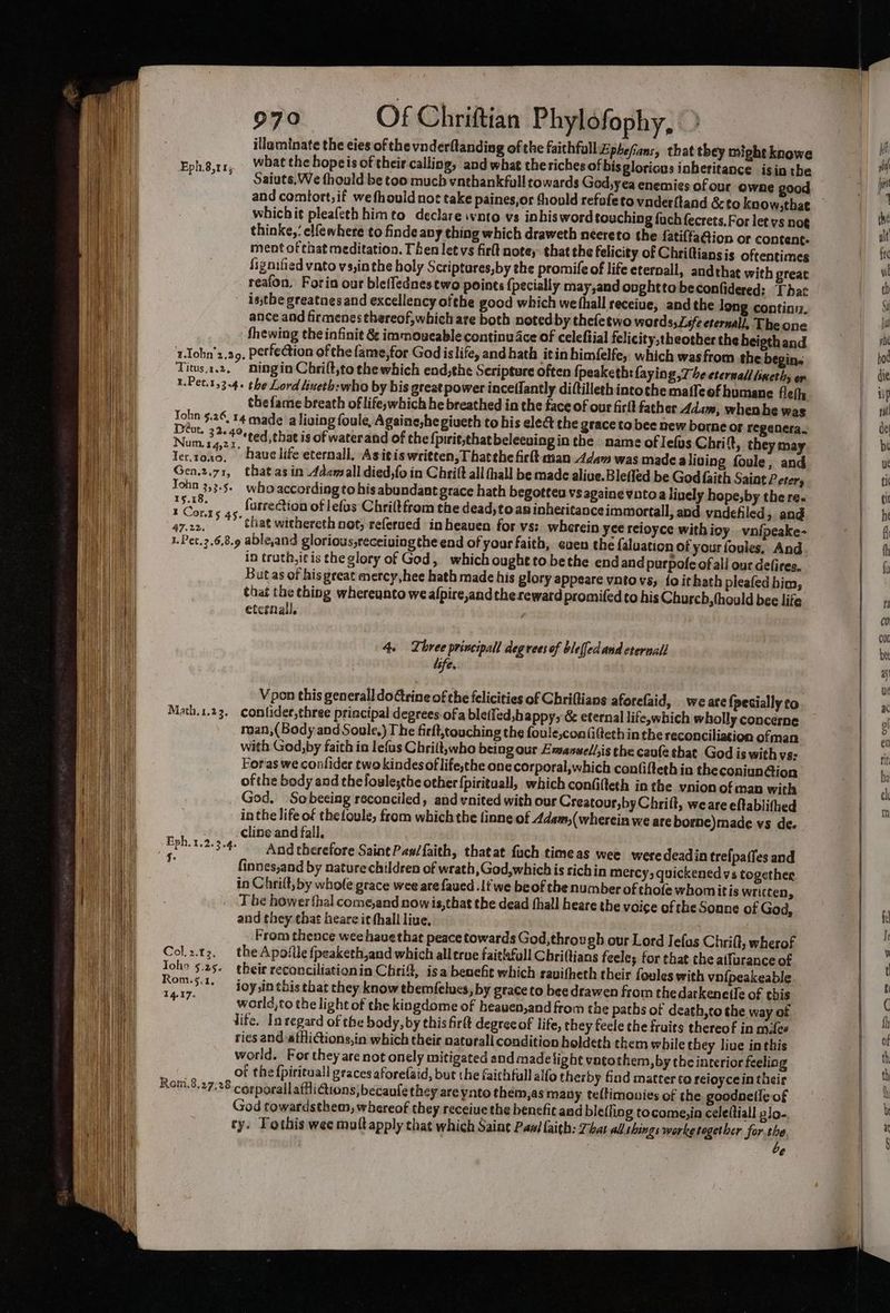 illaminate the eies of the vnderftanding of the faithfull Ephefians, that they might knowe Ephg,rr, Whatthe bopeis oftheir calling, and what theriches of bis gloricus inheritance isin the ~”* — Saiuts.We thould be too much vnthankfull towards God,yea enemies ofour owne good and comtort,if wefhould not take paines,or should refofeto vnderftand &amp;cto koow,thae whichit pleafeth himto declare ivnto vs inbisword touching fuch fecrets.For let vs noe thinke,: elfewhere to finde any thing which draweth neereto the fatiffaion or content. ment of that meditation. Then letvs firlt note, that the felicity of Chriftiansis oftentimes fignified vato vs,in the holy Scriptures,by the promife of life eternall, and that with great reafon, Foria our bleffednes two points {pecially may,and ovghtto beconfidered: That isthe greatnes and excellency ofthe good which we hall receiue, and the long contia. ance and firmenes thereof, which are both noted by thefetwo word safe eternall, The one thewing the infinit &amp; immoueable continu ce of celeftial felicity,theother the heigth and 1.Iohn’z.a9, Perfection ofthe fame,for God islife, and hath itin himfelfe, which wasfrom the begin. Titus.1,2, ningin Chrilt,to the which end,the Seripture often {peaketh: faying 7 he eternadl lineths or 1.Pet.153-4+ the Lord lineth:who by bis great power inceffantly diftilleth intoche maffeof humane fleth the fame breath of life,;which he breathed in the face of our firft father Adam, whenhe was Tohn $.26, 14 made a living foule, Againe,he giveth to his elect che grace to bee new borne or regenera. a 3e. t°ted, that is of waterand of the {pirit,thatbeleeaing in the name of lefos Chri t, they may Ter,rong. hauelife eternall, Asivis written, Thatthe firlt asan 4dam was made aliving foule, and Gen.2.71, that asin Adamall died,fo in Chrift all thall be made aliue.Blefled be God faith Saint Peter, John 3.3.5. who according to his abundant grace hath begotteu vs againe vatoa lively hope,by the re. Pauls furrection of lefus Chriltfrom the dead, to ap inheritanceimmortall, and vndefiled; and 47.22, > that withereth not; referued in heaven for vs: wherein yee reioyce with ioy vn{peake- in truth, i¢ is the glory of God, which ought to bethe endand purpofe of all our defires. But as of his great mercy,hee hath made his glory appeare vntovs, fo ithath pleafed him, that the thing whereunto we alpire,and the reward promifed to his Church, hould bee life eternal. | 4. Three principall degrees of bleffedand eternal! life. Vpon this generall doctrine of the felicities of Chriftians aforefaid, we are {pecially to Math.1.23. cContider,three principal degrees.ofa bletfed,happy, &amp; eternal life,which wholly concerne man,(Body sd Soule.) The firft,touching the foule,coa(ifeth inthe reconciliation ofman with God,by faith in lefus Chrilt,who being our Emanwell;is the caufe that God is with vs- Foras we confider twokindes of lifethe one corporal,which confifteth in the coniundion of the body and thefoulesthe other {pirituall, which confifteth in the vnion of man with God. Sobecing reconciled, and ynited with our Creatour,by Chriit, weare eftablithed inthe life of thefoule, from which the inne of 4dam,(wherein we are borne)made vs de. cline and fall. And therefore SainePas/faith, thatat fuch timeas wee weredeadin trefpaffes and finnes,and by nature children of wrath, God,which is sichin mercy, quickened vs together in Chrilt, by whole grace wee are faued .1f we beof the number of thofe whomitis written, . Tbe hower thal come,and now is,that the dead thall heare the voice of the Sonne of God, and they that heare it thall live, From thence wee hauethat peace towards God, through our Lord Jefas Chrift, wherof Col.z.t3, the Apofile fpeaketh,and which all erue faitiafull Chriftians feele; for that che aifurance of Joho 5.25. their reconciliationin Chria, isa benefit which ravifheth their foules with vn{peakeable Rom. 5.1, ioy,in this that they know themfelucs, by grace to bee drawen from thedarkenetle of this ae world,to the light of the kingdome of beauen,and from the paths of death,cto the way of life. Inregard of the body, by this firtt degreeof life, they feele che fruits thereof in mites ries and affliGions,in which thei naturali condition holdeth them while they live inthis world. Fortheyare not onely mitigated and made light vatothem, by the interior feeling % of the fpiricua!l graces aforefaid, but the faithfall alfo therby find matter to reioycein their Rom.8.27.28 cerporallaffiGions)becaule they are ynto them,as many teltimouies of the goodneile of God towardsthem, whereof they receiue the benefit aad blefling tocome,in celeftiall glo. ty. Tothis wee multapply chat which Saint Pani faith: Thar allahings worke together for the é é Eph. 1.2.3.4. $:
