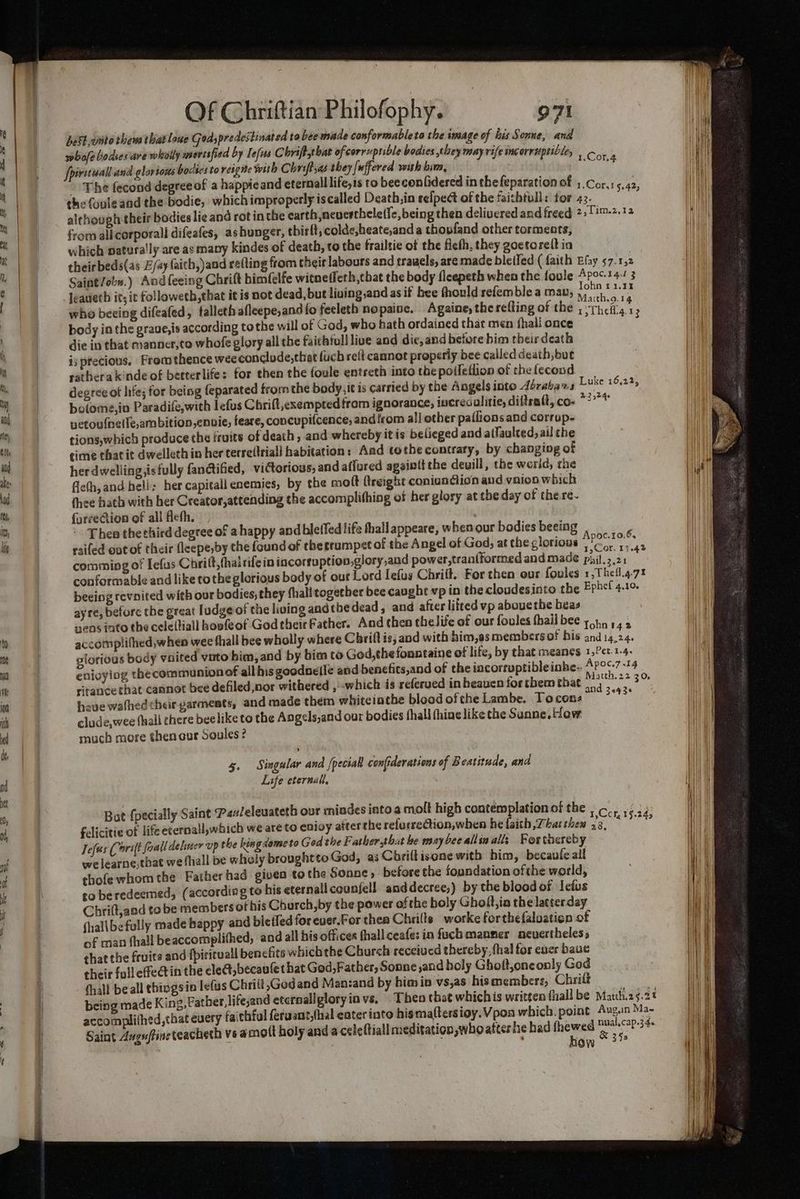 best ,wnto thew that lane Goa; predestinated to bee made conformableto the image of his Sonne, and whofe bodses are whiolly mertified by Iefus C briftchat ofcorruptible bodies they may rife incorruptible, | fpirituall and glorious bodies to reigne with Chriftyas they [uffered with bim, ae The fecond degreeof a happieand eternall lifeyis to beeconfidered in thefeparation of 1.Cor.1<.42 the fonleand the bodie, which improperly iscalled Death,in eelpect of the faizhtull: for Bere a although their bodies lie and rot in the earth nevertheletle, being then delivered and freed 2,Tim.2,.12 from all corporall difeafes, as hunger, thirft, colde,heate,and a thoufand other torments, which paturally are as many kindes of death, to the frailtie of the fieth, they goctoreft in theirbeds(as E/ay faith, and refting from their labours and trawels, are made bletfed ( faith Efay 57. 1,2 Saint/obn.) And feeing Chrift himfelfe witneffeth,that the body fleepeth when the fovle Apoc.t4-1 3 Jeaueth it; it followeth,that it is not dead, but lining,and as if bee fhould refemble a man, ge hes who beeing difeafed, falleth afleepe,and{o feeleth nopaine. Againe, the refting of the ; “theft AY body in the graue,is according tothe will of God, who hath ordained that men fhali once ‘ oy die in that manner,to whofe glory all the faicbtull live and dic, and before him their death ij precious, Fromthence wee conclude,thet fuch reft cannot properly bee called death, but ratbera kinde of betterlife: for then the foule entreth into the poileflion of the fecond degree of life; for being feparated from the bady,it is carried by the Angels into dérabas botome,in Paradife,with lefus Chrift,exempted from ignorance, incres alitie, diftratt, co- netovfnelle,ambition,envie, feare, concupifcence, and from al] other paflions and corrup- tions,which produce the iruits of death, and whereby it is belieged and alfaulced, ail che cimé that it dwelleth in her terre(triall habitation: Aad tothe contraty, by changing of her dwelling,isfully fanctified, victorious, and aflured againtt the deuill, the world, rhe fieth, and bell: her capitall enemies, by the mott (reight coniusdion and vaioo which thee hath with her Creator,attending the accomplifhing of her glory at the day of the.re- {urveGion of all fleth. : ; - Theo the third degree of ahappy andbletfed life thallappeare, whenour bodies beeing . raifed out of their fleepe,by the found of the rrumpst of the Angel of God, at the glorious Seay comming of Iefus Chritt,fhairifein iacorruption,glory,and power,tranfformed and made phil.z.21 “ conformable and like to the glorious body of our Lord Iefus Chriit. For then our foules 1,Thefl.4-71 beeing revnited with our bodies, they fhall together bee caughe vp in thecloudesinto the Erbe! 4.10 ayte, before the great ludge of the living andthe dead, and after liited vp abouethe beas wens into the cele(tiall hovfeof GodtheirFather. And then thelife of our foules hail bee yon 142 accomplifhed, when wee thall bee wholly where C brill is, and with him,as members of his and 14,24. glorious body ynited vato him, and by bim to God,thefonntaine of life, by that meanes 1,?et.1-4. enioyiog thecommunionof all his goodnelle and benefits,and of the incorruptibleinbe- AP°*-7 +14 ritance that cannot bee defiled,nor withered , which is referued in heaven for them that “oa aa have watfhed their parments, and made them whiteiathe blood ofthe Lambe. Toconz “Tete clude,wee hall chere beelike to the Angels,and our bodies fhall fhine like the Sanne. ow much more thencur Soules ? Luke 16,22, 22524. 5. Singular and (peciall confiderations of Beatitude, and Life eternal, Bot {pecially Saint Panleleuateth our miades into a molt high contemplationol the , co... ye34 felicitie of life eternall,which we areto enioy atterthe relucrection, when heflaith,Tbatthen 73. §-245 Tefees Corilt foail deliner up the king dome to God the Father,that be maybeeallinalls Fortnereby welearne,that we fhall be wholy brought to God, as Chriltisene with him, becaufe all thofewhom the Father had given tothe Sonne, before the foundation ofthe world, to beredeemed, (according to his eternallcounfell anddecree,) by the blood of Ietus Chrilt,and to be members of his Church, by the power of the holy Gholt,ia the latterday fhalibefully made happy and bietfed for euer.For thea Chrilts worke forthefaloation of of man fhall beaccomplithed, and all his offices fhallceafe: in fuch manner ncuertheless that the fruits and fpirirvall benefits wbichtbe Church receiucd thereby, fhal for ener baue their fulleffectin the ele@,becau(et bat God, Father, Sonne and holy Gholt,oneonly God fhall beall thingsia lefus Chrilt;Godand Man:zand by himin vs,as hismemberz, Chrili being made King, Father, lifesand eternallgloryinvs, Theo that whichis written {hall be Matth.25.2% accomplithed,that every faithful feruant,fhal eater into hisma(tersioy. Vpoa which. point Aug.n Ma- Saint Auguftineteacheth vs a mott holy and a celeftiall meditation,who aftes he had are Ee } iow 3