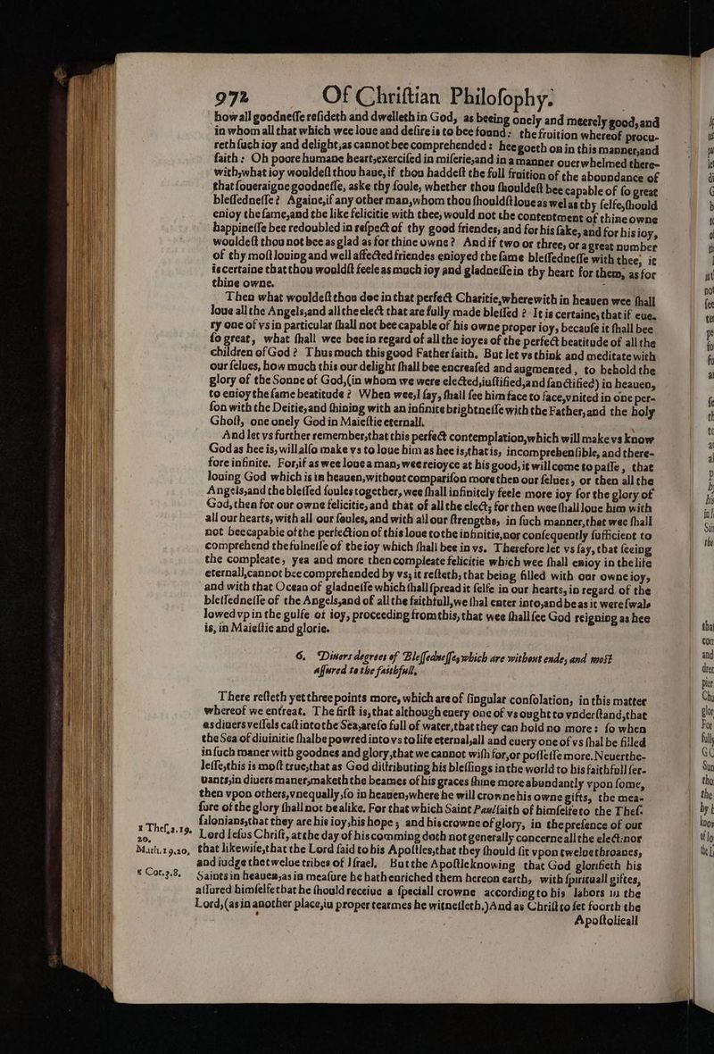 ¥ Thef,2.19, 20, Math. 9,20, * Cor.2.8, 972 Of Chriftian Philofophy. ) howall goodneffe refideth and dwellethin God, as beeing onely and meerely good, and in whom all that which wee loue and defireis to bee foand: the fruition whereof procu- reth {uch ioy and delight,as cannot bec comprehended: heegoeth onin this manner,and faith: Oh poore humane beart,exercifed in miferie,and in amanner overwhelmed there with,what ioy wouldeft thou have, if thou haddeft the full fraition of the aboundance of that {oueraigne goodanefle, aske chy foule, whether thou thouldelt hee capable of fo great bleffedneffe? Againe,if any other man,whom thou fhouldftloueas welas thy felfe,thould enioy thefame,and the like felicitie with thee, would not the contentment of thiaeowne happine(fe bee redoubled in refpect of thy good friendes, and for his fake, and for his ioy, wouldeft thou not bee as glad as for thine owne? Andif two or three, ora great number of thy moftlouing and well affected friendes enioyed the fame bletfednefle with thee, ic iscertaine that thou wooldft feele as much ioy and gladneflein thy heart for them, as for thine owne. ‘ Theo what wouldeft thou dee in that perfect Charitie,wherewith in heauen wee hall Joue all the Angels,and all theelect that are fully made blefled 2 Ie is certaine, that if eve. ry onc of vsin particular fhall not bee capable of his owne proper ioy, becaufe it fhall bee fo great, what fhall wee becin regard of all the ioyes of the perfect beatitude of all the children of God? Thus much this good Father faith. But let vs think and meditate with our felues, how much this our delight fhall bee encreafed and augmented, to behold the glory of the Sonne of God,(in whom we were elected, iuftified,and fanctified) in heaven, to enioy the fame beatitude 2, When wee! fay, fhall fee him face to face,vnited in one per- fon with the Deitie,and thining with an infinite brightneile with the Father,and the holy Ghoft, one onely God in Maiettie eternall. And let vs further remember,that this perfec contemplation,which will make vs know Godas hee is, willalfo make vs to loue bimas hee is,thatis, incomprebentible, and there- fore infinite. For,if as wee louea man, wee reioyce at his good, it will come to pafle, that louing God which is im heaven, without comparifon more then our felues, or then all the Angels,and the bletfed foules cogetber, wee fhall infinitely feele more ioy for the glory of God, thea for our owne felicitie, and that of all the cleét; for then wee (hall loue him with all our hearts, with all our feules, and with al our ftrengths, in fach manner,that wee fhall not beecapabie ofthe perfection of this loue tothe inhaitie,nor confequently fufiicient to comprehend thefulnetle of theioy which shall bee in vs. Therefore let vs fay, tbat feeing the compleate, yea and more thencompleate felicitie which wee hall enioy in thelite eternall,cannot bee comprehended by vs; it refteth, that being filled with our owneioy, and with that Ocean of gladnetfe which hall {pread it felfe in our hearts, in regard of the ble(Iednetle of the Angels,and of all the faithtull,we thal enter into,andbeas it were{wale lowed vp in the gulfe ot ioy, proceeding fromthis, that wee thallfee God reigning as hee is, in Maieltic and glorie. G. Diners degrees of Bleffednel{ey which are without ende, and most Afjured tothe fastbfull, There refteth yet three points more, which areof fingular confolation, inthis matter whereof we entreat, The firft is, that although every one of vs ought to vaderftand,thae asdiuersveilels caltintothe Sea,arefo full of water,that they can boldno more: fo when the Sea of divinitie fhalbe powred intovs tolite eternal,all and euery one of vs thal be filled in{uch maner with goodnes and glory that we cannot with for,or pofletle more. Neuerthe- leffe,this is mot true,that as God diltributing his bleflings inthe world to his faithfoll {er- Vants,in divers maner,maketh the beames of his graces thine more abundantly vpon fome, then vpon others,vnequally fo in heauen,where he will crownehis owne gifts, che mea- fure of the glory thall not bealike, For that which Saint Paw/{aith of bimfelteco the Theft. falonians,that they are hie ioy,his hope; and hiscrownc of glory, in the prefence of our Lord Iefus Chrift, atthe day of hiscomming doth not generally concerneall the ele@:nor that likewiie,that the Lord {aid tobis Apoltles,that they fhould (it vpon twelvetbroanes, and iudge thet welue tribes of Ifrael, Butthe Apoftle knowing that God glorifieth his Saints in heaver,as ia meafure he hathenriched them hereon earth, with {pirituall giftes, a(lured himfelfetbat he thouldreceiue a {peciall crowne accordingto his labors in the Lord,(asin another place,iu proper tearmes he witnefleth,) And as Chriftto fet foorth the } Apoltolieall
