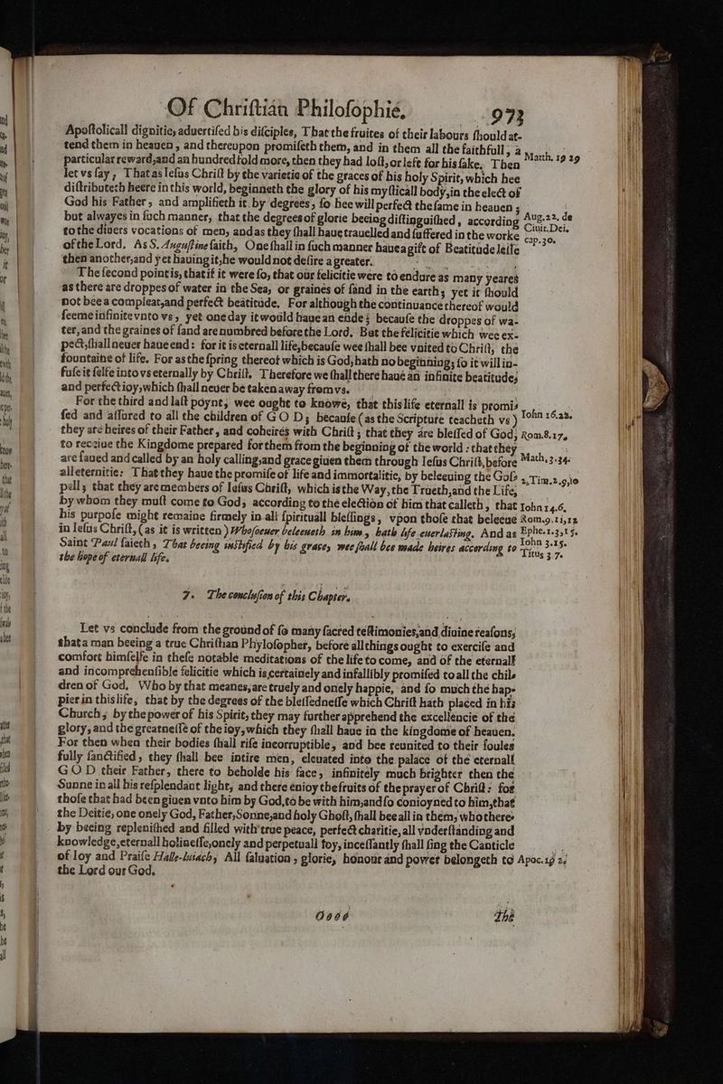 , | Apoftolicall dignitie; aduertifed bis difciples, That the fruites of their labours fhould at- . tend them in heaven , and thereupon promifeth them, and in them all the faithful; a M Jee Pa “a i particular reward,and an hundred told more, then they bad loft, or left for his fake, Then cl f n| letvsfay,; Thataslelus Chrilt by the varietie of the graces of bis holy Spirit, which hee 4 | diftribotech heere in this world, beginneth the glory of his my flicall body,in the elect of nm Pal God his Father, and amplifieth it. by degrees, fo bee will perfe@ thefame in heauen ; 3 : | but alwayes in ioch manner, that the degreesof glorie becing diftinguithed , according Aug.22. de We ’ B ‘ Ciuit.Dei. i, | tothe divers vocations of men, andas they fhall haue trauelled and {uffered in the worke cay 30, ie oftheLord, As S. Auguftine faith, One fhali in fuch manner haveagift of Beatitude leife Pa then another,and yet having it,he wouldnot defire a greater. , The fecond pointis, thatif it were fo, that our felicitie were to endure as many yeares * | | asthere are droppes of water in the Sea; or graines of {and in the earth, yet it fhould ! | not bee a compleat,and perfect beatitade. For although the continuance thereof would aj | feemeinfinitevnto vs, yet oneday itwould havean ende: becaufe the Groppes of wa- he | | tet,and the graines of fand arenumbred beforethe Lord. Bat the felicitie which wee ex- hi | pect, fhallneuer haueend: for it is cternall life,becaufe wee fhall bee vnited to Chrift, the “a fountaine of life. For asthe {pring thereot which is God, hath no beginning; {0 it willin- ip eat fufcit felfe into vs eternally by Chrilt. Therefore we thall chere havé an infinite beatitude; on and perfectioy,which (hall neuer be taken away fromvs. For the third and lalt poynt, wee ought to knowe, that chislife eternall is promis Wake gaa ti) | fed and affored to all the children of GO D3; becanle(as the Scripture teacheth vs ) °° *°-2™ | they aré heires of their Father, and coheirés with Chrift ; chat they are bleffed of God, Rom.8.17, ‘a to recciue the Kingdome prepared forthem from the beginning of the world : that they nie i ar¢ faued and called by an holy calling,and grace giuen them through Tefus Chrift, before “*4'7+3'34 M alleternitie: That they haue the promife of life and immortalitic, by beleeuing the Gol . Tim.2.9,i0 fe pell; that chey aremembers of lefas Carift, which isthe Way, the Traeth,and the Life, : by whom they mutt come to Gods according to thé eleion of him that calleth, that tohnr4.6, | his purpofe might remaine firmely in ali {pirituall bieflings, vpon thofe chat beleeue Rom.9.1i,12 ih iniefus Chriff, (as it is written ) Whofoeuer beleeneth in bins, bath hfe -cuerlasting, Andas a 63285 Saint Paul faiech, That beeing sustified by bis grace, wee fuall bee made heires according to Tonia 3.15. Titus 3.7. \ the hope of eternal life. ICUs 3.7 ing elite : NE Poy d pris | 7. The conclfion of this Chapter. tthe | Ind | Let vs conclude from the ground of fo many facred teftimonies,and divine reafons, iii ghata man beeing a true Chriltian Phylofopher, before all chings ought to exercife and comfort himfelfe in thefe notable meditations of the life to come, and of the eternalf and incomprehenfible felicitie which is certainely and infallibly promifed toll the chile dren of God, Who by that meanes,are truely and onely happie, and fo much the hap- picrin thislife, chat by the degrees of the bletfedneffe which Chrift hath placed in his Church; by the power of his Spirit, they may farther apprehend the excelléncie of the it _ glory, and the greatne({¢ of the ioy, which they fhall have in the kingdome of heauen. i For then when their bodies (hall rife incorruptible, and bee reunited to their foules i fully fanctified , they fhall bee intire men, elevated inte the palace of the eternal iti GOD their Father, there to beholde his face, infinitely much brighter chen the it —- Sunne inall his refplendant light, and there énioy thefruits of the prayerof Chrif: for Its thofe that had been giuen vnto him by God,t6 be with him,andfo conioyned to him,tha€ ft} = «the Deitié, one onely God, Father,Sonne,and holy Ghoft, hall beeall in them, whothere Kh _ by beeing replenithed and filled with’true peace, perfea charitie, all voder{tanding and i knowledge, eternall holinef{e,onely and perpetuall toy, inceflantly (hall fingtheCanticle f of Ioy and Praife Halle-luiachy All faluation ; glorie, honour and powet belongeth to Apoc.1g 2 f the Lord our God. thé