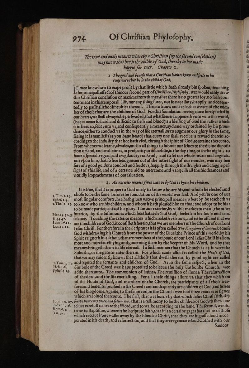 The true and onely meanes whereby 4 Christian (by the fecond confolation) may know that hee isthe childe of God, thereby to bee made happie for ewer. Chapter 2. 1 Thegood and benefit that a Chriftian bathtokuow and feele in his con(cience,that he vs the child of Ged, ¥E wee knew how toreape profit by that little which bath already bin {poken, touching the principall effec of this our fecond part of Christian Phylofophy, wee would ealily draw this Chriftian conclafion or maxime from thence,that there is no greater ioy,nofuch con- tentment in thistemporall life, nor avy thing {urer, nor foneceflary;happily andconten- tedly to paffe allthe difficulties thereof. Then to know and fecle,that we are of the nti. ber of thofe that are the children of God. Forthis foundation beeing once furely fetled in our hearts,we fhall alwayes be perfwaded, that whatfoever happeneth vato vs in this world, (bee it neuer fo hard and difficult to flefh and blood)is a bleffing of God the Father which isin heauen,{ent vnto vs,and confequently a meanes,ayd,and way ordained by bis proui- dence,either to conduct vs in the way of life eternall,or to augment our glory in the fame, feeing it ismanifeft (as you baue heard) that every one (hall receiue a reward therein ac- cording tothe indultry that hee hath vied, through the {pirit of God,toattaine thereunto. From whence welearne,alwaies,and in all things to fobmit our felues tothe divine difpofis tion of God, and at all times,in profperity or aduerlitie,in the day time,or inthenight 5 to hauea {peciall regard,and avigilant eyeon God, and tofet our whole hearts and cogitati- ons vpon him, that fo hee being neuer out of the intire fight of our mindes, wee may bee fure of a good guidetocondud and leadevs,happily through the Qraightsand craggie paf- {ages of this life, and of a certaine aid te ouercome and vanquith all the hinderances and vorldly impeachments of our faluation, 2. Au exterior meanes ginen unto vs by God to know bis childres. It istrue, thatit is proper to God onely to know who are his,and whom he elected, and 1.Timia.tg, Chofe to be the fame; betorethe foundation of the world was laid. And yet forone of our Ephelar.4, molt fingular comforts, hee hath given vstwo principall meanes,whereby he teacheth vs 2.Thef 2+ 13. to know who are his children, and whomit hath pleated him to chufe ard adopt tobe bis : Mat.24.21.33 interior, by the teftimonies which hee that isele&t of God, feelethin his foule and con: &4447 {cience. Touching the exterior meanes which maketh vs know,and to be ailred that we Tohn 16.11. gre thechildrenof God, it confifteth herein,that we are members of the Charch of ourLord Luc.17.2t- 1 6f9§ Chrift. For therefore in the Scriptores itis often called The K ingdome of heawen,becaule God withdrawing his Church from the power of the Diuel,the Prince of this world,by bis Spirit raigneth in all chofe,tbhat are members of the {poufe of our Lord Iefas Chrift his Son, more and morefanctifying and governing them by the Scepter of his Word, and by that mmeanesbringeth them to life eternall. In fuch manner thatthe Church is as it were the Suburbs, or the gateto enter thercin. For which caufe alfo it is called the Honfe of God, that we may evidently know; that all thofe that dwell therein, by good right are called i.Tim.3, 13, and reputed the {gruants and children of God. Asin the fame refpect, when in the Heb.3.6. Simboleof the Creed wee haue protelted to beleeue the holy Catholike Church, wee Ephel.2.19. adde thereunto, The communion of Saints, Theremiffion of Gones, Therefurrection of thedead, and the life euerlafting, Forall thefe things affure vs, that they whichare of the Houle of God, and members of the Chorch, are participants of all thofe trea furesand benefits {pecified in the Creed : and confequently are chlidren of God,and heires of his kingdome.Againe, to thefame end, inthe Church wee find three markes or fignes which areioined thereunto. The firlt, that weelearne by that which Iefus Chrift faith,4zy Yohn 10.27, /aeepe heare my voice,and follow me : that isa teltimony to bethe children ot God, to fhew ous yi 2.16. felues carefull to heare the Word, and to walke accotding to the fame. Thefecond, we ob- poms 4 fare in Baptifme, whereofthe Scripture faith,that it is a certaine gage that the fins of thofe “?* which recciueit,are watht away by the blood of Chriff, that they are ingraftedand incor- porated in bis death, and refurre tion, and that they areregencrated and clothed is our Sauvioor