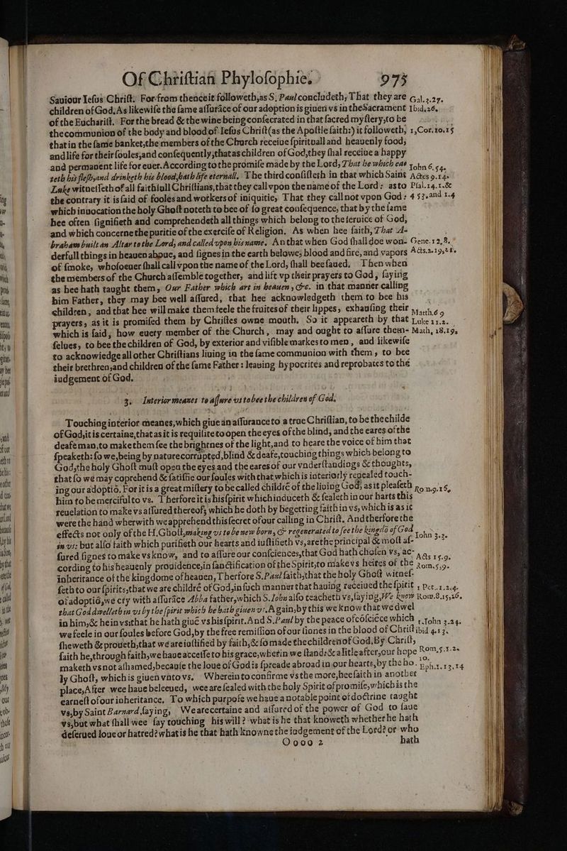 Saviour Iefus’ Chrift: For'from thenceie followeth,as S, Pant concladeth, That they are G.),,.2 children of God. As likewife the fame affurace of our adoptionis giver vs in theSacrament rey : of the Bucharit.: For the bread & the wine being confecrated in chat facred myflery,to be b di thecormmunion of the body and bloodof Iefus Chri(t(as the Apoftle faith:) it followeth, 1,Cor. 10,15 thatin the fame banket,the members of the Chorch receive fpirituall and heavenly food, andlife for their foules,and confequently;thatas children of God; they thal receive a happy and permanent life for ever.According tothe promife made by the Lord, That he which cae 11,0. 6 seth bis flefyand drinketh his blood, bath life eternal, The third confiftesh in that which Saint Aces Ay Ff Lake witnetlethofall faitbioll Chriftians,that they call vpon the name of the Lord: asto Plal.r4.1.& the contrary it is {aid of foolesand workers of iniquitie, That they callnot vpon God ; 4 53.and 1.4 which invocation the holy Ghoft noteth to bee of fo great coufequence, that by the fame hee often (ignifieth and comprehendeth all things which belong to the tervice of God, and which concernethe puritie of the exercife of Religion, As when hee faith, That 4- brabaw builtan Altar tothe Lord, and called upon bis name. Anthat when God thalldoe won- Gene. 12,8. derfull things in heaven abouc, and fignesin the earth belowe; blood and fire, and vapors AGs.201 9520s of {moke, whofoeuer thall call vpon the namie of the Lord, (hall beefaued, Then when the members of the Church affemble together, andlift vp thsir prayers to God, faying as bee hath taught them, Oxr Father which art in beauen, ec. in that manner calling him Father, they may bee well affured, that hee acknowledgeth them to bee his children; and that hee will make themteele the fruitesof their hppes, exbaufing their ,, Hy prayers, as it is promifed them by Chriftes owne mouth, So ic appeareth by that Toe which is faid, how every member of the Church, may aod ought to affure them- Mach, 18.193 felues, to bee the children of God, by exterior and vifiblemarkestomen, and likewife co acknowiedgeall other Chriftians living in the fame communion with them, to bee their brethren,and children of the fame Father : leaving hypocrites and reprobates to the iudgement of God. 3. Interior meanes to affure vstobee the children of God. Touching interior meanes,which give anaffuranceto a trac Chriftian, to be the childe of God, itis certaine,that asit is requilite to open the eyes of the blind, and the eares ofthe deaféman,to makethem fee the brightnes of the light,and to beare the voice of him that {peaketh: fo we,being by natarecorrupted, blind &deafs,touching things which belong to God,the holy Ghoft mutt open the eyes and the eares of our vaderftandings & choughts, that {o we may coprehend & fatiffie our foules with that whichis iateriorly repealed touch- ing our adoptio, For itis a great mittery to be called childré of the living God, asit pleafeth p15 hita tobemercifulto vs. Therforeit is his(pirit whichinduceth & fealeth in our bartsthis — ar reuelation to make vs atlured thereof; which he doth by begetting faithin vs, which is as ic were the hand wherwith weapprehend thisfecret ofour calling in Chrilt. And therfore the effects not only of the H.Gholt,wsaking vs to be mew born, & regenerated to fee the kingdo of ' Ged es in vs: but alfo faith which purifieth our bearts and iuftifieth vs,arethe principal & molt af- ie {ured fignes tomake vsknow, and to affure our confciences,that God hath cholen vs, ac- , , Ws ey WOT Tibet ; : Sie : . ‘ “1 A&s 15.9. cording tohisheauenly providence,in fanctification of the Spirit,to makevs heires of the 2on.5\5. inheritance of the kingdome of heaven, Therfore S.Pax/ faith,that the holy Ghof witned- feth to our {pirits,tbat we are childré of God, infuch manner that hauing received the fpitit , pers 2.4. oiadoptié,we cry with alfurace 4b. father,which S.Lobu alfo teacheth vs, laying, We kuew Row.8.15,26. that God divelleth in vs by the (pirit which he bath givenv:.Again,by this we know that wedwel in bim,& hein vsithat be hath givé vshis{pinit.And S.Pan/ by the peace ofcolcicce which , tohn 3.24: we feele in our foules before God, by the free remiflion of our lianes in the blood of Chrifl ibid q.rg. fheweth & proueth, that we areialtified by faith,& fo made the childreniof God. By Chit, faith be,through faith, we have accetfe to his grace,wherin we flands8calitleafter,our hope RO™.5.7:2+ Q ly Ghoft, whichis giuenvatovs. Whercinto confirme vsthe more, heefaith ia another place,After wee hauebeleeued, weearelealed with the holy Spirit of promife, whichis the earne(tofouricheritance, To which purpofe we have anotable point of docirine taug be va,by Saint Barnard,faying, Wearecertaine and alfured of the power of God to faue vs,but what thallwee fay touching his will? what is he that knoweth whether he hath deferved loucor hatred? whatis he that hath knowne the iadgement of the Lord? or who