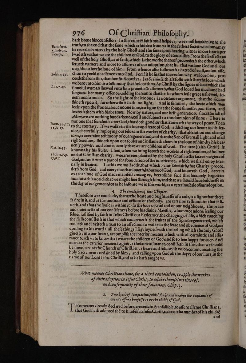 hath beenehiscounfellor?. la this refpect faith matt helpeys, wee multhearken vato the Barnferm, ttuth,to che end that the fame which is hidden from vein the fathers fecret wiledome,may s.indedic, be revealed vntovs by the holy Ghoft,and the fame fpirit beariog witnes in our hearts per Templi, fwadeth vsthat weare thechildren of God,totheglory of eternalllite.From thefe effects as well of the holy Ghof,as of faith, which is the worke thereof,proceedeth the other,which feraeth vs more and more to allure vs of our adoption, that is; thatwelove God and our neighbour forthe louc ofhims From whence alfo followeth a hatred of euill,andan affe. Yohn 4.19; tion to yeeld obedience vnto God: Forif it befo,that chereafon why welouebim, pro~ ceedeth from this,that hee firttlovedvs, (as. John faith,)I¢followeth that theloue which we bare vate him,is ate(timony that heloucth vs. As Chrift by the fignes of louewhich the Luk.7.47- — finneful woman thewed vanto him proueth & athrmeth, that God loued her muchand had forgiven her many offences,adding thereunto,that he to whom leffe graceis fhewed, Jo- weth notfomuch. So the light ofthe Moone, ‘isa certaine arpument, thatthe Sonne fhineth vponit, forotherwife it hath no light. Andinfammer, theheatewhich wee feele vpon the ftenes,about noone time,isa figae thatthe fonge thineth vpon them, and heateth them with bis beames, Now by natuse,and our firlt generation, fincethe fall of Adamywe are nothing but darkenes,cold and {ubieét to the dominion of finne: There is not one that fearcheth after God,that doth good,or that knoweth the way of peace. Then Rom3.95115 to the contrary, If we walkein the lowe and feare of God, addiing our beartsto his fer- roid’ uice,cheerefully imploy ing our feluesin the workes of charity, that alteration and change — iO vs,is acertaine teltimony of ourregeneration,and that the Son of Eternall light and ofall righteoufnes, fhineth vpon our foules and inflameth them in theloue of him,by his beas abies; uenly power, and con(equently that we are childrenofGod. The tree (faith Chriit) ig knowne by his fruits, Then, when we bring foorth the workes at righteoufnes,of holines tToh4.7.9. and of Chriftiancharity, weearetrees planted by the boly Ghoft in the facred vergiers of 17,Re: God,and as it were a part of the foundation ofthe isberitance, which we thall enjoy Eter- nally inbeauen. Tothis we multadde,that which Saint John faith,that Charity procee. deth from God, and ewery one that loueth,isborneofGod, and knoweth God, heerein wasthatloue of God mademanifeft among-vs, becaufehe fent that bis onely begotten Son into thisworld that we might live through bim,and that we (hould haueboldnefle in the day ofiudgement,toras he is,fo are we in this world,as a certainefeale ofour adoption. 4. The conclusion of this Chapter. Therefore wee conclude, that as the heate and brightnefle of a cole,is a fignethat there is fire init,and as the motionsand a@ions of thebody, are certaine teltimonies that it li- ueth,and that the foule is within it : fo chelove of Godand of our neighbours, the peace anc quietnet{é of our confciences before his divine Maieflic, whom wee adore, feeling our felues iuftified by faith in Iefus Chrift our Redeemer, the changing of life, which touching the fiefh con(ifteth in that which concerneth the fruites of the Spirit regenerated, which moueth and inciteth a man to an affe@ion to walke in thefeare and obedience of God, acs cording to bis word : all thefe things I fay, ioyned with the feeling which the holy Ghoft giveth vato our hearts, accomplifh the interior meanes, which with all certaintie and a(lus raace teach vsto know that weare thechildren of God,and {oto bee happy for euer. And even as the exterior meancs to gige vs the fame affurance,conlilteth in this, that we fhould be members of the Church of Chrift,let vs heare and follow his voice,commounicating the holy Sacraments ordained by him, and calling vpon God all the dayes of our liues, inthe name of oor Lord Jefus Chrift,and as be hath taught vs. What meanes Christians haue, for 4 third con (olation, to apply the workes of their adoption in le[ws Chriit, to affurethemfelues thereof, and confequently of their falwation. Chap.3. 1, Twokinds of temptations,which fake and weaken the conftancie of man,to alfure bimfelfe to be the childe of God. He meanesalready declared before,are certain & infallible,to aflure all true Chriflians, that God hath adopted the to bimfelf in JefusChrifl,to be of che numberof his chiles an