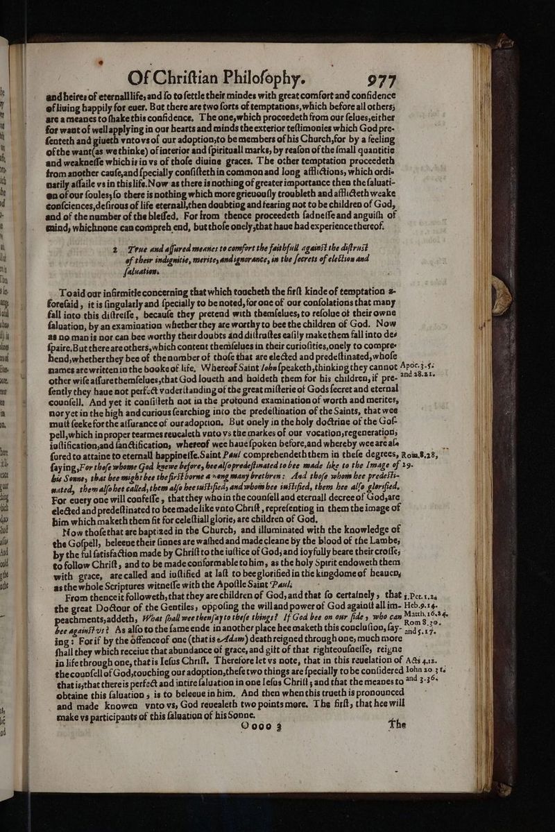 and heires of eternalllife, and {0 tofettle thei mindes with great comfort and confidence of living happily for ever. Bot there are two forts of temptations, which before all others; are ameanes to fhakethis confidence, The one,which proceedeth from our felues, either for want of well applying in our hearts and minds the exterior te{timonies which God pre- fenteth and giueth vatovsol our adoption,to be members of his Church, for by a feeling of the want(as we thinke) of interior and (pirituall marks, by reafon of the {mall quantitic and weakneife whichis in vs of thofe diuine graces. The other temptation proceedeth from another caufe,and {pecially confifteth in common and long afflictions, which ordi- natily aflaile vs in this life. Now'as there isnothing of greater importance then thefaluati- en of our foules;fo there is nothing which more grieuoully croubleth and afflicteth weake confciences,defirous of life eternall,then doubting and fearing not to be children of God, and of thenumber of the bleffed, For from thence proceedeth {adneffeand anguith of gind, whicknone can compreh end, but thole onely that haue had experience thereof, 2 True and alfured meanes to comfort the faithful against the dsftrust of their indignitie, merite, andignorance, in the fecrets of elettion and falnation. Toaid our infirmitie concerning that which toucheth the firlt kinde of temptation 4- forefaid , it is Gingularly and {pecially to be noted, for one of our confolations that many fall into this diftreife, becaufe they pretend with themielues, to refolue of their owne faluation, by an examination whether they are worthy to bee the children of God. Now 28 no manis nor can bee worthiy their doubts 4nd diltruftes eafily make them fall into des {paire.But there are others ahich content themifeluesin their curiofities,onely to compres hend,whetherthey bee of thenamber of thofe that are elected and predeltinated, whofe other wifeatfurethemfelues,that God loueth and boldeth them for his children, if pre- {ently they have not perfcct vaderitanding of the great milterie of Gods fecret and eternal counfel]. And yet it confilteth not ia the protound examination of worth and merites, nor yet in the high and curious fearching into the predeltination of the Saints, that wee muit feekeforehe a(furance of ouradoption. But onely in the holy dodtrine of the Gof- pell, which in proper tearmes revealeth vato vs the markes of our vocation,regeneration; ia(tification,and {anGification, whereof wee hauefpoken before,and whereby weeare ala bis Sonne, that bee might bee the first borne 4%ong many bretoren: And thofe whom bee predesti- wated, themalfohee called, them alfa hee suStified, and whom bee suitified, thems hee alfo glorified, For every one will confeffe , thatthey whoin the counfell and eternall decree of God,are eleGed and predeftinated to beemadelike voto Chnift , reprefentiog in them the image of bim which maketh them fit for celeltiall glorie are children of God, bow thofethat are baptized in the Church, and illuminated with the knowledge of the Gofpell, beleeve their finnes are wathed and made cleane by the blood of the Lambe; by the ful fatisfaction made by Ghrift tothe iuftice of God; and ioyfully beare their crotfe; to follow Chrift, and to be madeconformabletohim, as the holy Spirit endoweth them with grace, arecalled and ioftified at laft to bee glorified in the kingdomeof heaucn, asthe whole Scriptures witne(fe withthe Apottle Saint Panis _ the great Dodtonr of the Gentiles, oppofing the willand power of God againit all im- peachments,addeth, What [ball wee thenfayto thefe things? If God bee on onr fide » who can bee againstvs? As alfotothe fameende inanother place hee maketh this coaclutioo, fay- ing: Forif by the offenceof onc (thatis eAdam) death reigned through one, much more fhall they which receive that abundance of grace, and gift of thae righteoufnelle, reigne make vs participants of this faluation of his Sonne.