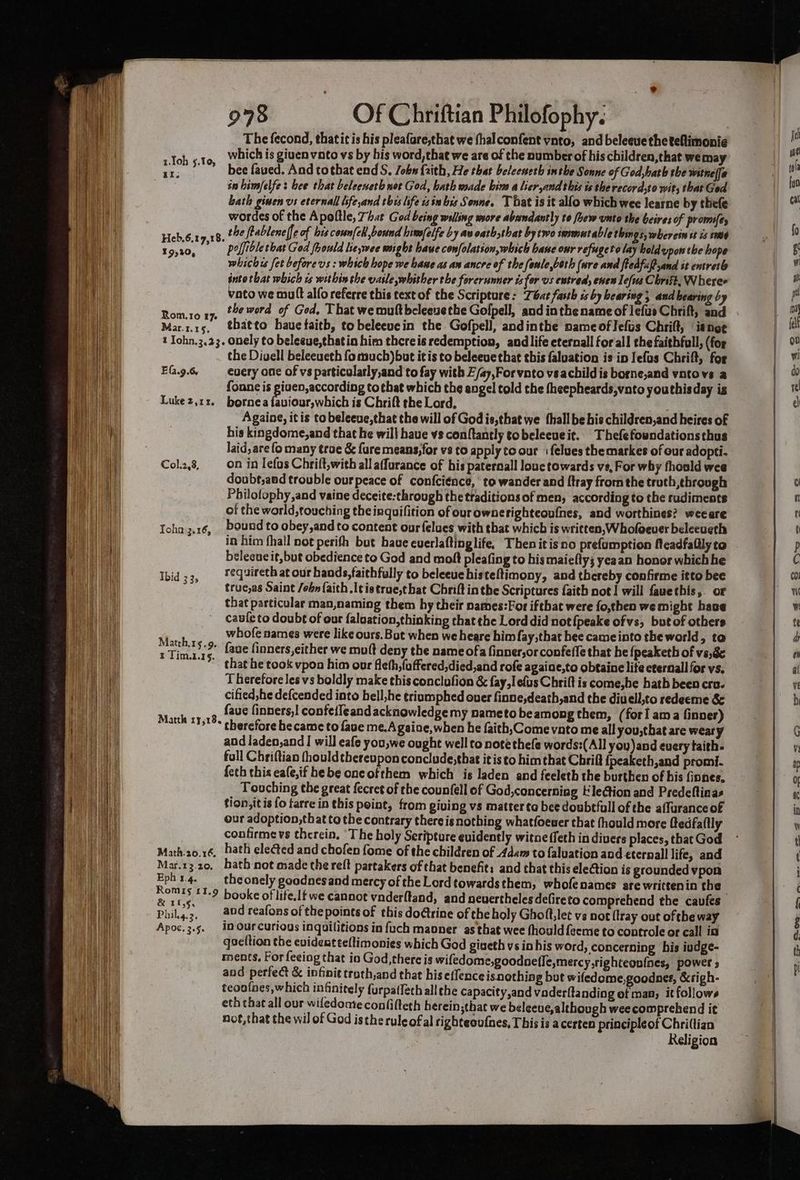 The fecond, thatit is his pleafare,that we fhalconfent vnto, and beleeue the teftimonié which is giuen voto vs by his word, that we are of the number of his children,that we may bee faved. And tothat end S. /obn faith, He that beleeneth inthe Sonne of God,bath the witnel[a in bimfelfe: hee that beleeneth nor God, hath made bins a lier,andthis ts the record,to wit, that Ged bath ginen vs eternall iifeand thes life 1s iubis Sonne. That is it alfo which wee learne by thefe wordes of the Apoftle, 7hat God being willing wsore abandantly to few unto the beires of promifey Heb.6.19,18. the ftablene(fe of bis coun{eh bound hivselfe by avoathathat by two immutable things, wherein st is sd t9,20, Prljibletbat God fhould ieswee might have confolation,which bane our refugeto lay bold upon the hope whichis fet beforevs : which hope we hane as an ancre of the fonle,both (wre and ftedfuftand st entretb into that which is within the vasle whither the forerunner ts for us entred, enen lefus Christ, Wheree vato we mutt alfo referre this text of the Scripture: bat farth ss by hearing and bearing by Rom.ro xy. “He word of Ged. That wemultbeleeuethe Gofpell, and inthe name of lefus Chrift, and Mar.z.15. thatto hauetaitb, to beleeuein the Gofpell, andinthe nameoflefus Chrift, isnot t Iohn.3.23. onely to belegue,thatin him thereis redemption, and life eternall forall the faithful, (for the Diaell beleeueth fo much)but it is to beleeue that this faluation is in Jefus Chrift, for EG.9.6 every one of vs particularly,and to fay with Z/ay,Forvnto vsachild is borne,and vntovs a fonne is giuen,according totbat which the engel told the fheepheards,vato youthisday is Luke2,1r. bornea fenious! which is Chrift the Lord, Againe, it is to beleeue,that the will of God is,that we thallbe his children,and heires of his kingdome,and that he will have vs conftantly tobeleeueit. Thefefowndationsthus laid, are fo many troe & fare means,for vs to apply to our + felues themarkes of our adopti- Col.2,8, on in lefas Chrift,with all affurance of his paternall louc towards vs, For why fhould wee doubt;aed trouble ourpeace of confciénce, to wander and ftray from the truth through Philofophy,and vaine deceite:through the traditions of men, according to the rudiments of the warld,touching theinquifition of our ownerighteoulnes, and worthines? weeare Icha ;.16, bound to obey,and to content ourfelues with that which is written, Wholoever beleeueth in him fhall not perith but have cuerlaftinglife, Then itis no prefumption Meadfaflly to belecue it, but obedience to God and moft pleating to his maiefly3 yeaan honor whichhe aes requireth at our hands,faithfully to beleeuehisteftimony, and thereby confirme itto bee °°” true,as Saint /obn faith .ltistrue,that Chriftinthe Scriptures {faith not | will fauethis, or that particular man,naming them hy their names:For iftbat were fo,then we might have caufe to doubt of our faluation,thinking that the Lord did not {peake ofvs, but of others whofe names were like ours. But when we heare him fay,that hee came into the world, ta faue finners,either we muft deny the name ofa finner,or confeffe that he {peaketh of ve8e that he took vpon him our fichh,{uffered,died,and rofe againe,to obtaine lite eternall for vs, Therefore les vs boldly make this conclufion & fay, elus Chrift is come,he hath been cro. cified,he defcended into hell,he triamphed over finne,death,and the diuell,to redeeme & faue finners,! confeileand acknowledge my nameto beamong them, (forl ama finver) * cherefore became to fave me.A gaine,when he faith,Comevato me all you,that are weary and laden,and I will eafe you,we ought well to note thefe words:(All you) and euery taith- full Chriftian fhouldthereupon conclude,that it is to himthat Chri {peaketh,and promi. {eth this eafe,if hebe oncofthem which is laden and feeleth the burthen of his finnes, Touching the great fecret of the counfell of God,concerning Kle@tion and Predeftinas tion, itis fo farre in this peint, from giving vs matter ta bee doubtfull of the affuranceof our adoption,that to the contrary there is nothing whatfoeuer that fhould more fedfaitly confirme vs therein, ‘The holy Seripture evidently witneffeth in divers places, that God Math.a0.16, hath elected and chofen fome of the children of Adam to faluation and eternall life, and Mar.13.20, bath not made the reft partakers of that benefit: and that this ele@tion is grounded vpon mi 1.4. : theonely goodnesand mercy of the Lord towardsthem, whofenames are writtenin the omis 11.9 shy a _ and reafons of the points of this dotrine of the holy Ghoft,let vs not {tray out ofthe way Apoc.3.5. iN Ourcurious inquilitions in fuch maoner as that wee fhould{eeme to controle or call ia qseltion the evidentteftimonies which God giueth vs in his word, concerning his iudge- ments. For feeing that io God, there is wifedome,goodnefle,mercy ,tighteoufnes, power » and perfect & infinit troch,and that his eflenceisnething but wifedome,goodnes, &righ- teoofaes, which infinitely furpaffeth all the capacity,and vaderftanding of man, it follows eth chat all our wiledomte confifteth herein;that we beleeue, although wee comprehend it not,that the wil of God isthe rule of al righteoufnes, This is acerten priacipleof Chri(tian Religion 1.loh 5.10, 4I. Matth,1s.9. t Tim.1.15. Matth ry,18