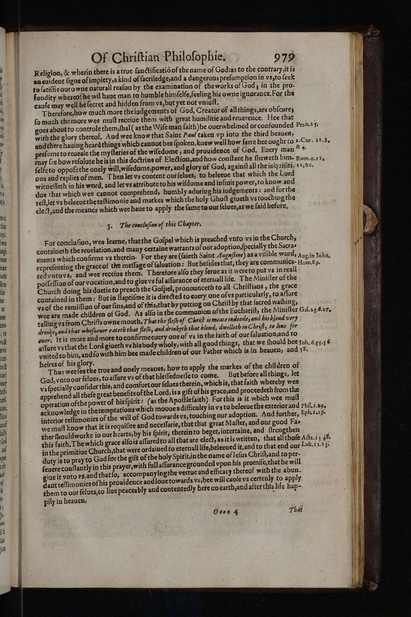 & wherin there is atrue fanctificatio of the name of God:as to the contrary,itis . goes aboutto controle them,(hal ( asthe Wife man faith) be ouerwhelmed or confounded Prov.2 5. with the glory thereof, And wee know that Saint Pan! taken vp into the third heavea; and there hauing heara things which cannot bee fpoken, kuew well how farre hee ought to 2-Cor. 12.2, prefume torcueale the my teries of the wifedome , and providence of God, Every man hee may {ce how refolute heisin this do@trine of EleGion,and how conftant he thewetb bim- Rom.9.115 {elfeto oppofethe onely will,wiledome,power, and glory of God, againft all the inquifiti. +*,%¢- ons andreplies of men. Then let vs content ourfelues, to beleeve that which the Lord witpe(feth in his word, and let vs attribute to his wifdome and infinit power, to know apd doe that which wee cannot comprehend; humbly adoring his iudgements: and forthe reft,let vs beleevethe teltimonie and markes which theholy Gholt giveth vs touching the eledt,and the meanes which wee have to apply the fametoour felues,as we faid before, . 3. The conclufion of this Chapter. For conclu “ion, wee learne; thatthe Gofpel which is preached vnto vsio the Church; © containeth the revelation,and many certaine warrants of our adoption, {pecially the Sacras ments which confirme vs therein. For they are ((aieth Saint Auga/tine) asavilible word, Ayoiin Tohi reprefenting the graceof the metfage of {aluation : But befidesthat, they are communica- Hom.8 9. ; cedvatovs, and wee receiue them, Therefore alfo they ferue as it wereto put vs in reall polleffion of our vocation,and to givevs ful a(furance of eternall life. The Minilter of the Church doing his duetie to preach the Gofpel, pronounceth to all Chriftians , the grace contained in them: Butin Baptifme itis direGted to every ane ofvs particularly, to aflure ysof the remiflion of our fins,and of this,that by putting on Chri(t by that facred wafhing, wee are made children of God. As alfo in the communion ofthe Eucharilt, the Minifter Gal.13.6.27. telling vs from Chrifts owne mouth, That the flefhof Chrift 1 meate indeede, and his bloud very drinke, and that whofaener eateth that fle(s, and drinketh that bloud, dwelleth in Chriff, to line for ever, tis more and more toconfirmeeuery one of vs in the faith of our faluation,and to a(fare vs tbat the Lord giveth vs his body wholy, with all good things, that we fhould bee foh, 6.55.5 6 ynitedto bim, andfowith him bee madechildren of our Father which is in heauen, and 58. heiresof hisglory. . Thus weeleethe traeand onely meanes; howto apply the markes of the children of God, vatoour felues, to affore vs of that bleifedne(feto come. But before allthings, let ys{pecially confider this, and comfortour felues therein, whichis, that faich whereby wee apprehend all thefe great benefits ofthe Lord, isa gift of bis grace,and proceedeth from the operation of the power of hisfpirit: (as the Apottiefaith) For this is it which wee muft acknowledgein thetemptations which mooue adifliculty in vs to beleeve the exterior and Phil,z.29, interior te(timonies of the will of God towards vs, touching our adoption. Aad further, Eph.t.19 we mutt know that it is requifite and neceffarie, that that great Matter, and our good Fas ther fhouldworke in our hearts, by bis {pirit, therein to beget, intertaine, and ftrengthen _ | this faith, Thewhich grace al{oig afluredto all chatare elect, as itis written, that all chofe Aas.13 48 in the primitive Chorch,tbat were ordained to eternall life,beleeved it,and to that end our Luk, 11.130 duty is to pray to God forthe gift of the holy Spirit,in the name of Iefus Chrift,and toper- feverecon(lantly in this prayer,with fulla(furancegrounded vpon his promife, that be will giue it vnto vs,andthatfo, accompanyingthe vertue and efficacy thereof withthe abun. datit te(limonies of his providence andioue towards vs;hee will caufe vs certenly to apply them to our felues,to liue peaceably and cententedly here onearth,and after this life bap~ pily in heaven.