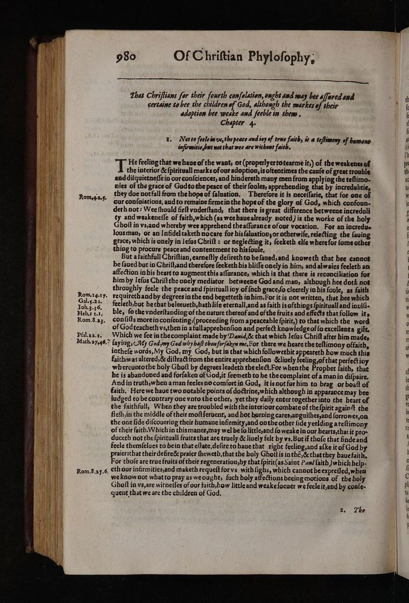 Romy,4.2.4. Rom.8.23. Phal.22.y. 980 Of Chriftian Phylofophy; Thas Chriftians for their fourth confolasion, onght and way bee afaredand certaine to bee the children of God, although she nearkes of their adoption bee weake and feeble is them . na | Chapter 4. 1. Norto feeleinvs,the peace and iey of true faith, 2 0 teflimony of bumene infirenitic but not that wee are withent faith. T He feeling that we haue of the want, or (properlyertotearme it,) of the weakenes of A the interior & fpirituall marks of our adoption, is oftentimes the cavf¢ of great trouble and di{quietneffe in our confciences, and hindereth many men from applying the teftimo- nies of the grace of Godto the peace of their foules, apprehending that by incredulitie, they doe notfall from the hope of faluation. Therefore it is necetfarie, that for one of our confolations, and to remaine firmein the hope of the glory of God, which confoun- deth not: Wee thould firft vaderftand, that there is great difference betweene incredoli ty and weakenetic of faith,which (as weebavealready noted) is the worke of the holy Ghoft in vs,and whereby wee apprehend theaffurance ofour vocation. For an incredue lousman, or an Infideltaketh nocare for hisfaluation, or otherwile, reieting the faving gtace, which is onely in lefus Chrift : or neglecting it, {eeketh elfe wherefor fome other thing to procure peace and contentment to his foule, : _ But ataithfoll Chriftian, earneftly defirethto befaued,and knoweth that hee cannot be faved but in Chrift,and therefore feeketh his bliffe onely io him, and alwaies feeleth an affection in his heart to augment this affurance, which is that there is reconciliation for him by Iefus Chriftehe oncly mediator betweene Godand man, although hee doth not throughly feele the peace and {pirituall ioy of fach grace,(o cleerely in his foule, as faith requirethand by degrees in the end begetteth inhim.For it is not written, that hee which fecleth,but be that beleeueth, bath life eternall,and as faith is ofthings {pirituall and inuifi- ble, fothe vnderltanding of the nature thereof and of the fruits and effects that follow its confilts morein confeoting,( proceeding from apeaceable fpirit,) to that which the word Which we fee in the complaint made by Danid,& that which Iefus Chrift after him made, faying, My God my God why haf tbon forfaken me.For there we heare the teltimony offaith, inthefe words, My God, my God, but io that which followetbit appeareth how much this faichiwas altered,& diftrattfrom the entire apprehenfion &lively feeling of that perfectioy whercuntothe holy Ghoft by oe. leadeth thecledt.For whenthe Prophet faith, that be is abandoned and forfaken of God, it feemeth to be the complaint of a manin difpaire. And in troth,when aman feelesno comfort in God, itisnotforhim to brag or boalt of faich, Here we haue two notable points of dodtrine,which although in apparance may bee: iudged to be contrary one vnto the other, yet they daily enter togetherinto the heart of the faithfull, When they are troubled with theinteriour combate of the {pirit again t che fleth,in the middle of their moft fervent, and hot borning cares,anguifhes,and forrowes,on the one fide difcoucriag their humane infirmity,and onthe otber lide yeelding ate ftimony of their faith.W hich in thismaner,may wel be folittle,and fo weake in our hearts,that it pro duceth not the fpirituall fruits that are truely & lively fele by vs.But if thofe that finde and feele themf{elues to bein that eftate,defiretohauethat sight fecling,and afke it of God by praiersthat their defireé& praier fhewetb, that the holy Ghottis inthé,& thatthey have faith. For thofe are true fruits of their segeneration,by that {pirit(as Saint Pas/ {faith which help. we know not what to pray as weought, fuch holy affections beeing motions of the boly Ghoft in vs,are witnetfes of our faith,how littleand weakefocues we fecleit,and by confe- quent that we are the children of God. S>