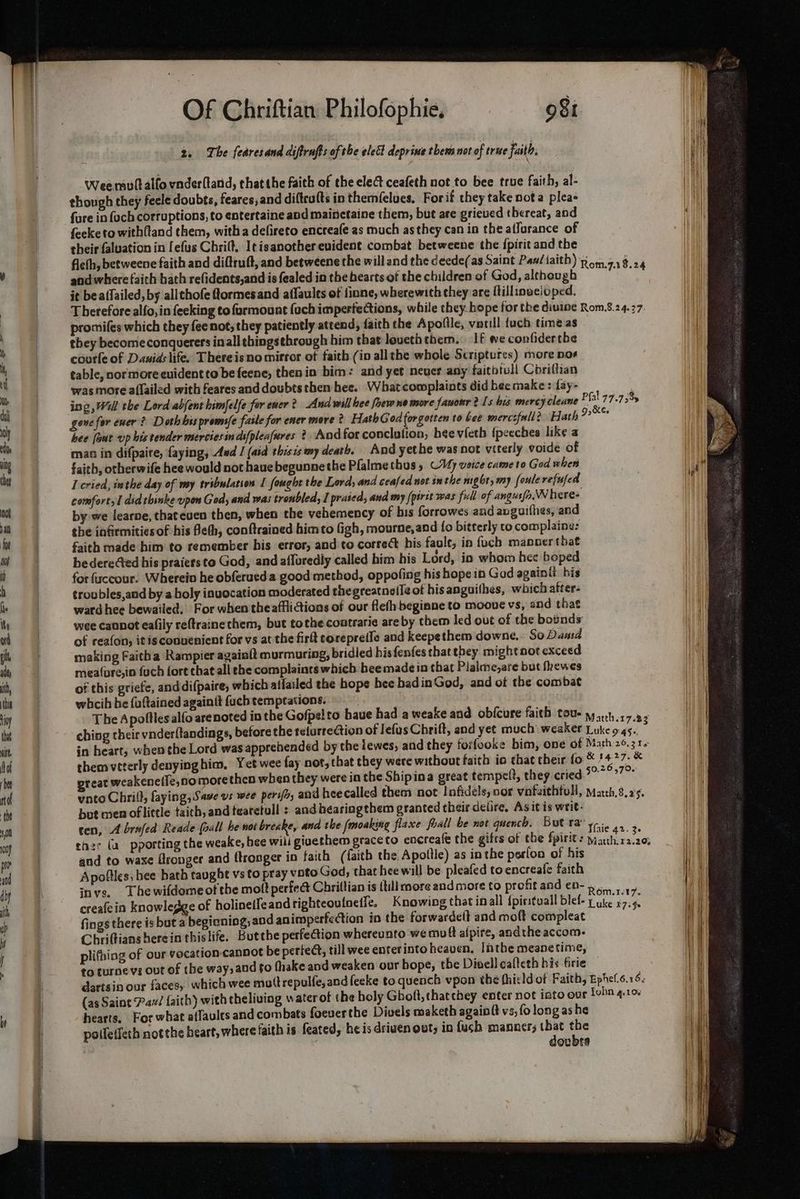2, The fearesand diffrufts of the elett deprine them not of true faith. i \ Weemuttalfo vnderfland, thatthe faith of the ele ceafeth not to bee true faith, al- Wi though they feele doubts, feares, and diftrufts in themfelues. Forit they take nota pleas Wii fure in {och corruptions, to entertaine and mainetaine them, but are grieved thereat, aod feeke to with{tand them, witha defireto encreafe as much as they can in the affurance of their faluation in [efus Chrilt, I¢isanother evident combat betweene the fpirit and the fleth, betweene faith and diftruft, and betweene the will and the deede(as Saint Pan/iaith) Roma1$.24 , and where faith hath refidents,and is fealed in the hearts of the children of God, although eo it beaffailed, by allchofe Qormesand affaults of finne, wherewith they are Millinaeioped. i | Therefore alfo, in feeking to farmount foch imperfections, while they hope for the diuine Rom.8.24.27 Wii promiles which they {ee not, they patiently attend, faith the Apofile, vatill {ach time as Hi | they become conquerers inall thingsthrough him that loueththem. If we confider the ; courle of Dauids life. Thereisno mirror of faith (in allthe whole Scriptures) more nos ¥ | table, nor more evident to be feene, then in bim: and yet never any faithtull Coriffian | wasmore affailed with feares and doubts then hee. What complaints did bee make : fay- i ing , Will the Lord abjent himfelfe for ewer? And will hee foew no more fauonr Is bis mercy cleane ? fal 77.75% : : | gone for ewer? Doth his prem/e faile for ener more ? HathGod forgotten to bee mercsfnll? Hath “Pages me hee [owe up bis tender merciesin difpleafures ?. And for conclution, bee vieth {peeches like a th | man in difpaire, faying, Aud I (aid thisis my death. And yet he was not viterly voide of ig = faith otherwife hee would not hauebegunnethe Plalmethus , (Vy voice came to God when Hi ba 1 cried, inthe day of my tribulation I fought the Lord, and ceafed not sm the night, my foulerefufed yi | comfort, did thinke upon God, and was troubled, I prated, and my /pirit was full of angusfa.NN here+ at by we learne, thateuen then, when the vehemency of bis forrowes and avguifhes, and | a the infirmities of his Beh, conftrained him to (igh, mourne,and fo bitterly to complaine: | mM | faith made him to remember his error, and to correct bis faule, in {uch manoer that | to hedereGed his praiersto God, and affuredly called him his Lord, in whom hee boped | : for fuccour. Wherein he obferued a good method, oppofing his hope in Gad againtt_ his i | troubles,and by a holy invocation moderated thegreatneile ot his anguithes, which after. le ward hee bewailed, For when theafflictions of our flefh begiane to mooue vs, and that Its wee cannot eafily reftraine them, but tothe contrarie are by them led out of the botnds | ad of reafon, itis convenient for vs at the firlt corepreile and keepethem downe.. SoDaud | th making Faitha Rampier againft murmuring, bridied hisfenfes thatehey might not exceed i ity meature,in fuch fore chat all the complaints which heemade in that Plalme,are but frewes it, of this griefe, and difpaire, which alfailed the hope bee badinGod, and of the combat ) thy whcih he fuftained againtt fuch temptations. : | toy The Apoflles alfo arenoted in the Gofpelto baue had a weake and obicure faith tou- yy yeh 17.23 } hh ching their vnder{tandings, before the telarrection of lefus Chrift, and yet much’ weaker Luke 45. tit in heart, when the Lord was apprehended by the tewes, and they forfooke bim, one of Math 26,314 Mol | themvtterly denyinghim, Yet wee fay not, that they were without faith ia that cheir fo © * . sah &amp; bee preat weakenelle,no more then when they were in the Shipina great tempelt, they cried Nam ea | vnto Chrift, laying, Save vs wee perifr; aud heecalled them not Infidels, nor vinfaithtull, Matth.8.25. the | bot men oflittle taich, and tearetull : and hearingthem granted their delire, As it is writ. ae ten, A brafed Reade (all be not breake, and the fmoaking flaxe foall be not quench. But ra y- i. Jar 1] ther (a pporting the weake, hee wili givethem graceto encreafe the gifts of the Spirit: natth.12.20, | we and to wase Gronger and ftronger in faith (faith the Apoitle) as inthe perion of his Hh wo Apoftles, hee bath taught vs to pray voto God, that hee will be pleafed to encreafe faith Mi iy inves, Thewifdomeotthe molt perfect Chriltian is {till more and more to profitand e0- a4 say i ith creafein knowlegge of holinetfeand righteouineffe. Knowing that in all {pirituall blef- ¢ ake 27.5. Hl f cb fings there is buta beginning, and animperfection in the forwardett and molt compleat Hit | Mi Chriftians berein thislife. Butthe perfection whereunto we mouft alpire, andthe accom: Hi f plifhing of our vocation-cannot be periedt, till wee enter into heaven. Inthe meanetime, | i ' to turne vs out of the way, and fo (hake and weaken our hope, the Divell cafleth his Grie | dartsin our faces, which wee muttrepulfe, and feeke to quench vpon the fhicld of Faith, Ephefs.s 6. { (as Saine Pau/ faith) with theliuing water of the holy Gboft, thatchey enter not into our Lehn 4.10. be j hearts, For what affaults and combats foeverthe Divels maketh againft vs, fo long as he | i poifetfeth not the heart, where faith is feated, he is driven owt, in fush manacrs wk Yi ak i QuBts iM