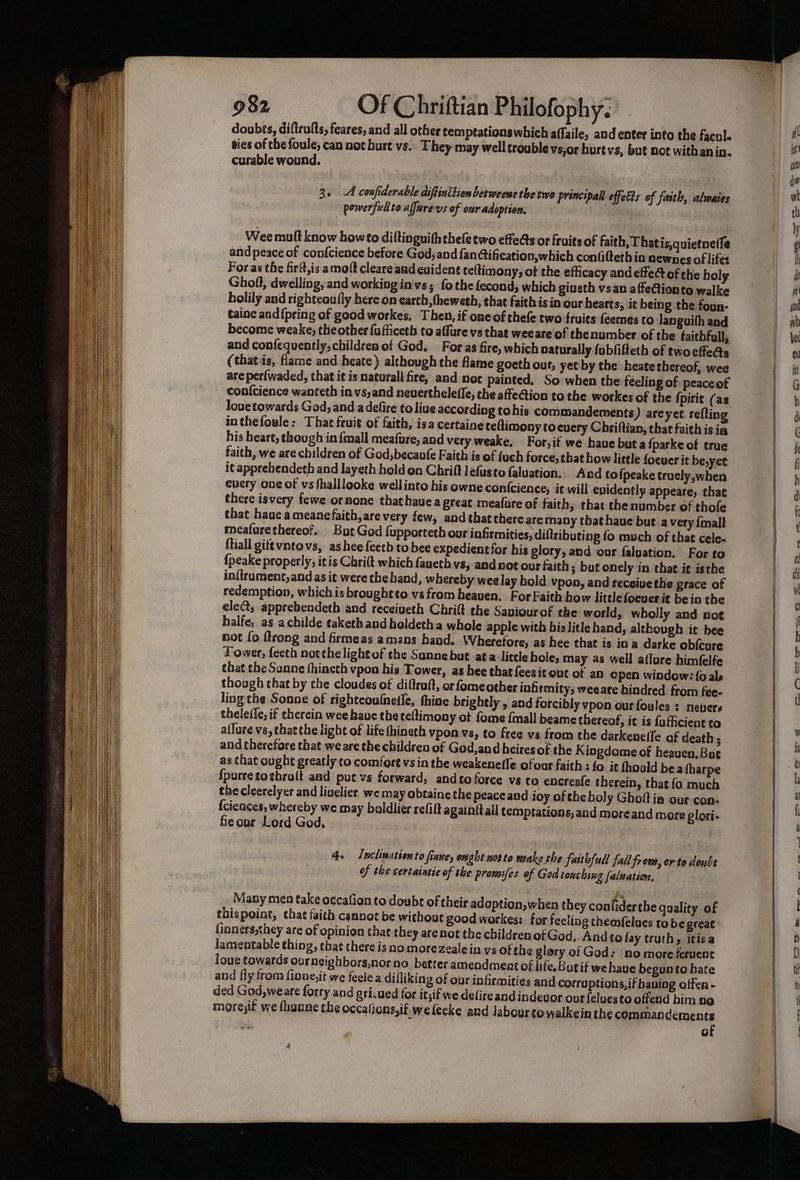 doobts, diftrults, feares, and all other temptations which affaile, and enter into the facole ties of che foule; can not burt vs. They may well trouble vs,or hurt vs, but not with an in. curable wound. 3. A confiderable diffinition berweene the two principal effects of faith, alwaies - powerfullto affurevs of our adoption. Wee mult know howto diltinguiththefe two effects or fruits of faith, Thatis,quietnetle and peace of confcience before God, and fan ¢tification,which confitteth in newnes of lifes For as the firtt,is amolt cleare aad evident teltinony, of the efficacy andeffed of the holy Gholl, dwelling, and working in'vs; fo the fecond, which giueth vsan affectionte walke holily and rightcoufly here on earth, theweth, that faithis in our hearts; it being the foun- taine and {pring of good workes, Then, if one of thefe two fruits {eemes to languith and become weake; the other {ufficeth to affure vs that weeare of thenumber of the faitbfull; and confequently, children of God. — For as fire, which naturally fobfifteth of two cfeas (thatis, flame and heate) although the flame goeth out, yet by the heate thereof, wee are perlwaded, that i¢ is natural fire, and not painted, So when the técling of peaceof louetowards God, and adefire to liue according tohis commandements) areyet refting inthefoule: That fruit of faith, isa certaine teltimony to every Cbriftian, that faith is ia his heart, though in {mall meafure, and very weake, For,if we hauebuta fparke of true faith, we are children of God becanfe Faith is of fuch force, that how little focuer it be,yet it apprehendeth and layeth hold on Chrift Jefusto faluation,. And to {peake trucly,when cuery one of vs fhalllooke wellinto his owne con{cience, it will evidently appeare, that there isvery fewe ornone thathauea great meafure of faith, that thenumbes of thofe that haae a meanefaith,are very few, and thatthereare many that haue but a very {mall meafurethereof. _ But God fupporteth our infirmities, diftributing fo much of that cele- ftiall gitevntovs, ashee {eeth to bee expedientfor his glory, and our faloation. For to {peake properly; it is Chri(t which faueth vs, and not our faith ; but onely in that it isthe in{lrament,andas it were the band, whereby wee lay hold vpon, and receivethe grace of redemption, which is brought to vs from heaven. For Faith bow littlefocuer it bein the elect; apprebendeth and receiveth Chrift the Saviourof the world, wholly and not halfe, as achilde eaketh and holdetha whole apple with bis litle hand, although it bee not fo {trong and firmeas amans hand. Wheretore, as hee that is ina darke obfcure Tower, feeth noeche lightof the Sunnebut ata litele hole; may as well ailure himfelfe that the Sanne fhineth vpon his Tower, as hee that feesit out of an open window: fo als though that by the cloudes of diftruft, or fomeother infirmity; weeare hindred from fee- ling the Sonne of righteoufnelle, thine brightly , and forcibly vpon our foules : nevers thele(ie, if therein wee have theteltimony of fome {mall beame thereof, it is fafficient to allure vs, thatthe tight of life (hineth vpon vs, to free vs from the darkenefle of death ; and therefore that we are the children of God,and heiresof the Kingdome of heaven. But as that ought greatly to comfort vs in the weakenelle ofour faith : {o it fhoold bea tharpe {purcetothrolt aad put vs forward, andto force vs to encreafe therein, that fo much the cleerelyer and livelier we may obtaine the peace and joy of the boly Ghoft ia our con- {ciences, whereby we may boldlier refilt againftall temptations, and moreand more glori- feour Lord God, 4. Lnclination to fiane, onght nor to wake the faithful failfrom, orto doubt of the certaintic of the promifes of God touching [alsation, Many men take occafion to doubt of their adoption, when they confiderthe quality of thispoint, thae faith cannot be without good workes:. for feeling themfelues tobe great finners,they are of opinion that they are not the children of God..And to fay truth, itisa lamentable thing, chat there is no morezealein ys ofthe glory of God: no more fervent Joue towards ourngighbors,norno better amendment of life.Bugif we have begunte hate and fly from finne,it we feelea difliking of our infirmities and corruptions, if having offer - ded God,weare forry and gricued for it;if we defireand indevor ons {eluesto offend him ne more;it we fhunne the occations,if wefecke and labour towalkein the commandements of