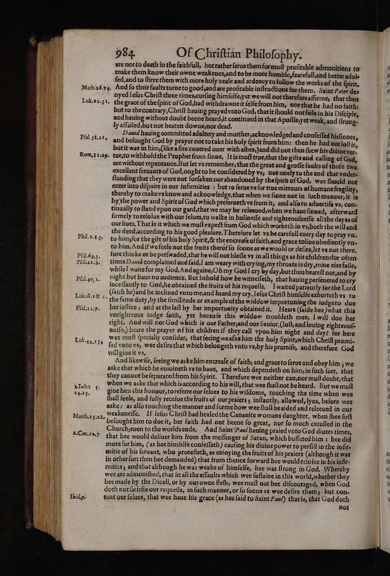 are not to death in the faithful, bot rather feruethem for mot profitable admonitions to make them know their owne weakenes,and to be more humble, fearefull,and better aduis fed,and ¢o ftirre them with more holy zeale and ardency totollow the works of the {piric. Math26.94, And fo their faultseurneto good,and are profitable in{truGions for them. Saint Peter dee nyed lefus Chrift three times,curfing himfelfe,yet we will not therefore affirme, that then Luk,32.31. the grace of thefpiric of God,had withdrawne it felfefrom him, northathe had no faith: but to thecontrary Chrift having prayed vnto God, thatit fhould not faile in his Difciple, and having without doubt beene heard,it continued in that Apolile,yet weak, and ftrong- ly affailed,bu t not beaten downe,nor dead. . David hauiag committed adaleery and murther,acknowled gedand confeffed hisfinnes  Plal.stt¥— and befought God by prayer not totake his holy {pirit fromhim: then he had not loft it, butit was in him,(likea fire couered over with athes,)and did not then thew bis didine ver. Rom,11.29. tue,to withholdthe Prophet from finne, Itis moft true,that the gifts and calling of God, are without repentance.But let vs remember, that the great and grofie faules of thofe two excellent feruants of God,ougheto be con(idered by vs, not onely to the end that vnder- ftanding that they were not forfaken norabandoned by thefpirit of God, wee thould. noe enter into difpaire in our infirmities : but to ferue vs for true mirrours of humane fragility, thereby to makevsknowand acknowledge,that when we finne not in {uch Manner, it is by'the power and Spirit of God which preferueth vs fromit, and alfote aduertife vs, Con- tinually co ftand vpon our gard, that we may be releeued,when we have finned, afterward firmely torefolue with our felues,to walke in holineffe and righteoufnefle allthe dayesof our lives. Thatis it which we malt expect from God which worketh ia vs,both the will and ; the deed,according to his good pleafure. Therefore let vs be carefull euery day to pray va. Phil.2.42. ¢g him, for the gift of bis holy Spirit,&amp; the encreafe of faith,and grace toliveobediently yn. to him. Andif we feele nor the fruits theroffo fooneas we would or defire,let vs not there. Pfil.69,2, tore thinke or be perfwaded,that he will nos bleffe vs in all things as bis children:for often Pfal.az.a.) times Daxid complained and faid,I am weary with crying,my throateisdry,mine cies faile, while waite for my God, Andagaine,Ohmy God cry by day,but thou heareft not,and by Philgo,x, Dight but haue no audience, But behold how hewitnelleth, that having perfeuered to cry ; ince(lantly to God,he obtained the fruits of his requelts. I waited patiently terthe Lord  (faich be)and he inclined vnto me,and heard my cry. Jefus Chrift himfelfe exhorteth vs to LukiS.t&amp; c the fame duty, by the fimilitude or example ofthe widdow importuning the iudgeto doe Pfalii.7. herivfice, and atthelaft by ber importusity obtainedit. Heare (faide hee what this vnrighteous iedge faith, yet becanfe this widdow troubleth mee, 1 will doe her right. And will not God which is our Father;and our Savior, (Iuft, andlouing righteouf- metie,) heare the prayer of his children if they call vypon him night and day? tor here wee mult {pecially confider, thatfecing weafke him the holy Spirit which Chritt promi- fed vate vs, wee delirethat which belongeth ynto vs,by his promife, and therefore God will giueit vs. And likewile, feeing we aske him encreale of faith; and graceto feraeand obey him ; we aske that which he enioineth vstohave, and which dependeth on him, in fuch fort, that they cannot befeparated from his Spirit. Therefore wee neither can,nor mult doubt, that when we aske that which is according to his will, that wee fhallnot beheard. But we muft oh ** give him sis honour, toreferre our felues to his wifdome, touching the time when wee 4.356 : ; : : Age fhall feele, and fally receiue the fruits of our praiers 5 inftantly, allawed, lyea, before wee aske; as alfo touching the manner and forme how wee fhall beaided and relecued in our Banhitgia2 weakeneffe, If lefus Chrift had healedthe Cananite womans danghter, when thee firlt befought him to doeit, her faith had not beene fo great, nor fo much extolled in the Church,even tothe worldsende, And Saint Pan/ having praied vnto God diuers times, 2.Cont%7 that hee would deliver him from the meffenger of Satan, which buffetedhim : hee did more forhim, (as bee himfelfe confeffeth) caufing his divine power to perfiltin the infire mitie of his feruant, who proteftesh, as enioying the fruits of his praiers (although ie was in other fort then hes demanded) that from thence forward hee would reicice in his infr- mitigs; and that although he was weake of himfelfe, hee was rong in God, Whereby wee are admonithed, that im all the affaults which wee faftaine in this world,whether they bee made by the Diuell, or by our owne Beth, wee mult nat bee difcouraged, when God doth notfatishie our requetis, in fach manner, or fo foone as weedefire them; but con- Tbid.g. tent our felues, that wee haue his grace (as hee faid to Saint Paw/) thatis, that Gaddoth Rot