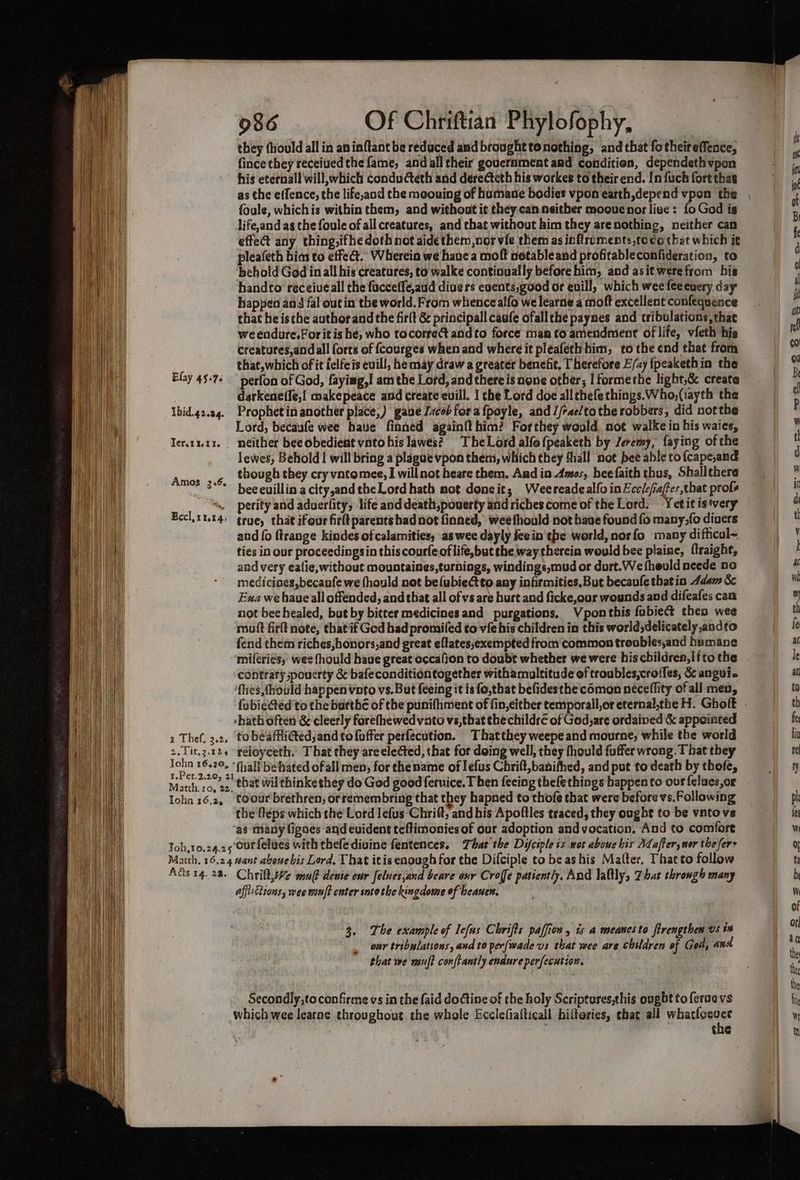 they (hould all in aninftant be reduced and brought tonothing, and that fotheireffence, fince they receiued the fame, and all their gouerament and condition, dependethvpon his eternall will,which conducteth and derecteth his workes to their end. In fuch fort thae foule, whichis within them, and without it they.can neither moouenor live: fo God is life,and ag the foule of allcreatures, and that without him they arenothing, neither can effect any thing,ifhe doth not aide them,nor vie them as inftroments,tocothat which it pleafeth bias to effe@. Wherein we haue a moft netableand profitableconfideration, to behold God inall his creatures, to walke continually before him, and asit werefrom his handto receiveall the facceffe,aud divers euents;good or evill, which wee feeeuery day happen and fal out in the world. From whence alfo we learne a moft excellent confequence that he isthe authorand the firlt &amp; principall caufe ofall the paynes and tribulations, that weendure.For it ishe, who tocorre@ andto force man fo amendment of life, vfeth his creatutes,andall forts of fcourges when and where it pleafeth him, to the end that from that,which oft felfeis evill, he may draw a greater benefit, Therefore E/ay {peakethin the Elay 45-76 perfon of God, faying,I am the Lord, and there is none other; I formethe light,&amp; create darkeneffe,l makepeace and create euill. I che Lord doe all thefe things. Who,(iayth the Ibid.42.24. Prophetin another place,) gave Izcob fora {poyle, and //rae/tothe robbers, did notthe Lord, becaufe wee haue finned again{t him? Forthey would not walke in his waies, Iertut1. neither bee obedient vnto his lawes? TheLord alfof{peaketh by Jeremy, faying of the Jewes, Behold | will bring a plague vpon them, which they thall not bee able to {cape,and though they cry vatomee, I willnot heare them. Aud in Amos, hee faith thus, Shallthere beceuillin acity,andtheLord hath not doneit; Weereadealfo inEccicfiafes that profs “», perity and aduerfity, life and death,pouerty and riches come of the Lord. Yet it is‘very Bcclinu14) grue, that ifour firltparents bad not finned, wee fhould not have found fo many,fo divers and (o ftrange kindes of calamities, as wee dayly feein'the world, norfo many diffical~ ties in our proceedingsin this courfe of life,but the way therein would bee plaine, {lraight, and very eafie,without mountaines,turnings, windings,mud or durt.We fheuld neede no mediciaes,becaufe we fhould not be{ubiectto any infirmities, But becaufe that in Adam &amp; Exa we have all offended, and tbat all ofvs are hurt and ficke,our wounds and difeafes can not bee healed, but by bitter medicines and purgations, Vponthis fabie&amp; then wee mutt firlt note, that if Ged had promifed to vie his children in this world;delicately,andto fend chem riches,honors,and great eftatessexempted from common troubles,and humane miferies, wee fhould haue great occafjon to doubt whether we were hiscbildren,litothe contrary spouerty &amp; bafeconditiontogether withamultitude of troubles,croffes, &amp; anguie ‘fhes,thould happen Voto vs. But feeing it is fo,that befidesthe comon neéceflity of all men, Amos 3.6. -hath often &amp; cleerly forefhewedvato vs,that thechildre of God,are ordained &amp; appointed 2 Thef. 3.2, tobéaffitted,and to foffer perfecution. Thatthey weepe and mourne, while the world 2.Tit.3.12« feioyeeth. That they are elected, that for doing well, they fhould fuffer wrong. T hat they John 16420, “(hall behated ofall men, for thename of lefus Chrift,banifhed, and pot to death by thofe, t.Pet.2.20, 21 Matth. 10, 22, = ! Tohn 16.2, toour brethren, orremembring that they hapned to thofe that were before vs.Following the 'féps which the Lord lefus Chrift; and his Apoftles traced, they ought to be vatovs ‘ag many lignes and evident teftimonies of our adoption and vocation. And to comfort Toh,10.24.25'Our felues with thefediuine fentences. That the Difctple is wot aboue bis Adafter, mer the fers Marth. 16.24 want abonebis Lord. That itis enough for the Difciple to be ashis Matter. Thacto follow Ads 14.28. Chrift,We mu denie our feluesjand beare oxr Croffe patiently, And laltly, Zbat through many affisctions, wee mnft enter soto the kingdome of beanen. 3. The example of lefus Chrifts paffion , is a meanesto firengthen vs ts our tribulations, and to per(wade vs that wee are children of Gods ana that we mult conftantly endure perfecution. Secondly,toconfirme vs in the faid doGine of the holy Scripeures,this ought to feraevs which wee learne throughout the whole Ecclefiafticall biftories, that all whatlocuce
