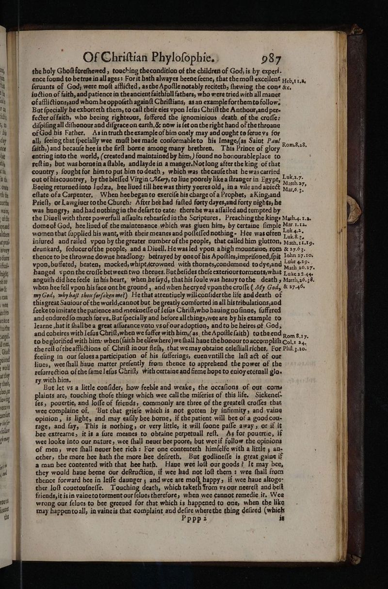 peand llther at rol isvery divers ifcle aight 10 an 5 Cal wet indto yang trothe angus I} mea, Chol ite + wold at they thal yet lowing qptove rn Of Chriftian Phylofophie. . 987 the holy Ghoftforefhewed , touching thecondition of the children of God, is by experi. ence found to betrue in all ages: For it hath alwayes beene feene, that the moft excellent 17.) 51,3, feruants of God; were molt afflicted, asthe Apoflle notably reciteth, fhewing the cons xc, iu ction of faith, and patience in theancient faithtull fathers, who were tried with all maner of affiiGtions;and whom be oppofeth againft Chriftians, as an example forthem¢o follow. Bat {pecially he exborteth them, to caft their eies vpon Iefus Chrift the Anthour,and per- feGter offaith, who beeing righteous, foffered the ignominious death, of the crofle: difpifing all difhonour and difgrace on earth, && now is fet on the right hand of the throane of God his Father. Asintruch theexampleofbim onely may and ought te feruevs for all, feeing that {pecially wee mult bee made conformableto his Image,(as Saint Pax/ faith,) and becaufe hee is the firff borne among many brethren. This Prince of glory entring into the world, (createdand maintained by him,) found no honourableplace to scltin, bot wasborneina table, andlayde id a manger.Notlong after theking of that country , fought for bimto put him todeath , which was thecaufethat hewascarried ; out ofhiscountrey, by the bleffed Virgin ~Mary, to liue poorely like a ftranger in Egypt, Bear Beeing returnedinto Judza, hee lived till bee was thirty yeeres old, ina vile and abic& ie a7 eftate ofa Carpenter. When heebegante exercife his charge of a Prophet, aKing,and Prieft, or Lawgivertothe Church: After hee had fafted forty dayes,and forty nights, he was hungry, and had nothingio the defartto eate: therehe was allailed and tempted by the Diuell with three powerfull affaults rehearfed inthe Scriptures. Preaching the kings Math.4. 1.2. domeof God, hee liued of the maintenance which was given him, by certaine fimple M2-1.12- women that (upplied his want, with their meanes and polleiTed nothing- Hee wasoften ae iniured andrailed vpon by the greater number of the people, that called him glatton, math. r1.19. drunkard, feducerofthe people, and a Diuell. He was led vpon abigh mountaine;.rom & 27.6 3. thence to be throwne downe headlong: betrayed by oncof his Apoities,imprifoned, {pit John 27.10. vpon, buffeted, beaten, mocked, whipt,{crowned with thornés,condemned todye,and .o) 29° hanged vpon the crofle between two theeves. But belides hele exteriourtorments,what J uke 22.442 anguith did beefeele inhis heart, when hefayd, that his foule was heasytothe death 5 Marth,26.33. when hee fell vpon his face ont he ground, and when hecryed vponthe crofle ( 127 God, & 27-45 my God, why haft thou forfakenme?) He that attentively willconfiderthe life and death of this great Saviour of the world,cannot but be greatly comforted in all bis tribulations,and feeke toimitate the patience and meeknelle of efus Chrilt,who haviagnofinne, fuffered and enduredio much forvs. Bat {pecially and before allthings,wee are by his example to learne ,hat it thallbea great affueance vnto vsof our adoption, andto be heires of God, and coheires with lefus Chrift,when we {offer with bim,(as. the Apofllefaith) totheend poms; to beglorified with him: when(faith he cifewhere)we thall haue thehonour toaccomplifhcol,: 3 ve the reft oftheaffiGions of Chrift inour flefh, that wemsy obtaine celeftiall riches, For Phil.3.10. feeling in our feluesa participation of his {utferings, euenvatillthe laft act of our lives, weethall haue matter prefently from thence to apprehend the power of the refurrectiona of the famelefus Chrifty with certaine and firme hops to enioy etéenall glo- ry with bias. cits Dts mekias Doe DWEl omy shies toncbeed du hiikh ieee ney - Bot Jet vs a little confider, how feeble and weake, the occafions. of our come plaints ace, touching thofe things which wee call the miferies of this life. Sickenef- fes, povertie, and loife of friends, commonly are three of the greateft crofles that wee complaine of. ‘Bat that griefe which is not gotten by infirmity, and vaing opinion, is light, and may eafily bee borne, if the patient will bee of a good cou- tage, and fay, This is nothing, or very little, it will foone paffe away, os if i¢ bee extreame, it is a {ure meanes to obtaine perpetuall reft. As for pouertie, if wee looke into our nature, wee fhall neuer bee poore, but weeif follow the opinions of men; wee fhall neuer bee rich: For one contenteth himlelfe with a little ; an- other, the more hee hath the more bee defireth. But godlineffe is great gains if a man bee contented with that hee hath. Have wee loft our goods? It may bee, they would have beene our deftruction, if wee had not loft them : wee fhall from thence forward hee in leffe daunger ; and wee are moft happy if wee haue altoge- ther loft couetoufnelle. Touching death, which taketh from vs our neereft and belt friends, it isin vainetotorment our felues therefore, when wee cannot remedie if, Wee wrong our felues to bee geceued for that which is happened to one, when the like may happentoall, in vaineis that complaint and delireatere the thing deliced (which pppz is Rom.8.28, ar.6. 35