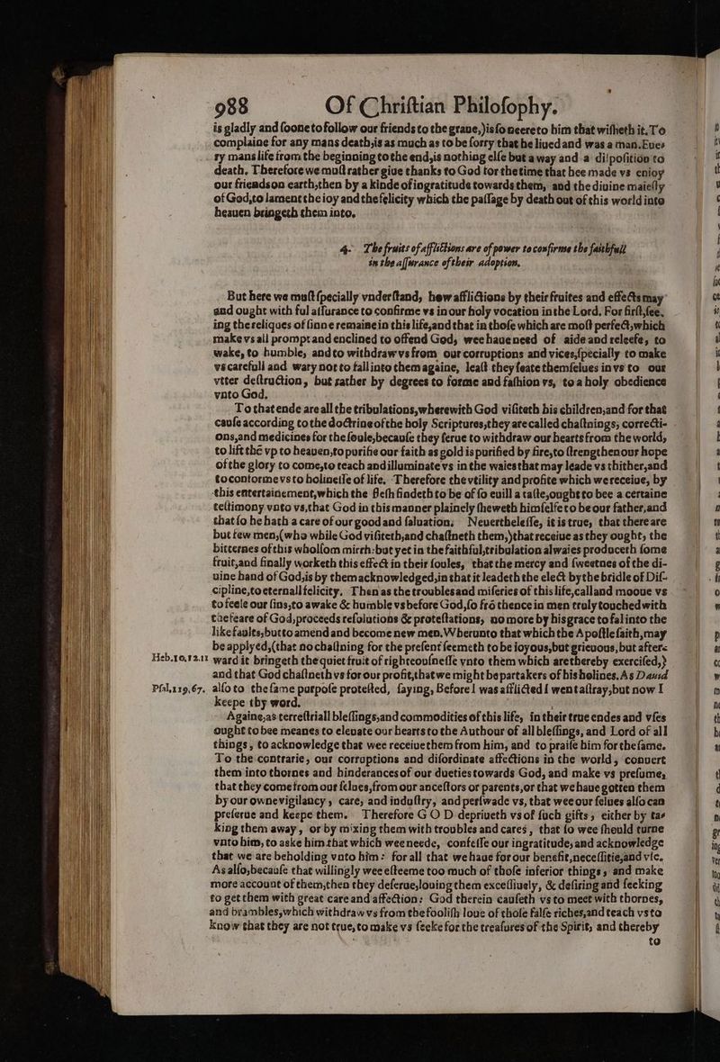 is gladly and foonetofollow our friends to the grave, )isfoneereto him that wifheth it.To complainge for any mans death;is as much as to be forry that he lived and was a man.Eues . ty manslife from the beginoing tothe end,is nothing elfe but away and a di!pofition to death, Therefore we muff rather give thanks to God tor thetime that hee made vs enioy our frieadson earth,then by a kinde of ingratitude towards them, and the divine maicily of God,to lament the ioy and the felicity which the paflage by death out of this world into heaven bringeth chem into. 4- The fruits of affisEtsons are of power to confirme the fasthfull in the afftrance of their adoptson. But here we mutt {pecially vnderftand, hew affliGions by thei fruites and effects may and ought with ful affurance to confirme vs in our holy vocation inthe Lord. For firlt,fee. ing thereliques of inne remainein this life,and that in thofe which are moft perfe@t,which make vs all prompt and enclined to offend God, weehaueneed of aide and releefe, to wake, to humble, andto withdrawvs from our corruptions and vices,{pecially to make vscarefull and wary nor to fallinto chem againe, lea(t they featethemfelues invsto our viter eens » but sather by degrees to forme and fafhion vs, toa holy obedience vato God, : To thatende areall the tribulations,wherewith God vifiteth bis children,and for that caufe according tothe doctrine ofthe holy Scriptures,they arecalled chaltnings; correcti- ons,and medicines for the foule,becaule they ferue to withdraw our hearts from the world, _to lift thé vp to heaven,to purifie our faith as gold is purified by fire,to ftrengthenous hope ofthe glory to come,to teach andilluminate vs in the waiesthat may leade vs thither,and tocontormevsto bolinetie of life. Therefore thevtility and profite which wereceiue, by this entertainement,which the Seth findethto be of {0 euill a ta(te,oughtto bee a.certaine teltimony vato vs,that God in this manner plainely fheweth himfelfeto be our father,and that fo he hath a care of ourgoodand faluation, Nevertheleffe, i¢istrue, that thereare but few men,(wha while God vifiteth,and cha(tneth them,)that receiue as they ought, the bitternes of this wholfom mirch:but yet in the faithful,tribulation alwaies prodoceth fome fruit,and finally worketh this effet in their foules, thatthe mercy and {weetnes of the di- uine band of God;is by themacknowledged,in that it leadeth the elect bythe bridle of Dif- cipline,toeternallfelicity, Thenas the troublesaad miferies of this life,calland mooue vs to feele our fins,to awake &amp; humble vsbefare God, fo fro thence in men tralytouchedwith taefeare of God, proceeds refolutions &amp; proteftations, somore by hisgrace tofalinto the like faults,bucto amend and become new mep.Wherunto that which the Apoftlefaith may be applyed,(that no chaltning for the prefent feemeth to be ioyous,but grievous, but afters Heb.10.12.11 ward it bringeth the quiet fruit of righteou{nefle ynto them which arethereby exercifed,) and that God chaftneth vs for our profit,thatwe might be partakers of hisholines.As Dazid Pfal.119.67.. alloto thefame purpofe protefted, faying, Before | was aftli@ed{ wentattray,but now I keepe thy word. | : : Againe,as terreftriall bleflings,and commodities of this life, in their true endes and vies ought to bee meanes to elevate our heartsto the Authoar of all bleflings, and Lord of all things, to acknowledge that wee receiuethem from him, and to praife bim for thefame. To the contrarie, our corruptions and difordinate affections in the world, convert them into thornes and hinderancesof our dueties towards God, and make vs prefumey that they cometrom ous {elues,from our anceftors or parents,or that we have gotten them by our ownevigilancy care, and indultry, and peslwade vs, that wee our {elves alfocan preferue and keepe them. Therefore GO D depriuveth vsof fuch gifts, either by tas king them away, or by mixing them with troubles and cares, that {o wee fhould turne vato bim, to aske him that which weeneede, confefle our ingratitude, and acknowledge that we are beholding vato him: for all that wehaue for our benefit, neceffitie,and vic. Asalfo,becaufe that willingly wee efteeme too much of thofe inferior things, and make more account of ehem,then they deferue,loving them excefliuely, &amp; defising and feeking to get chem with great care and affe@tion: God therein caufeth vs to meet with thornes, and brambles,which withdraw vs from tbe foolifh loue of thole falfe riches,and teach vsto know shat they are not teue,to make vs {eeke for the treafures of the Spirit, and thereby wi te