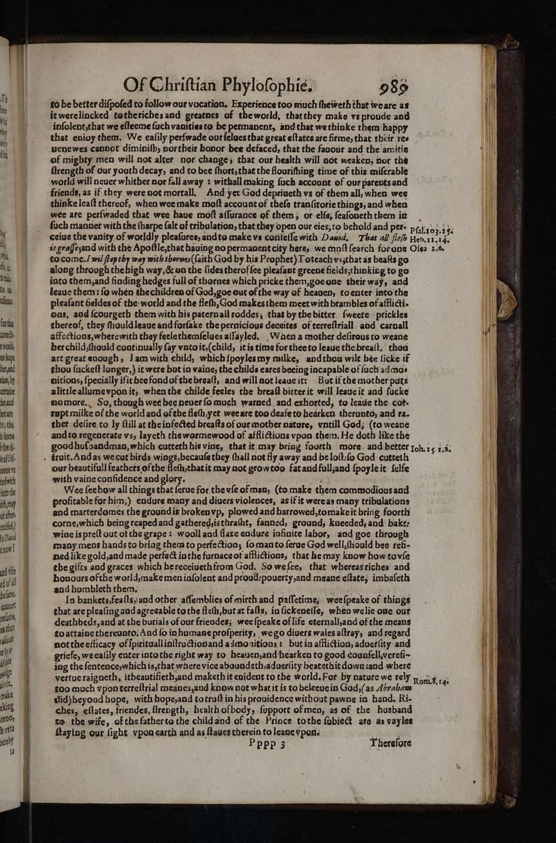 eve Vs pednith into the ith, may tatters acid, rnow! and ves rdofall elie convert lun op thee allow! ethyl a ge j yl¢e make eking roe’, b yst sere 0 Sheetal Sa Se — Of Chriftian Phylofophie. 989 to be better difpofed to follow our vocation. Experience too much theweth that weare as it werelincked totheriches aod greatnes of theworld, thatthey make vs proude anid infolene,that we efteeme {uch vanities to be permanent, and that wethinke them happy that enioy them. We eafily perfwade our felucs tbat great eftates are firme, that their res venewes cannot diminifby portheis honor bee defaced, that the faoour and the amitie of mighty men will not alter nor change; that our health will not weaken, nor the {trength of our youth decay; and to bee fhort, that the flourifhing time of this miferable world will never whitber nor fall away ; withall making {uch account of our parentsand friends, as if they were not mortall. And yet God depriueth vs of them all, when wee thinkeleaft thereof, when wee make moft accountof thefe tran(itorie things, and when wee are petlwaded that wee have moft affurance of them; or elf; feafoneth them ik fucb miannet with the tharpe fale of tribulation, that they open our éies;to behold and per- tocome./ wil fop thy way with thornes({aith God by his Prophet) T oteach vs;tbat 4s beats go along through thebigh way,&amp; on the fides theroffee pleafant greene fields;thinkizg to go into them,and finding hedges full of thornes which pricke them,goeone their way, and leave them: fo whén thechildren of God,goe out of the way of heasen, toenter into the pleafant fieldes of the: world and the fleth,God makesthem meet with brambles of afflidi- ons, add {courgeth them with his paternall roddes, -that by the bitters. {weete prickles thereof, they fhouldleaue and forfake the pernicious deceites of terreftriall aad caroall affections, wherewith they feelechemfelues alJayled, _Wden a mother defirous to weane ber child,fhould continually fay vatoit,(child, itis time for theeto leaue thiebrealt, chou art great enough, J am with child, which{poylesmy milke, andtbou wile bée ficke if thou {uckeft longer,) it were but io vaine, the childs eares beeing incapable of fuch admos nitions; {pecially ificbeefondoftbebrealt, and willnotleaue it: But if the mother puts alittleallumevpon it; whenthe childe fecles the breaft bicter it will leageit and focke momore.. So, though wee bee never fo much warned and exhorted, to leave the coz- rapt milke of the world and ofthe fleth,yet weeare too deaieto hearken therunto, and ra. thet defire to ly ftill at the infected breafts of our mother nature, vntill God; (to weane and to regenerate vs, layeth the wormewood of atfiitions vpon them. He doth like the our beautifull feathers ofthe fieth,chatit may not gcowtco fatand fulljand {poyleic felfe with vaine confidence and glory. ratte Len . Wee feebow all things that ferue for the vfe ofman; (to make them commodiousand profitable forhim,) endure many and divers violences, asif it wereas many tribulations and marterdomes the groundis brokenvp, plowed and barrowed,tomakeit bring foorth corne,which being reaped and gathered,isthra(ht, fanned, ground; kueeded, and bakt; wine ispreft out ot che grape: wooll and flase endure infinite labor, aad goe through many mens hands to briag theas to perfection; fomanto ferue God well, fhould bee refi- ned like gold,and made perfect inthe furnaceot afflictions; that he may know how tovie the gifts and graces which hereceivethfrom God, Sowefee, that whereastiches and bonours ofthe world,make men iafolent and proud:pouerty,and meane effate; imbafeth aod humbleth them. ia 5 % ir hdtep apenas oak In bankets,feafts,:and other affemblies of mirth and paffetime; weefpeake of things that are pleafing and agreeable toche ficth,but at falts, in fickeneile, when welie one out deathbeds,and at the burials of our friendes; wee {peake of life eternalli,and of the means toattaine thereunto: And {o inhumane profperity, wego divers waiesaltray, and regard mot the efficacy of Jpirituallinftru@ionand adaonitions: butin affliction, aduerlity and gtiefe, we ealily enter into the right way to heayen,and bearken to good counfell,verefi- ing the fentence,which is,that where vice aboundeth,aduerlity beatethit down :and where vertueraigneth, itbeautifieth,and maketh it evident to the world. For by nature we rely too much vpon terreftrial meanes,and know not whatit is to beleeucin God,(as Abrabams dlid)beyond hope, with hope,and totruft in his providence without pawne in hand. Ri- ches, eflates, triendes, flrength, health ofbody, fupport of men, as of the hosband to the wife, of che fatherto the childand of the Prince tothe fabiet are as vayles Staying our fight vpon earch and as ftawes therein to leanevpon. ial Pppp 3 Therefore Rom.8,14: