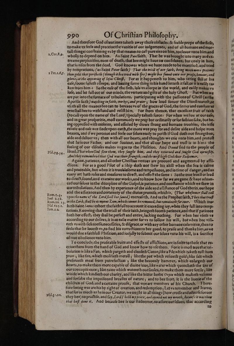 2.Cor.8.9. zr Pet.1.6,7. Pfal,y 8-24 i, RomM.§ 434 Joel 2.32. Rom.to. 132. Pfal.t25.1, Tam,1z.26 pfal.3 2.10. 990 Of Chriftian Philofophy. And therefore God oftentimes taketh away thof¢obftaeles.&amp; feeble props of theifleftr, tomake vs feele and preceiue the vanitie of our iudgements, and of all homaneand mor- tall things: con{training vs by that meanes to caft pure cies on bim, tocleave vnto bimand wholly todepend onhim. As Saint Pav/faith, That be wasbroughtinto mapy avdex- treameperplexities, even of death, that hee might hauene confidence, but onely in bim, by temptations, (as Saint Peter faith) That the trial of eur faith, being much more precious thew gold that pertfheth (though it bce tried with fire) might bee formnd unto our prasfe, honowr, and glories at the appearing of leas Chri, For as it bappeneth to him, who titting ftill ac his eafe,foone falleth afleepe, and having fome thing inhis hand letteth it fall,or it is eafily tas kentfromhbim< Sothe eafe of the flefh, luls vs alleepe in the world, and ealily makes vs Jofe, and let fallout of our minds, the vertues and gifts of the holy Ghoft. | But when we are put into the furnace of tribulations, participating with the paflionsof Chrift (asthe Apolile faith ) watching in faith, workes, and praser; how loud foever the Divellroareth,or victh all the meanesbeecan to bereaue vs of the graces of God, the firmer and conllanrer wee fhall beeto with{tandand refifthim, For from thence, that excellent fruit of taith (tocall vpon the name of the Lord) {pecially taketh force: For when welive at our eafe, and in great profperitie, moft commonly we pray but ordinarily or for fashion fake, but be. ing oppre{ied with miferies, and affailed by divers {trong and humane troubles, theleffe relicte and eafe wee finde vpon earth,the more wee pray forand delire aide and heipe trom heauen, and if we perceive and feele our feluesready to perith if God doth not flrengeben; aide aod deliver vs; then with all our hearts,and thoughts we crie vnto bim,and protelt that heis our Father, and our Saviour, and that:all our hope and truft is in him: the feeling of our difeafes makes vs poeto the Phifition. And Dawid faid tothe people of And they remembred that God was thew firength, andthe moff high God their Redeemer. A gaine, patience, and all other Chriftian vertues are prooued and augmented by affii- tions. For as a good Pilot of a Ship doth not thew his skill when the Sea is calme and peaceable, but when it is troublefome and ternpeftuons, andin time of danger ;and as every art hath rules and meafures to dire, and effet the fame : Sothe true levell orlead to dire@,found,and examine our works,and to know how far we aregone.&amp; bave aduan- ced our felues inthe difcepline of the Gofpel;is patience,and conftancie which we thew in our tribulations, And then by experience of the aide and afliftance of God therin,our hope upon the name of the Lord foall bee faned) encreafeth, And asthe Prophet faith, 7 bey that truft in the Lord, foall be as mount Lion, which cannot be remoued, but remaineth for ener. NVhich mae keth Saint /ames exhort thefaithfull toaccount it exceeding ioy,when they fall intcotemp> tations. K nowing that thetriall of their taith bringeth foorth patience,and that if patience hath her effect, they (hall be perfect and entire, lacking nothing. For when hee vieth vs according to our delires, it is an eafie matter for vs to follow his will, but when bee vifie ecth vs with fickenetleneceflities, &amp; difgrace,or with any other humane calamities thento feele that he loveth vs,to find his corrections to bee good, to praife and thanke him,as we would doe afaithfull Phifition,and ioifully to fabmit our felues vato his will, isa facrifice of true obedience vato bim. To conclude, the profitable fruits and effects of afflictions, areinfinitetothofe that res ceive thera from the band of God,and know how to viethem. Forit is moft tevethat tri- bulation is likea Fan, which purgeth and clenfeth Corne;like a File which taketh ruft from yron , like tire, which molifieth metall ; likethe pot which refineth goldylike falt which pre(erveth meat from potrefaCtion ; like the heavenly hammer, which enlargeth our and forfake the impoifoned breafles of nature; and to bee fhort, it is the liverie of the children of God, and acertaine proofe, that weeare members of his Church. There- tore feeing wee are bis by right of creation, and redemption ; Let vsremember and Jearne; that forasmuch as heis our Creator, we ought in al! things (how croffeandaduerfe foeuer that bat done st, And becaule hee is our Redeemer, to atiure out felues, that according . to “ —- =