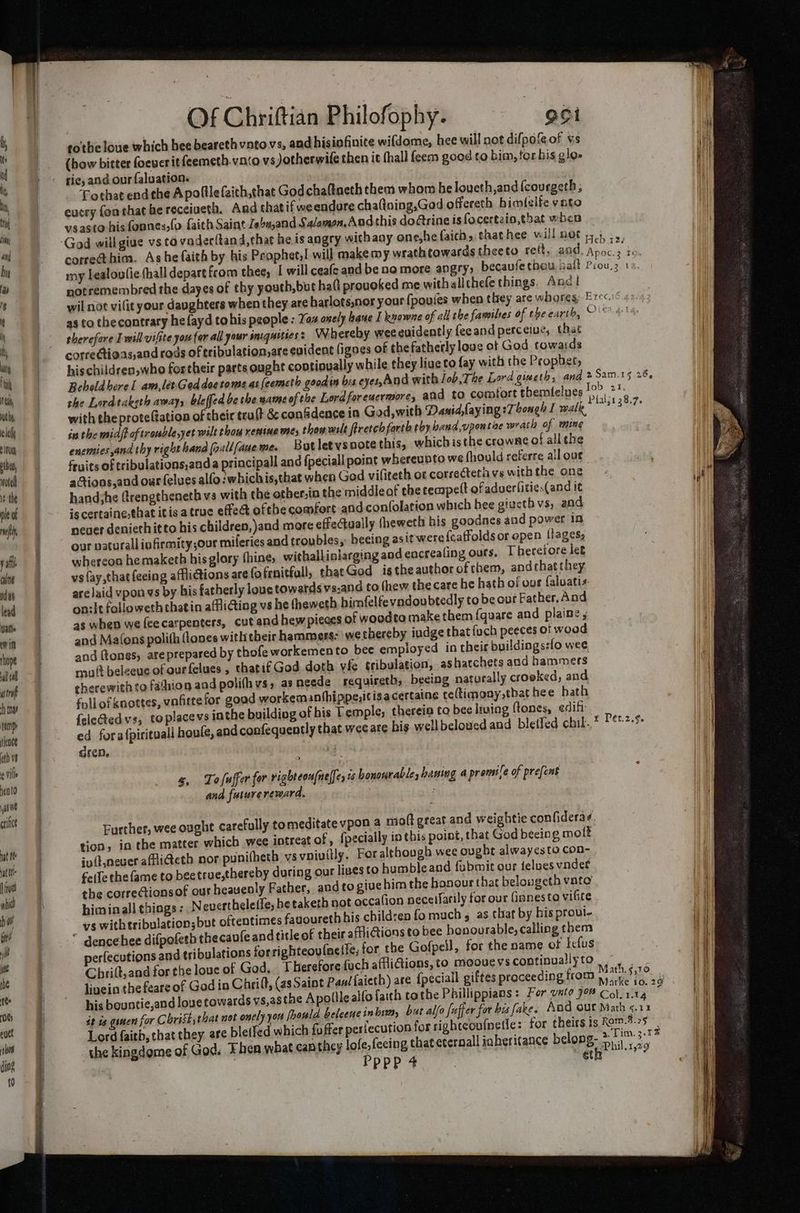 i ity i ey Wut be, ele aii pba, notel 1 the ple of rwf yal culne ndas lead atte cw it Ihope nl cal aint hy emp iene th ve ¢ vill neato ase crince nat te at If va ahi ba bee jt be the Of Chriftian Philofophy. ooi tothe loue which hee beareth vnto vs, and his infinite wifdome, hee will not difpo&amp;of vs (bow bitter foeuer it feemeth.vato vs Jotherwife then it thall feem goed to bim, tor bis gigs Mit ith Tothat endethe A polllefaich,chat God chaftacth them whom be loveth,and {courgeth, cucry fon that he receiueth. And thatif we endure chaftning,God offereth bimlelfe yngo vsasto his fonnes,fo faith Saint Zeou,and Salamon. Andthis doctrine isfocertzio,that when correthim. Ashe faith by his Prophet, will makemy wrathtowardstheeto rett, and. Apoc.2 io, my lealoulie thall depart from thee, | will ceafe and be no more angry; becavife thay, bait boas ‘ notremembred the dayes of thy youth,but halt provoked me withallthefe things. Anc! ; wil not vilit your daughters when they are harlots,nor your {povies when they are whareg:-Erec. as to thecontrary he{ayd tohis people : Yar axely bane I kuowne of all the families of the earth, Olea.4.1 therefore I will vifite you (or all your sniquoties : Wehereby wee euidently feeand perceiue, that correétioas,and rods of tribulation,are evident figoes of thefatherly love of God towards hischildren,who fortheir parts ought contioually while they live to fay with the Propbet, Beholdhere I am,lérGeddoerome as feemeth goodin bis eyes, And with Tob, The Lord gieeth, and > Sam.15 28. the Lordtaksth away, bleffed be the wame of the Lordforeucrmore, and to comfort ebemfelues 10> 27: with theprote(tation of their trult &amp; conSdence ia God, with Danid,faying :7bongh I walk, in the midff of trouble yet wilt thay remine wes chow wilt firetch farth toy band,vpontiae wrath of ming enemies,and thy righthand (oallfaueme But letysootethis, which isthe crowne of all the fruits of tribulations,anda principal and {peciall point whereunto we fhould referre all our aGtions,and our felues alfo:whichis,that when God vifiteth or correcteth vs with the one; at handshe (rengtbeneth vs with che other.in the middle of the tempelt of aduerlitie.(and it i is certaine,that itis a true effect ofthe comfort and confolation which hee gizcth vs; and neuer deniethit to his children, and more effectually (heweth his goodnes and power in our paturallinfirmity,our mileries and troubles, beeing as it were {caffolds or open llages; whereon hemaketh his glory thine, withallinlarging and encrealing ours. Therefore let vs fay,thatfeeing affliG@ions are fofrnitfull, thatGod isthe author ofthem, andthat they are laid vpon vs by bis fatherly loue towards vs.and to thew the care he hath of our {aluatis on:it followeth chatin afflicting vs he theweth. bimfelfevndou btedly to be our Father, And 4s when we (eecatpenters, cut andhew pieces of woodto make them {quare and plaine ; and Matons polith flones with their hammers: we thereby iudge that fuch peeces of wood and ftones, ate prepared by thofe workemento bee empioyed in their buildings:fo wee, mult beleeue of ourfelues , that if God doth vfe tribulation, ashacchets and hammers therewith to fathion and polifh vs, as neede requireth, becing naturally crooked, and follofknottes, vafittefor good workemanthippe,itisacertaine ceftimony that hee bath f{ele@edvs, toplacevs inthe building of his Temple, thereia to bee Iruing tones, edift ed fora{pirituall hauls, and confequently that wee are bis well beloued and bletfed chil. t Pet.2.$. gren. Pfalj1 38.7. g, Tofuffer for righteoufnelfe, ts honourable, baning a premile of prefent and fuiureremara. . Further, wee ought carefully to meditate vpon a moft great and weightie confideras. tion, in the matter which wee intreat of , {pecially in this point, that God beeing molt iv(t.never affi@eth nor punifheth vs vnivitly. For although wee ought alwayesto con- feile the fame to beetrue,thereby during our lives to humble and fubmit our feluesvndet the correctionsof our heavenly Father, and to give bim the honour that belougeth vato himinall things: Nevertheleffe,he taketh not occafion necelfarily for our finnesta viGte ys withtribulation;but oftentimes fanouretb his children fo much , as that by his proul- i * dencehee difpofeth thecaufe and title of their afiGtions to bee honourable, calling them H ibulations forrighteoutnetie, tor the Gofpell, for the name of Iclus perfecutions and tri st ; Chrilt,and for the love of God. Therefore {uch affiGions,to moouevscontinuallyto |. | Math.§,10 it livein the feare of God in Chiilt, (asSaint Pan! faieth) are {peciall giftes proceeding trom yy ig ag | | his bountie,and loue towards vs,as the Apolile alfo faith tothe Phillippians : For vato 708 Col. 1.14 ni it is gsmen for Crist, that not only yor foould beleeue in bi, but alfo fuffer for bis fake. And our Math <.11 Lord faith, that they are bletfed which {offer perlecution for righteoufnetle: for theirs ts Rom.8.25 ( i g. 2 Lim. 3.1 1 iH the kingdome of God. Fhen what can they lofe, feeing that cternall inheritance belong: Fi rao He “36 | Pppp 4. a