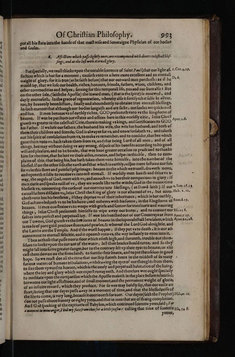 6. Afflittions which paffetightly ener, are recompenced with diners celeftiall ble/- i Jfings, and at the laft with eternal glory, , ii] -Butfpecially, we mutt thinke vpon thenotablefentence of Saint Pas/(that our lighe af. 1-Cor.4.17 fition which is but for amoment , caufeth vatovs a farre more excellent aad an eternal! waight of glory; forit is ¢rue(as he faith before) chat our outward man peri theth: as if be “+” would fay, that we lofe our health, riches, honours, friends, fathers, wives, children, and other commodities and helpes , ferving for this temporall life, yeaand our lives alfo: Bot onthe other (ide, (faiththe Apoftle) the inward man, (thatisthefpirit)is renewed, and dayly encreafeth.. Inthe graceof regencration, whereby alfo it fortifyeth it felfe io ailver. tue, by heavenly benedition, finally and aboundantly to obtainc true eternall bleflings. In fach manner that. although our bodies languifh and are ficke, ourfovles are quickened andlive, Itmen bereauevsof earthly riches, GOD prefeotethvato vs the kiogdome of heaven, If wee be put from oureftates and offices here inthis worldly citie , Telus Chrilt , m giveth vs greater in the celeftiall Citie, therein making vs kings, and {acrificators to GOD sei his Father, If welofe our fathers, the busband bis wife, the wite ber busband, and both of ehem their children and friends, God is alwayes for vs, and neuer forfaketh vs, andtaketh not his {pirit of confolationfrom vs, to make vs remember, and to confider,that hee which gaue them vatovs, hath taken them from vs, and that being Lordofall men, and of all it) things, heemay without doing vs any wrong, difpofe of his benefits according to bis good | willand pleafure, and to be breefe, that wee haue greater occafion to praifeand tothanke him for the time, that helent vs thofe aides, meanes, and helpes ia thislife, then to coms plaineof this, that being his, hee hath taken them vato himlelfe, intothe numberof the ble(fed.lfon the other fide,the earth and that which iseartbly,willno more foltaine nor fufe fer vsin this hore and painfull pilgrimage: heaven tothe which wetrauell,draweth neere, andopeneth it (elte to receivevsintorelt eternall. If worldly men banifk and drivevs a- - way, the angels of God, meet with vs; andauouch vs to beetheir companions in glory: If men curfe and {peake euill of vs , they are words like tothe winde,God in the meane time ble(feth vs, converting thecurfesof ourenemiesinto bleffings, (as Dania faith ) If our 2,Sam.16.13 carnall fathers difdaine vs; lefus Cbri(t the King of gloty is not afhamed of vs, but avou- Heb, 2. 11, cheth vsto bee his brethren , Ifthey deprive vs of theiriaheritance, which is but earthly, | God acknowledgeth vs to be hisheires3and coheires with hisfoone, inthe Kingdome of Rom 8.17. | heaven. lfmen conflrainevsto weepe with griefe and forrow for traniitorie and waucring things 5 Iefus Chrift prefenteth himfelfe to wipe away ourteates , and tocomvert our Efa.25.8. fades into perfectand perpetualligy. If wee bée banifhed out of our Countreys or from Apoc.7 17. | our Townes, God giueth vs the freejome of heaven in thefuperceleftiall lerofalem;which Apoc.ar. 18. Nl jsmadeof pure gold, precious ftones,and pearles, Cc whereof the LordGod almightie, and hi the Lambe arethe Temple. And ifthe worlt happen , ifthey put vsto death 5 it is our ads | vancement fo eternall felicitie, and it openeth vntovs, the way ia tantly to enter intoit. Then asthofe that paffe overa river which rileth high,and (tormeth, trouble not them- felues to looke vpon the currant of thewarer, let theirheadesfhouldtatne, and fo they might fall into fome greater danger,but to the contrary lift vp their eyes to heaven, or elie cat them downe on the firmeland’, to fortifie their hearts, and to put themfelues in good bope. Sowe muft doe all ehetimethat our thip floteth beere in the middett of fo maay furious waters of humane tribulations, withdrawing the eyesof our thoughts from them; to fixe them vpward to heaven, whichis the onely aud perpetual habitation of theliving; i where theioy and glory which wee expect remay neth. Andtherefore wee ought {pecially | to meditate vpon the comparifon which the Apoftle maketh in the place beforerehearfed; il betweene our light affliGions,and of {mall moment,and the permanent weight of glorie, of an infinite reward, which they produce, For fo wee may boldly fay; that our euills are fhort,fecing that our dayes pa(fe away in amoment of time,and that the bleffedneffe of the lite to come, is very long, becaufeit contioveth forever. Ourdayes((aith the Prophet) Piilgo. re. coe aot patfeabouefeuenty oreighty yeres,andthatid men that are of Quang complexion. And God fpeakiog of the captiuitie of Babylon,which continued feuentic yeresjlaid ; For 4 maoment im mine anger, 1 bid my facefremetlee for a luttle feafou : calling that time of feucntic EG, 54. 8: | yecres, | Mi &amp;
