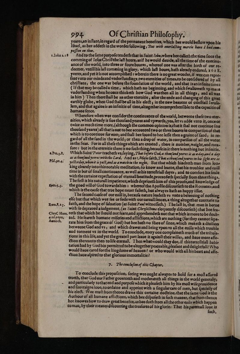 yeares,an inftant,in regard of the permanent benefites, which bee would beftow vpon bis Ifrael, as hee addeth in the wordes following , But witb enmerlaiting mercie baue I bad come paffion on thee, ay rJohna.18 Andtothefamepurpofetendeth that in Saint Jobw,where hee calleth the time fince the comming of Iefus Chriltthe la{t houre, asif he would deuide; all the time of the continu- ance of the world, into three or foure boures , whereof one was after the birth of our re deemer; vatill his lat comming in glory, which laft houre, bath already endured, ¥6 4 8. yecres,and yet itis not accomplifhed : wherein there is nogreat wonder, if wee can repre fent voto our mindsand vader{tandings,ewoeternities of times;to be confidered of by all chriftians, the one was before the foundation of the world, and that isaninfinitetime: (ifchat may becalleda time, which bath no beginning, and which fwalloweth vp mans vaderftanding when heonce thinketh how God wasthen all in all things, and all was ia him ) Then therefhall be an other cternitie , after che ende and changing of this greac earthly globe, when God fhall be all in his elect ; in the new heavens of celeftiall Ierufa- Jem, and that againeis aninfinitie of time,altogether incomprehenfibleto the capaciticof hamane fence. Wherefore when wee confides the continuance of the world, betweene thefe two eter- nities, which already is fiue thoufandyeares and vpwards; yea, let vs adde vnto it, onceos twice as much time more, (although the common opinionis,thatit thal not continue fixe thoufand yeares) all that isnot to bee accounted two or three houresin comparifon of that which is to. continue for ever; and fhall bee found to bee leffe then agraincof fand, in ree gard of all the fandin the world; or then adropof water, in comparifon of all the water in the Seas. Forin all thefe things which are created , there is number, weight, and mea- fure: butin the eternitie there is no fuch thing; becaufe init there is nothing but infitie, s.Pet.3.8,. Which Saint Peter teacheth vs,laying, That before Goda thom(and yeeres ts asa dayand a day _ a athonfand yeeres withthe Lord, And as Mo/es faith, Tbat a thou{and yeares in bis fight are as Pfal.90.4. yesterday, when it ts pastand as awatchin the sight, But that which bindreth man trom leos king clearely intothis notable meditation, to know and learne, that bis troubles and cuili time is but of {mall continuance, as well as his terreftriall dayes, and to comfort his foule with the certaine expectation of eternal beatitade,proceedeth {pecially from threethings. The firft is his naturall impatience,which mia ere bim of this proofe,and knowledge of Kem.s,3. the goad willof Godtowardshim : whereof the Apoftledifcourfeth to the Komanes,and which is the caufe that true hope neuer faileth, but alwayes hath an happy iflue. The fecond canfe of our euill is, becaufe nature leadeth vs vntoabeleeuing of nothing elfe but that which wee fee or fecle with our carnall fences, a thing altogether contrarie to Rom.8,22, faith,and the hope of faluation (as Saint Pas/ witneffeth.) Thelaft is, that. manis borne ~ with fo depraved aiudgement, (as Saint Chry/ostome eloquently difcourfeth) that hee fea- Chryf, Hom, reth that which he fhould not feare,and apprehendeth not that which is moreto be dovb- 4.ad popu, ted. He feareth humane miferies and afflitions,which are nothing (for they cannot fepa- Aatioch, —_ sate him from thegrace of God) but hee hath no féare of finne, which maketh a divifion betweene God andvs, and which drawes and bring vponvs all the euills which trouble and torment vs inthe world. Toconclude, every one complaineth much of the tribuia- tions ia this lite,and yet the greate(t part leaue it again{t their willes, and have more affe- ction thereunto then tolife eternall, Then what would they doe, if thisterreftriall habie tation had by God bin permitced tobe altogether peaceable,pleafant and delightfoll? Who would haue cared forthe kingdomeof heaven? or who would with all hisheart and affe- ction haue afpired to that glorious immortalitie? ] 7. he conclufion of this Chapter. To conclade this propofition, feeing wee ought alwayes to hold for a moftaflured troeth, that God our Father gouerneth and moderateth all things in the world generally; - and particularly tothat end and purpofe which it pleafeth him by his moft wife providence aad foucraigne love, toordaine and appoint with a fingularcare of men, but {pecially of his elect. Wee mutt from thence drawe this certaine doGrine, that the fame God is the hee kaowes how to draw great benefits, as hee doth from all the other evils which happen coman, by their meanes dilcoucring the treafures of his glorie: That his paternal loue is fuch, oa- , _ neo = = -— ee «ss FS — > =< Gao