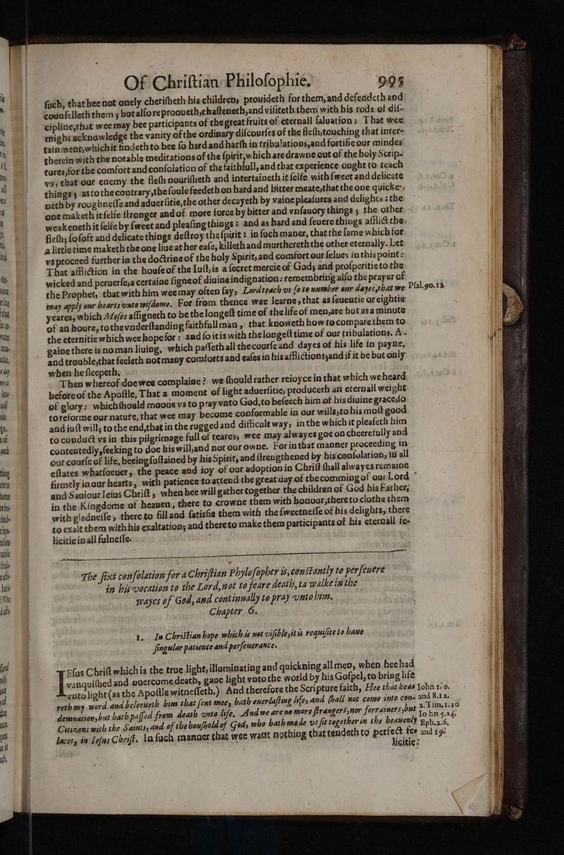 ing fieto borne tle Of Chriftian: Philofophie. 09% fuch, that heenot onely cherifheth his children) prouideth for them, and defeadeth and counfelleth them ; butalfo reprooueth,chafteneth,and viliteth them with his rods of dif- cipline,that wee may bee participants of thegreat fruits of eternall faluation: That wee. might acknowledge the vanity ofthe ordinary difcovrfes of the Acth,touching that inter | ni fain ment,whichit hndethto bee fo hardand harth in tribu!ations,and fortifie our mindes’ Ht gherein with the notable meditations of the {pirit, which aredrawne cut of the holy Scrip- tures,for the comfort andconfolation of the faithtull, and that experience ougbt to teach ys) that our enemy the flefh nourifheth and intertaineth it felfe with {weet and delicate things; astothecontrary,thefoule feedethon hardand bitter meatesthat the one quicke-, neth by roughnetle and aduerlitie,the other decayeth by vaine plea(ures and delights :the one maketh itfelfe tronger andof more force by bitter and vnfauory things ; the other weakeneth it {elle by {weet and pleafing thiogs : and as hard and feuere things afflia the, fieth; fofoft and delicate things deftroy the fpirit : in {uch maner, that the fame which tor alittletime maketh the one live ather eafe, killeth and murthereth the other eternally. Let vs proceed further in the doGrine of the holy Spirit, and comfort our felves inthis point: That afli@ion in the houfeof the Ioft,is a fecret mercicof God; and profperitieto rhe wicked and peruerfe,a certaine figaeof divine indignation: remembring alfo the prayer af the Prophet, that with him wee may often fay, Lordteach us fo te number ear dayes that we may apply our hearts unto wifdome. For from thence wee Jearne, that as feventie or eightie yeares, which 24o/es afligneth to be thelongeft time of thelife of men,are but asa minute of at houre, tothevnderftanding faithfullman , that knoweth how tocompare them to the eternitie which weehopefor: and fo itis with thelongelttime of our tribulations. A~ it gaine there isnoman living, which paffethall thecourfeand dayes of his life in payne, i) » id trouble,that fecleth notmany comforts and eafesin his afflictionsyand if it be but only when he fleepeth. Then whereof doewee complaine? we fhould rather reioyce in that which weheard beforeof the Apoftle, That a moment of light aduerlitie, producerh an eternall weight of glory: whichthould mooue vs to pray vato God,to befeech him of his divine graces{o toreforme our nature, that wee may become conformable in our wills,cohis molt good and iuit will; to the end,that in the rugged ane difficult way, inthe which it pleafech bin to condu@t vs in this pilgrimage full of teares, wee may alwayes goe on cheeretully and conteotedly,fecking to doe his will,and not our owne.: For in that manner proceeding In our courte of life, beeing fultained by his Spicit, and ftreagthened by hisconfolation, 10 all eftates whatfoeuer, the peace and ioy of our adoption in Chritt thall alway¢s remaine firmely ia cur heatts, with patience to attend the great day of thecomming of our Lord ' and Saviourletus Chrift, when hee will gather together the children of God bis Fatber; in the Kingdome'of heaven, there to crowne them with bonoor,theretoclothe them with gladneffe, thereto fillaod fatishe them with the{weetnetfe of his delights, there ¢o exalt chem with his exaltation; and thereto make them participants of his cternall fee licitic in all fulnefie. ‘ody \ The fixt confolacion for a Chriftian Phylofopher is, constantly to perfeuere in his vocation to the Lord,not to feare death, ta walkein the wayes of God, and continually to pray unto him. Chapter 6. Pfal.go. i i. In Christian bope which is not vifible,it a requifiteto bawe Jingular patience ana perfeusrance. | Flas Chrift which is the true light, illaminating and quickning all men, when heehad | ec and overcomedeath, gave light vatothe world by his Gofpel, to briag life gntolight (as the Apoltle witneffeth.) And therefore the Scripture faith, Hee that beas Yohn 1.9. reth my word and belecuerh him that fent mee, bath enerlafting life, and [oall not come into Cone and 8.12. denmation, but hath paffed from death unto life, Andwe arene more firangers,nor forrainers out nies . 19 Citizens with the Saints, and.of the houfbold of Gods who bath made vs fit together in the beauenly Epb.2 6, ae | lacesy in Lefas Cort. Ln fach manact chat wee walt nothing that tendeth to eine fee and 194 | it iain ee ani icitie: i
