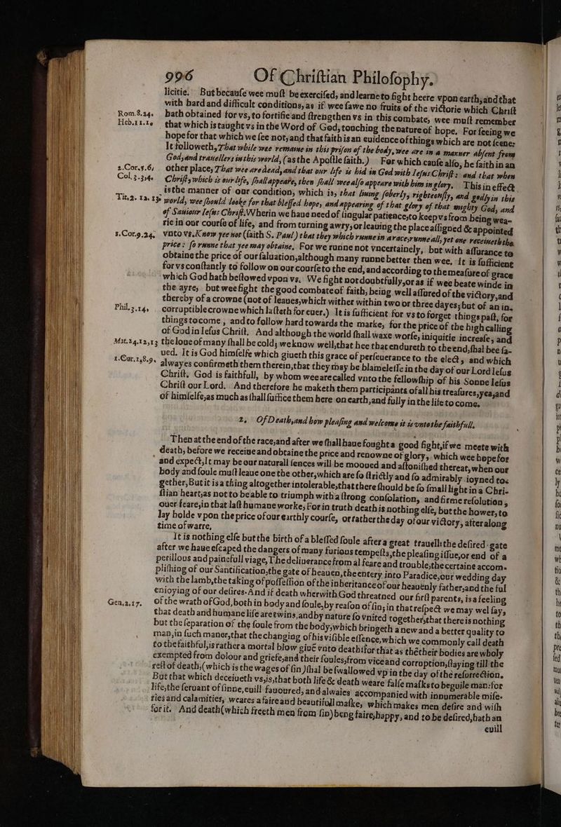 licitie. Butbecaufe wee muft beexercifed, andlearneto fight beere vpon earth, andthat with bard and difficult conditions, as if wee fawe no fruits of the vi@orie which Chnift Rom.8.24¢ Bath obtained for vs, to fortifie and ftrengthen vs in this combate, wee mult remember Heb.tt-t6 that which is taught vs in the Word of Ged, touching the nature of hope. For fecing we hope for that which we fee not, and that faithis an evidence of things which are not {cene: It tolloweth, That while wee remasne in this prifon of the body, wee are ina maxner abfent from God and tranellers inthis world,(asthe A poltle faith.) For which canfe alfo, he faithin an 2.Cor.3.6, other place; That wee are dead, and that our hfe is hid in God with LefusChrift's and that when Col, 3.354. Chrift, which as eur isfe, froallappeate, then foall wee alfo appeare with bin in glory, Thisinefe@ isthe manner of our condition, which is, that liusng foberly, rigbtecn/ly, and Eedly in this Tity2. 136 136 woyld, wee Joontd looke for that bleffed hope, and appearing of that Slory of that wughty God, and of Saniour Je(ws Chrift.Wherin we have need of lingular patience;to keepvsfrom being wea- ri¢ in our coutls of life, and from turning awry, or leaving the placeafligned & appointed 5.Cor.g.24, VOtovs.Kaow yee nor (faith S. Paul) ebat they which runwein a racesrunne all, yet one receinetlthe price: fo rune that yee may obtaine, For we runne not vacertainely, bot with aflurance te obtaine the price of our faluation,although many runne better then wee, It is fofficiene for vs conftantly to follow on our courfeto the end, and according to themeafure of grace which God hath beRowedvpon vs, We fight notdoubtfully,oras if wee beate winde in the ayre, but weefight the good combateof faith, being well affared of the victory, and thereby of a crowne (not of leaues,which wither within two or three dayes;but of an in. Phil.3.141 . corraptiblecrownewhich la(teth for ever.) Itis fufticient for vsto forget things paft, fog thingstocome , and¢o follow hardtowards the marke, forthe price of the bigh calling of Godin Iefus Chrift, And although the world thall waxe worfe, iniquitie increafe, and Mat.24.12,13 theloueof many hall be cold; weknaw well,that hee thacendureth to the end, thal bee 2- ved. I¢ is God himfelfe which giueth this grace of perfeuerance to the ele@, and which alwayes confirmeth them therein,that they may be blameleffe inthe day of our Lordlefug Chritt. God is faithfull, by whom weearecalled vito the fellowthip of his Sonne lefus Chri(t our Lord. And therefore he maketh them Participants ofall hig treafures,yea,and of himfelfe,as much as thall {uttice them here en earth,and fully in the lifetocome. .Car.148.95 2. OfDeath,and how pleafing and welcome st ts untothe faithful. Then at the end of the race,and after we hall hauefoughta good fight,ifwe meete with death, before we receiueandobtaine the price and renewne of glory, which wee bepefor and expect, It may be our naturall fences will be mooued and altonifhed thereat, when our body and foule muft leaue one the other,which are {o lridly and fo admirably ioyned toc gether, Butit isa thing altogether intolerable,thatthere thould be fo {mall lightina Chri- fiian heart,as not to beable to triam ph witha trong confolation, andfirme refolution, oucr feare,in that laft humane worke; Forin truth deathis nothing elfe, but the hower, to Jay holde vpon the price of our earthly courfe, ortathertheday ofour victory, atteralong time of warre, , plifhing of our Santification,the gate of heauen,the cntery into Paradice,our wedding day with the lamb,the taking of poffellion of the inberitanceofour heavenly father,and the ful that death and humane life are twins,andby nature fo vnited tog but the feparation of the foule from the body,which brin maa,io {uch maner,thae the changing ofhisvifible effence, co thetaithful,israthera mortal blow give vnto deathifor that as thé ries and calamities, weares afaireand beautifull matke, forit. And death(which freeth men from fib) beng fairehappy, and tobe defired, hath an : evill s- 3 C= ee en ee ee