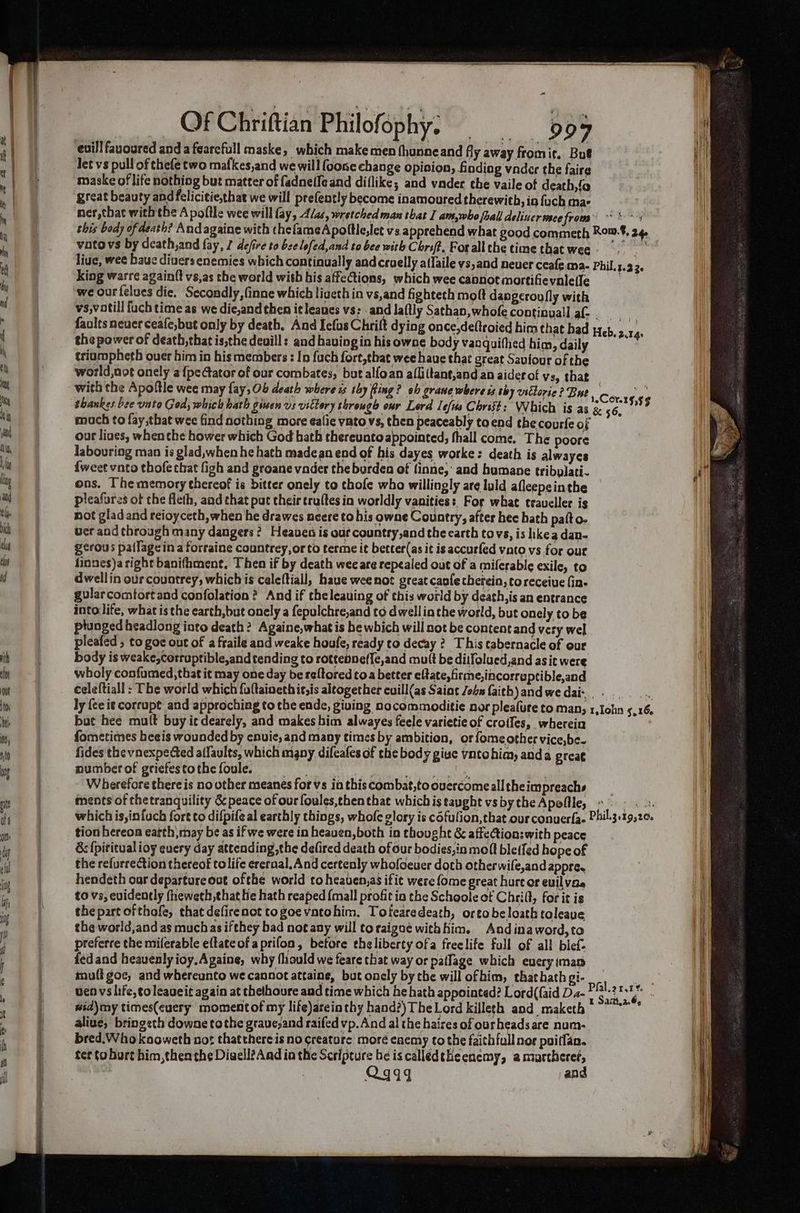 euill favoured anda fearefull maske, which makemen fhunneand fly away fromir. Bue let vs pull of thefe two mafkes,and wewill foone change opinion, finding vader the faire maske of life nothiog but matter of fadnelfe and diflike; and vader the vaile of death,fo great beauty and felicitie,that we will prefently become inamoured therewith, in fach mae ner,that with the A poftle wee will fay, 4/as, wretched man that I am,who joall deliuer mee from oa this body of death? And againe with thefameApoftle,let vs, apprehend what good commeth Rom.8, 24 voto vs by death,and fay, I defire to bee lefed,and to bee with Chrsf?. Forall the time that wee - i live, wee bauc divers enemies which continually andcruelly aflaile vs,and neuer ceafe ma- Phil. 3.23. king warre againft vs,as the world with bis affections, which wee caonot martifievnlefle ; we ourfelues die. Secondly, Gnne which ligeth in vs,and fighteth moft dapgcroufly with vs,votill {uch time as we die,and then it leaues vs: . and laflly Sathan, whofe continuall af- . faults neuer ceafe,but only by death. And Icfus Chrift dying once,deltroied him that bad the power of death, that is,the deuill: and having in his owne body vanquithed him, daily triampheth over him in his members : In fach fort,that wee haue that great Saviour of the world,not onely a {pe Gator of our combates, but alfoan afli(tant,and an aider of vs, that - with the Apoftle wee may fay, 0b death where is thy Ring? ob grawe where is thy vstlorie? Buty corre ¢e shankes bee vato God, which hath given vs vittory through our Lord Lefus Christ: Which is as & 4. 5553 much to fay that wee find nothing more ealie ynto vs, then peaceably to end the courle of our liaes, whenche hower which God bath thereuntoappointed, fhall come. The poore labouring man is glad,when he hath madean end of his dayes worke: death is alwayes {weet vato thofe that figh and groane vader the burden of finne,' and humane tribylati- ons. The memory thereof is bitter onely to thofe who willingly are luld afleepeinthe pleafures of the fleth, and that put their tru(tes in worldly vanities: For what traveller is not glad and reioyceth, when he drawes neere to his owne Country, after hee hath patt o- uer and through many dangers? Heaven is ouf country,and the carth tovs, is ikea dan- gerous pallagein a forraine countrey,orto terme it better(as it is accurfed vato vs for our finnes)a right banithment. Then if by death wee are repealed out of a milerable exile, to dwell in our countrey, which is caleftiall, have wee not great caofecherein, toreceiue (in- gularcomtortand confolation ? And if theleauing of this world by death, is an entrance into life, what is the earth, but onely a fepulchre,and to dwell in the world, but onely to be plunged headlong into death? Againe,whatis be which will not be content and very wel pleafed , to goc out of a fraile and weake houfe, ready to decay 2? This tabernacle of our body is weake,corraptible,and tending to rottenne({e,and mutt be diifolued,and asic were wholy confumed, that it may one day be reftored toa better eltate,firme,incorreptible,and celeftiall : The world which {oftaineth itsis altogether cuill(as Saint John faith)andwedai-,. ... ly {ee it corrupt and approching to the ende, giving nocommoditie nor pleafure to many 1,1ohn 5.16. bute hee mult buy ie dearely, and makes bim alwayes feele varietie of croffes, wherein fometimes heeis wounded by enuic,and many times by ambition, or fomeother vice,be- fides the vnexpedted alfaults, which mgny difeafes of the body giue vntohim, anda great mumberof griefestothefoulee == | PA REIS 8 nig Wherefore there is no other meanes for vs ia this combat,to overcomeall the impreachs | ments of thetranquility & peace of our foules,then that which is taught vs by the Apollle, pb Bve dee Se which is,infuch fore to difpife al earthly things, whofe glory is cofulion, that our conuerfae Phil.3.19,20. tion hereon eatth may be as if we were in heaven, both in thought & affection:with peace & fpititual ioy euery day attending,the delired death ofour bodies, in molt bleffed hope of the refurrection thereof tolife erernal, And certenly whofoeuer doth otherwife,and appre. hendeth oar departure out ofthe world to heaven,as ifit were {ome great hurt or euil vee to vs, evidently fheweth that He hath reaped {mall profit in the Schoole of Chrift, forit is Wi the part ofthofe, that defirenct to goe vato him. Totearedeath, orto be loath toleave | the world,and as muchas ifthey bad not any will toraigoé withKim. Andinaword,to | preferre the miferable eftateof a prifoa, betore eheliberty ofa freelife full of all blef- fedand heavenly ioy,Againe, why fliauld we feare that way or paflage which eueryiman mult goc, and whereunto we cannot attains, but onely by the will ofhim, thathath gi- wen vs life, ¢oleaueit again at thelhoure and time which he hath appointed? Lord({aid Da- wid)mmy times(euery moment of my life)arein thy hand?) TheLord killeth and maketh aliue, bringeth downe tothe graue,and raifed vp. And al the haires of ourheadsare num- bred.Who kooweth not thatthereis no creature moré caemy tothe faithful nor puitfan. ter to hort him, then the Divell?And in the Scripture he is calledtheenemy, amurthere?, Qq44 and Heb. 2.14: Pfal. 2 t Sarit.a.6,