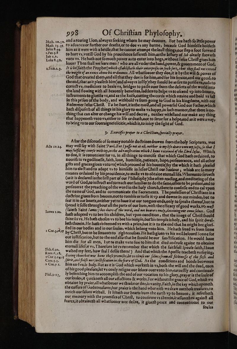 Math. 10.30, Math. 13.39. Tohn 8.44. 1.Pet- 5.8 Tob 1.3. Luke 8. 3 20 1,92m. 2, Et) Ads 20.24. Tames 1.23, 1 Cor. 3at6,17 Thib.6.20, Rom 6,18, Cant.s.2. 2 Cor.7.1, Phil, 2-1 23 998 Of Chriftian Phylofophy, and a roaring Lion, alwayes feeking whom he may devoure. But hee hath fo litlepower to aduanceor further our deaths,or to doe vs any harme, becaufe God himfelfe holdech him as i¢ were with a bridle,that he cannot attempt theleaft things,nor {tep a foot forward to hurt vs,vatill God by his providence fuffereth him,as the biftory of /ob clearly theweth leauge: Then fhall we feare meu ? who are all vnder the hand,power,& gouernment of God. Tt is be({aith the Prophet) which eftablifoeth their enterprifesin (uch fort, sbat they (hall net exceed the weight of an eunce abone bis ordinance. All whatfoeuer they doe,it is by the will & power of God that created them;andall that they doc is for hien,and for his fervice,and out good, to the end, that as it pleafeth bim(and alwaycs iuftly they thould be as fire to purifievs,codsto correct vs, medicines to beale vs, bridges to patie ouer from the deferts of the worldinto the land flowing with all heavenly benefites, ladders to helpe vs to afcend vp intoheauen, in{trumentsto glorifie vs,and as the Knife,cutting the cords which retaine andhold vs fa? in this prifon of the body, and withhold vs from going to God in bis kingdome, with our Redeemer Iefus Chrift. To be thort,itis the moft,and all powerful God our Father,which hath difpofeth of all things in bis glory to make vs happy, in fuch manner,that there is no- thing that can alter or change bis will and decree, neither with{tand nor make any ching tbat happeneth vnto vs,cither io life or death,not to ferue for a helpe,and as it were aways to bring vs to our foueraignetclicitie,whichis,to inioy the fight of God. 3- Exercifes proper to a Christians/pecially prayer. Afcer the difcourfe of fo many notable dogrines drawen from the holy Scriptures, wee may well fay with Saint Paul, But [ paffe uot at all, neither is my life deare unto wy felfe, (o that I maay fislfill my conrfe with ioy,in the advons[tration which 1 hane receined of the Lord lef. Which to dog, it is conuenient tor vs, in all chings to exercife that which God bath ordained, to nourithia vs godlineffe, faith, loue, bumilitie, patience, hope, perfeuerance, and all other gifts and graces given vatovs(which proceed of his bountie)by the which it hath pleafed him toclectand to adopt vs to bimfelfe in Iefus Chrift our Sauiour ; which are fomany meanes ordained by bis providence,to make vs to obtaine eternall life. Whereunto feruetha (asit is declared io the firlt pare of our Philofophy )the often reading,and meditating of the word of God,toinftruct and so teach our families to do the fame,oftento be prefent,andto perfeuerat the preaching of the word in the holy church, thereto confefle and to cal vpen the name of God, andto communicate the Sacraments. Theprofeflionof Chriftiansisa doctrine giuen from heauen,not to tumble or tofle it vp and dewne in our mindes, but to {eat it in our hearts,neither yet to haue it at our tongues ends,only to {peake thereof, but to {pread it felfe chrougbout all the parts of our liues,with the efficacy of good works. muft (faieth Saint James) bee doers of the word, and not hearers onely ,deceining our owne felues. God hath adopted vs to bee his children, but vpon condition , that the image of Chrift thould fhine ia vs. He bath chofen vs to bee his temple,but bis templeisholy, and his {pirit deel- leth therein. He hath: redeemed vs with a price;but it is to che end that he might bee glori- fed in our bodies and in our foules, which belong vato him. Hehath freed vs from fine by Chrift,butto be feruantsto righteoufnes.He bath given vs his well beloued Sonne for our iultification, but to the end alfo that he fhould beour fanctification, He would have him die for all men, -ut te make vsto line tohimtbat died androfe againe to obtaine eternall lifefor vs. Therefore Jet vs remember that which the faithful {poufe faith, [have wathed my feet, how hall defilethem?) And that which the Apoffle teacheth vs:layings Seeing thenthat wee bane the/e promifet,let vs clenfe our felues fromaall filebsuelfe of the flef> and [pérst yand fintfo env fanttification in the feare of God. Asthe conditionsand bonds betweene him andvs,is holy.But as itis God which worketh in vs,both the will and the deed, euen of bis good pleafure,let vs onely refigne our felues ovuerwnto bim,earne (tly and continuals ly befeeching him to accomplith the end of our vocation to his glory, prayer is thefoule of ourfoules,i¢ quickneth all our affe@ions & works,For without the grace of God,which we obtaine by praier,all whatfoeuer we thinke or doc,is vanity. Faith,is the key which openeth the coffers of Gods treafures; but praicris the hand wherwith we draw outthole trealures,to inrich our {elucs withsll, It liftech our hearts from the earth vp to heaven, ie refrefheth our memory with the promifesof Cbrilt, to confirme vs sherein,it aflurethvs againtt all fearcs,it obtaincth all whatfocuer wee defire, it gincth peace aiid contentment to our foules