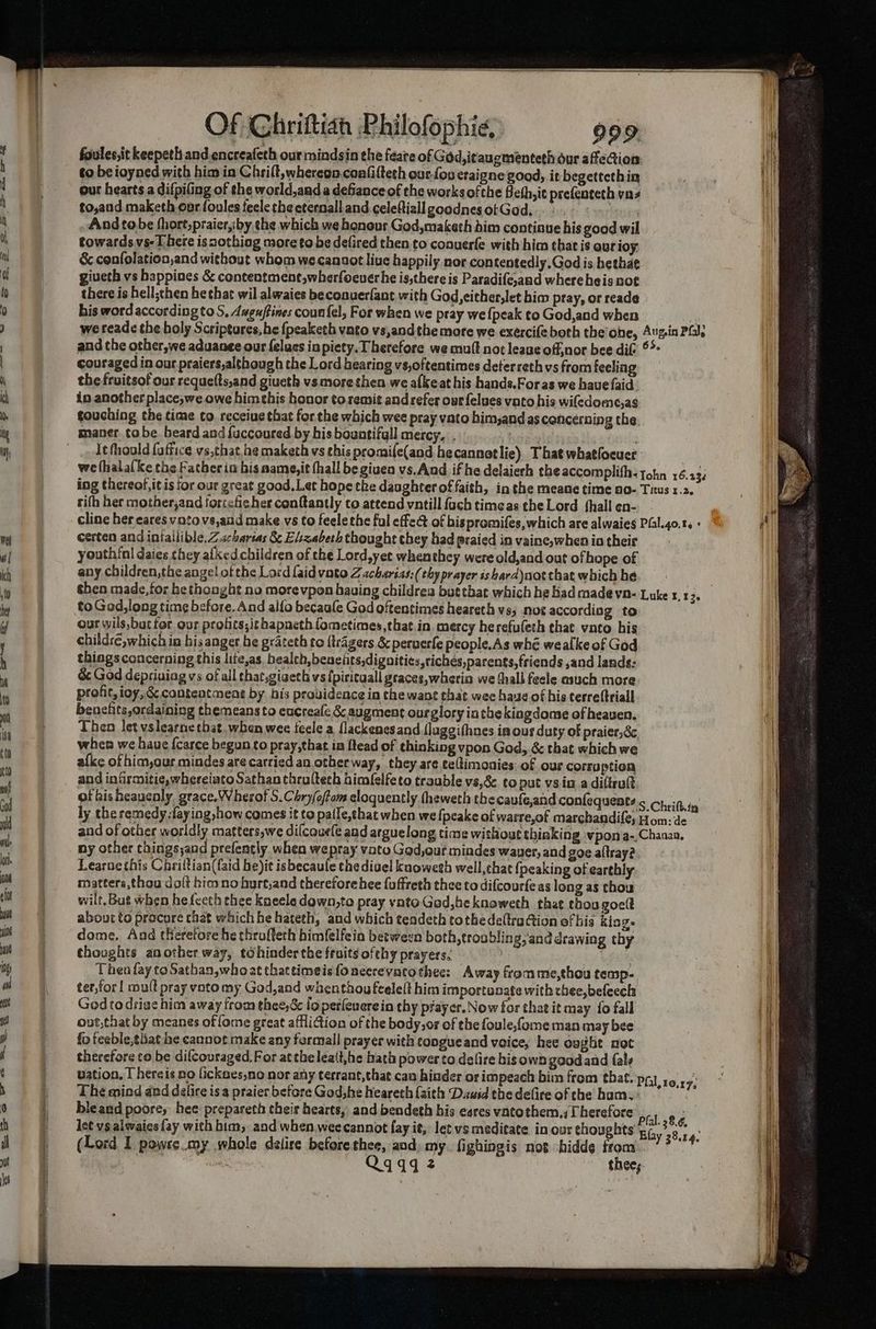 foules,it keepeth and encreafeth our mindsin the faare of God, itaugmenteth our afeion Ht to be ioyned with himin Chriflt,whereon.confifteth our-fou eraigne good, it begettethin our hearts a difpiling of the world,and a defiance of the works ofthe Heth, ic prefenteth yn to,and maketh ourfooles fecle the cternall and.celeftiallgoodnesotGod, .».. > And tobe thort,praicr,iby the which we honour God,maketh him continue his good wil towards vs- [here isnothiog more to be defired then to conuerfe with him that is our ioy. & confolation,and without whom wecanaot live happily nor con tentedly.God is hethae giveth vs happines & contentment,wherfoeuerhe is,there is Paradife,and whereheis not there is hell;then he chat wil alwaies beconuerfant with God, either,let him pray, or reade his word according to S, Augaftines counfel, For when we pray we {peak to God,and when A we reade the holy Scriptures, he {peaketh vato vs,andthemore we exercifeboth the’ohe, Aug.in Pil, and the other,we aduanee our felucs inpiety. Therefore we mutt not leave off,nor bee ditt ©* couraged in our praiers,although the Lord hearing vs,oftentimes deterreth vs from feeling the fruitsof our requefts,and giueth vsmore then we afkeat his hands.Foras we have {aid in another place,we owe himehis honor toremit and refer our {elves vato his wifedome,as touching the time to receiue that for the which wee pray vato him,andas cencerning the. maner. tobe beard and fuccoured by his bountifall mercy, . i, Hsusalls It fhould faffice vs,that,he maketh vs ehis promife(and he cannetlie) That whatlocuer we fhalalke the Father in bis aame,it fhall be given vs.And if hedelaierh the accomplifh-tohn 16.232 ing thereof,it is for our great good, Let hope the daughter of faith, inthe meane time ao- Titus 1.2. rith her mother,and ortefiches cenfantly to attend vntill {ach timeas theLord fhallen-. cline her cares vatovs,and make vs to feelethe ful effed of bispromifes, which are alwaies Pial.4o.t. « i certen and iniallible, Zacharias &¢ Elizabeth thought they had praied in vaine,when io their youthinI daies they alkedchildren of the Lord,yet whenthey were old,and out of hope of any children, the angel of the Lord [aid vato Zacharias: (thy prayer is bard)not that which hé shen made, for hethonght no morevpon having childrea but that which he had made vn- Luke 1. 13. to God,long time before. And alfo becaale God oftentimes heareth vs; noe according to our wils,bucfor our profits; ithapneth fometimes,that in mercy herefuleth that vato his childre, which in his anger he grateth to {trgers & peruerfe people.As whe wealke of God things concerning this lite,as, health, beneiits,dignities,riches,parents,friends ,and lands: & God depriuiag vs of all chat,giaeth vs {piritaall graces, wherin we thall feele esuch more profit, ioy,& conteatmene by his providence in the want that wee hae of his terreftriall benehts,ordaining themeans to eucreale & augment ourglory inthe kingdome of heaven. Then let vslearne that. when wee tecle a flackenesand (laggifhnes ia ous duty of praier, dc, | when we haue {carce begun to pray,that in ftead of thinking vpon God, & that which we afke of him,our mindes are cartied an other way, they are ceftimonies of our corruption and infirmitie, whereiatoSathan thruftech bimfelfeto trauble vs,8& to put vsia adiltrutt of bisheauenly grace. Wherof S.Chry/oftom eloquently theweth thecaufe,and confequeats.s Crit in ly the remedy.:faying how comes it to palfe,that when we fpeake of warre,of marchandife; Hom: de Wy and of other worldly matters,we difcoufe and arguelong time without thinking vpon a-,Chanaa, Mi ny other chings,and prefently when wepray vate God,our mindes waver, and goe altray? Learne this Cirittian(faid be)it isbecaule the diuel knoweth well,chat {peaking of earthly matters,thou dalt hioo no hyurt,and therefore hee {uffreth thee to difcourfeas long as thou wilt. But when hefecth chee kneele dawn,to pray vatoGed,heknoweth that thou goelt about to procore chat which he hateth, and which tendeth tothe deltradtion of his kiag. dome. And tleretore he throffeth bimfelfein between both, troubling,'and drawing thy thocghts another way, tdhinder the fruits ofthy prayers. i ane | Then fay toSathan,who at thattimeisfoneerevatothee: Away fromme,thou temp-. ter,for! mult pray vato my God,and whenthou feelelt him importanate with thee,befeech ih Godtodrise him away from thee,& io perleuerein thy pfayer. Now for that it may {o fall | out,that by meanes of fome great affliction of the body,or of the foule,fome man may bee ei fo feeble, that he cannot make any formall prayer with congueand voice, hee ought not therefore to be difcouraged. For atthe leait,he hath power to delire bis own goodand {als vation, T hereis no lickses,no nor any terrant,that can hinder of impeach bim from that. pa} 19.1 The mind and delire isa praier before God,he hearech (aith Dawid the defire of che hum. bleand poore, hee prepareth their hearts, and bendeth his eares vatothem,, herefore let vsalwaies {ay with him, and when, weecannot fay it, let vs meditate in our thoughts (Lord I powse.my whole delire beforethee, and; my. fighingis not ‘hidde from Qq449 2 thes. Fs Pfal. 28.6, Efay 38.14.