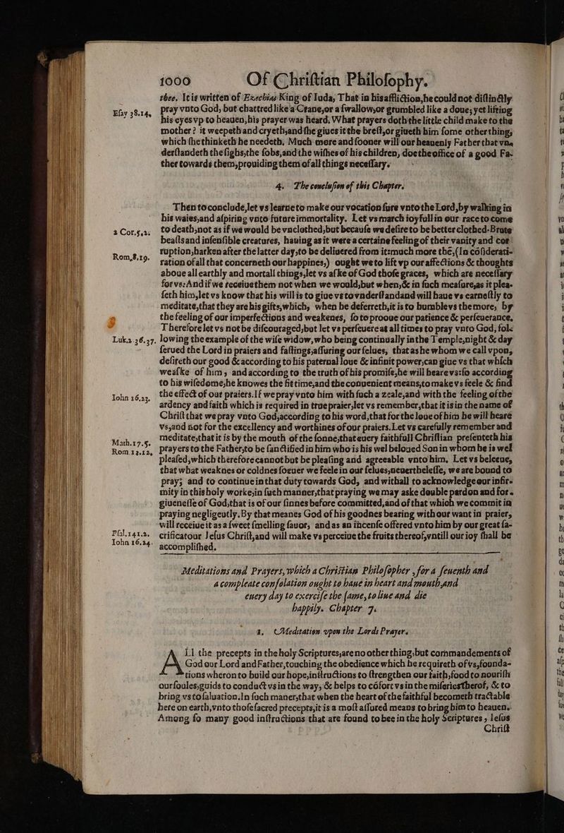 a 2 Cor.§,2: Rom,8.19. Luk,2.36.37. John 16,23. Math.17.§. Rom.12.12, Pfal.r4t.2. Tohn 16,24. 1000 Of Chrifttan Philofophy. thee. Icig written of Ezechias King of Tuda, That in hisaffiGion,hecouldnot diflinAly pray voto God, but chattred like a: Crane,or a{wallow,or grumbled like a doue; yet lifting his eyes vp to heaven, his prayer was heard, What prayers doth the little child make to the mother? it weepethandcryeth,and the gives it the breft,or giveth him fome otherthing, which thethinketh he needetb. Much more andfooner will our heavenly Father that vae there cowards chem,prouiding them ofall things neceflary. 4. The conclufion of this Chapter. Then toconclude,let vs learneto make our vocation fure vntothe Lord, by walking in his waies,and afpiriag vate fatareimmortality. Let vs march ioyfullin our raceto come to death,not as if we would be vnclethed, but becaufe we defireto be better clothed-Brate bea(lsand infenfible creatures, hauing as it were-a certaine feeling of their vanity and cor: ruption,barken after the latter day,to be delivered from itsmuch more the,(In cofiderati- ration ofall chat concerneth ourhappines,) ought weto lift vp ouraffeCtions & thoughts aboue all earthly and mortal! things,let vs afke of God thofe graces, which are neceflary forve:Andif we receivethem not when we would,but when,& in fach meafore,as it plea- {eth him, let vs know that his will is to give ve covnderftandand will have vs carneltly to meditate,that they are his gifts,which, when he deferreth,it isto bumblevs themore, by the feeling of our imperfections and weakenes, {ote prooue our patience & perfeverance, T berefore let vs not be difcouraged,bot let vs perfeuereag all times to pray vnto God, fol< lowing the example of the wife widow, who being continually iathe T emple,nigbt & day ferued the Lord in praiers and faftings,affuring our felues, thatashe whom we call vpon, defireth our good & according to his paternal loue & infinit power,can give vs that which weafke of him, andaccording to the truth of his promife,he will hearevs:fo according to his wifedome,he knowes the fit time,and the convenient means,tomakevs feele & find the effect of our praiers.1f we pray vote him with fuch a zeale,and with the feeling ofthe ardency and faith which is required in true praier,let vs remember,that itisin the name of Chrift chat we pray vato God,according to his word,that for the love of him he will heare vs,and sot for the excellency and worthines of our praiers. Let vs carefully remember and meditate,that it is by the mouth of the fonne,thateuery faithfull Cbriflian prefenteth his prayers to the Father,to be fan@ified in him whois his wel beloged Son in whom he is wel pleafed, which thereforecannot but be pleating and agreeable vntohim, Let vs beleeue, that what weaknes or coldnes foeuer we feele in our felues,nevertheleffe, we are bound to pray; and to continucinthat duty towards God, and withall to acknowledge oor infir- mity in thisholy worke,in fach manner,that praying we may aske dewble pardon and for. giuenefle of God,that is of our finnes before committed, and of that which we commit in praying negligeutly. By that meanes God of his goodnes bearing with our want in praier, crificatour Je{us Chrift,and will make vs perceive the fruits thereof,vatill our ioy fhall be accomplifhed. Meditations and Prayers, whith a Christian Philofopher , for a feuenth and 4compleate confelation ought to hawe in heart and mouth,and encry day to exercife the [ame,toline and die happily. Chapter 7: a. CMed:tation upon the Lords Prayer. God our Lord and Father,touching the obedience which he requireth of vs,foonda- tions wheron to build our hope, initruCtions to {tresgthen our taith,food to nourifh ourfoules,guids to conduct vsin the way, & helps to c6fort vsin the miferiestherof, & to bring vstofaluation.In foch maner,thae when the heart of the faithful becometh tractable here on earth, vnto thofefacred precepts, itis a moft affured means tobring bimto heauen. Ameng fo many good inftractions that are found tobe in the holy Scriptures Os wi ti A LI the precepts in the holy Scriptures,areno other thing, but cornmandements of