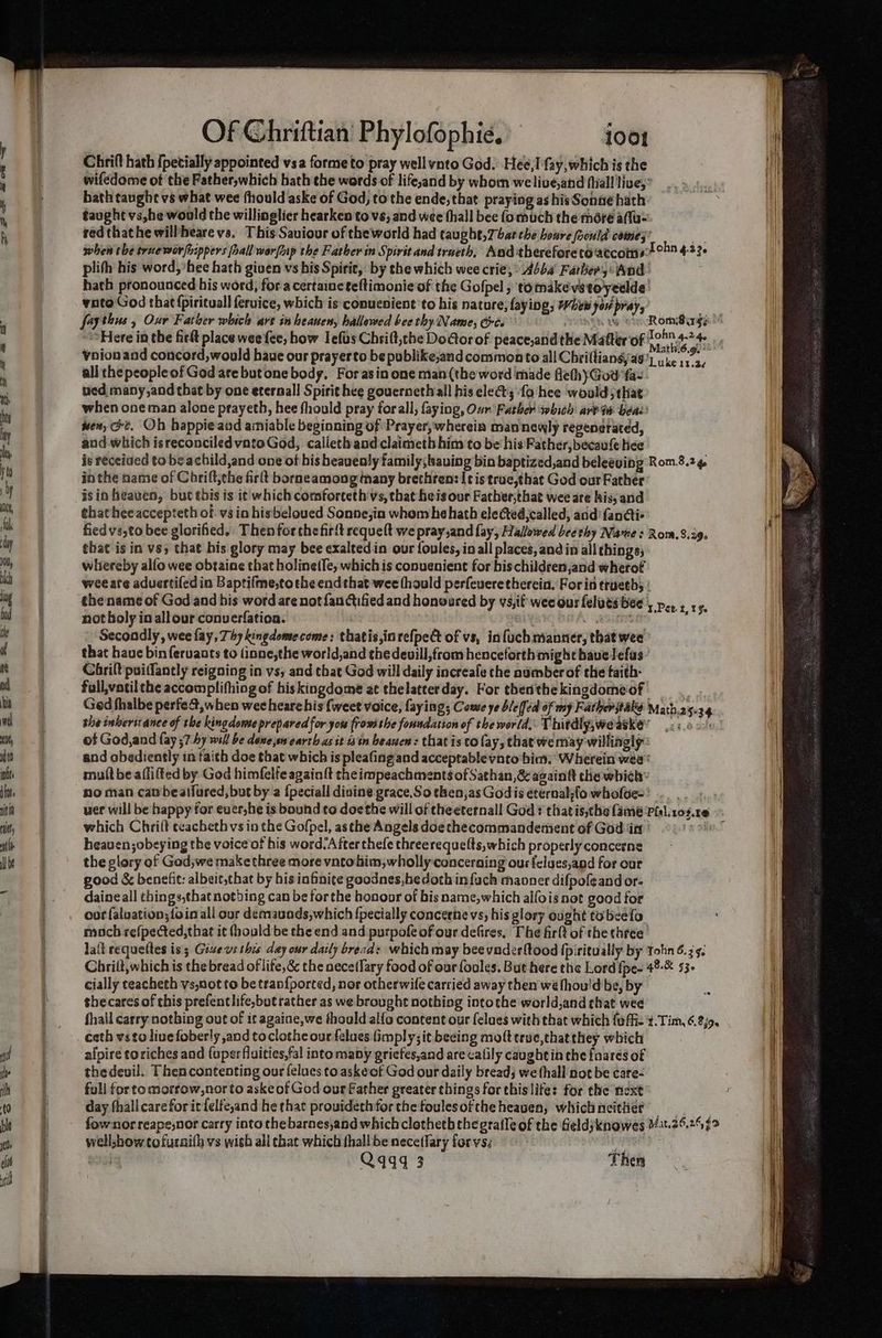 Chrift hath {petially appointed vsa forme to pray wellvnto God. Hee,I fay, which is the wifedome ot the Father,which hath the words of life,and by whom welive,and (hall live,’ hath taughe vs what wee fhould aske of God, to the ende,that praying as his Sonne hath taught vs,he would the willinglier hearken to vs, and wee (hall bee (omuch the méré a(la- red thathe will/heare vs, This Saviour of theworld had taught, 7 bat che boure foould comes” a when the true wor rippers fall worftp the Father in Spirit and trueth, Aad thereforetoaccoris2°™ 423 plih his word, hee hath given vs his Spirie, by the which wee crie, Abba Fathers Wod hath pronounced his word, fora certaineteftimonieof the Gofpel ; tomakevetoyeelde: vnto God that (pirituall eruice, which is conuenient to his nature, faying, Whew jou pray, faythus , Our Father which are in heanen, hallowed bee thy Name, Gt. RED tN Here in the firlt place wee fee, how Iefus Chrilt,che Door of peace,and the Matter of 1°°.4-24 Voionand concord,would haue our prayerto be publike;and commento all Chrifliansya9| ure 113, ali the people of God are butone body, Forasin one man (the word made fleth}God faz. ued many,and that by one eternall Spirit hee gouernethall his lea; fo hee would; that when one man alone prayeth, hee fhould pray forall, faying, Our Father which are in beds wen, @e. Oh happie aad ainiable beginning of Prayer, wherein man newly regenerated, and which isreconciled vatoGod, calieth and claimeth him to be his Father,becaufe hee is receiued tobeachild,and one of his beavealy family; having bin baptized,and beleeving Rom.8.2¢ in the name of Chrift;the firlt borneamong many brethren: [tis truc,that God our Father: ehatheeaccepteth of vs in hisbeloued Sonne,in whom he hath elected,called, aud fanati> fiedvs,to bee glorified. Then forthe firit requelt we pray,and fay, Hallowed beethy Name : Rom. 8.39. that is in vs, that bis glory may bee exaltedin our foules, in all places, and in all things; whereby alfo wee obtaine that holinetfe, which is conuenient for bischildren,and wherof weeate aduertifed in Baptifme,tothe endthat wee thould perfeveretherein. For in trueth; | the name of God and his word are not fan ctified and honoured by vs,if' wee ous felutsbee , pe» + x % not boly in all our converfation. ) crea Sear Re : Secondly, wee fay, Thy kingdomeecome: thatis,inrefped of vs, infuch manner, that wee’ that haue bin feruants to finne,the world,and the deuill,from henceforthmight have lefas’ Corilt puiffantly reigning in vs; and that God will daily increafe che number of the faith- full,vatil the accomplifhing of biskingdome at thelatterday. For therithe kingdomeof . Ged thalbe perfet, when wee heare his {weet voice, faying; Come ye b/e(fed of my Father take Math.25.34 she inberst ance of the kingdowe prepared for you {row the foundation of the world. Thitdly,we aske’ ks.ack of God,and fay ;7 hy wil be dene,sw earth as it 18 tn beanen: that is co fay, that we may willingly: and obediently in faith doe that which is pleafing and acceptable vnto bim. Wherein wee mult be aflifted by God himfelfe againft the impeachments of Sathan,& again the which: no man cambeatfured, but by a {peciall divine grace.So then,as God is éternal-fo wholoe-' which Chrift teacbethvs in the Gofpel, asthe Angels doechecommandement of God ia ' ; heaven;obeying the voice of his word/Afterthefe threerequelts,which properlyconcerne the glory of God;we make three more vntohim,wholly concerning ourfelues,and for our good & benefit: albeit,that by his infinite goodnes,hedothinfach manner difpofeandor- - daineall things,that nothing can be forthe honoor of bis name,which alfois not good for oor faluation;{oin ali our demauods,which {pecially concerne vs, his glory ought tobeelo moch refpected, that it (hould be the end and purpofe of our defires, The firlt of the three lait requeltes is; Give vs this day our daily bread: which may bee vaderftood fpiritually by Yohn 6.3. Chrilt,which is the bread of life,& the aece(fary food of our foules. But here the Lord {pe- 48-& 53+ cially teacheth vs,not to be tran{ported, nor otherwife carried away then wé fhou'd be, by shecares of this prefentlife,but rather as we brought nothing intothe world,and chat wee afpire toriches and {uperfluities,fal into many gricfes,and are calily caught in the {nares of thedeuvil. Then contenting our felues to askeof God our daily bread; we fhall not be care- full for to morrow,nor to askeof God our Gather greater things for this life: for the next day fhallcarefor it felfe,and he that provideth for the foulesofthe heaven, which neither well;show tofuraith vs with all that which fhall be nece(fary forvs. ae Q9949 3 Then