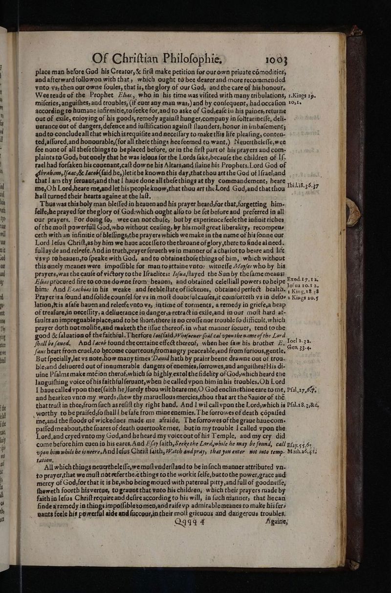 place man before God his Creator, & ficlt make petition for our own private comodities; it andafterwardfollowon with that, which ought tébee dearer and-more recommended. vato va, then our owne foules, that is, the glory of our God, andthecareofhishonour, Weereade of che Prophet. Efa:, who in his time.was vilited with many tribulations, 1.Kings 19. miferies, anguifhes, and troubles, (if euer any man was,) and by confequent, hadoccafion 1021» according to humane infirmitie,tofecke for,and to aske of God,eale in his paines, returne out of exile, enioying of bis goods, remedy agaialt hunger,company in folitarinetfe, deli- uerance out of dangers, defence and iuftification again{t flaanders, honor in imbalement; andto concludeall chat whichis requilite and aeceilary to make this life pleafing, conten- ted,a(fured,and honourable,(for all thefe things heefeemed to. want.) Neuertheletle,wee fee none of all thefetbings to be placed before, or in the firlt part of his prayers and com- plaints to God, but onely that he was ielous for the Lords fake,becaufe the children of If rael had forfaken his couenant,ca{t downe his Altars,and flaine his Prophets.Lord God of Abrabam, l/aac,8& lacob( {aid be, letitbe known this day,that thou art the God of Ifrael,and ‘a that I am thy feroant,and that | have doneallthefethings at thy commandement, heare |. fe me,Oh Lord,heare me,and let his people know,that thou art the Lord God,and that thou RIB. 3 837 haft turned their hearts againe at the laf. | T bus was this boly man ble{fed in heaven and his prayer heard,for that,forgetting him- felfe,he prayed for the glory of God:which ought alfoco be fet before and preferred in all our prayers, For doing fo, weecan notchule, but by experience feelethe infinit riches of the molt powerfull God,who without cealing, by his molt great liberality, recompeas i ceth with an infinitie of bleflings,the prayers which we make ia the name ot his fonne our | Lord lefus Chrift,as by him we hauc acce(feto the throane of glory there to finde al need. fallayde and celeefe. And intruth,prayer {erueth wsin manner of achariot to beare and life vsvp toheauen,to {peake with God, and to obtainethofethings of bim, which without - thisanely meanes were impoflible for mantoattainevoto: witneile 4Zoy/es who by bis prayers,was the caule of victory tothe Ifraelites: Jo/wa,(tayed the Sun by thefame means: Elias procured fire to come dewne from heaven, and obtained celettiall powers tobelpe peat ie him: And Exechsasin his weake and feeble(tate of lickenes, obtained perfec health. wine rs 8 Prayerisa found and {folide counfel for vs in molt doubtfulcaules,it cousforceth vs in defor 2 Kings 20.5 Jation, tis afafe haven and releefe vnto va, iatione of torments, a remedy ia griefe,a heap of treafure,in neceflity, a deligerance in danger,aretract in exile,and in our molt hard at- faults an impregnable place;and tobe ‘hort, there is no croifenar trouble fodificult,which - a prayer doth not molifie,and maketh the iffue thereof, in what manner focuer, tend tothe good & faluation of the faithful. Therfore /oe/{aid,Wre/eewer (ral cal upon the name of the Lord | foall be faued, And lacob foundthecertaine effect thereof, when hee faw bis brother E. doe a 3 * ‘fans heart from cruel,to become courteous;fromangry peaceable;and from farious,gentle, ~~ 33°* But {pecially,let vs note;how many times Dauid hath by praicr beene drawne out of trou- bie,and delivered out of innumerable dangers of enemies, forrowes,and anguithes? His di- vine Pfalms make mtcion therof,which fo highly.excol ¢he fidelity of God,which beard the languifhing voice of his faithfulferuant,when be called vpon bim in his troubles.Oh Lord | I have called vpon thee(faith he ){urely ebou wilt heareme,O God enclinethineeare to me, Pfal.17,67, and hearkeo vnto my words, (hew thy maruellous mercies,thou that are the Savior of the that troft in thee,from {uch as refift chy right hand. And | wil call vpon the Lord,which is Pfal.18.2,&¢, worthy tobe praifed;fo thalll befafe from mine enemies. The forrowes of death ¢épatied patfedmeabout, the {nares of death ouertookemee, butin my trouble I called vpon the i Lord,and cryedvato my God,and he heard my voiceoutofhis Temple, and my cry did ill come beforehim euen io his eares, And E/2y faith, Seekethe Lord,while he may be found, call Bfay.55.6: , il | upon bine whils be ss ueere. And lefus Cheilt faith, Watch and pray, that yor enter riot into rewmp- Math,26.413 ih tation. i All which things DOR BERS moftvaderfland to be in{nch manner attributed va- | to prayer,that we mult not referthe.e things tothe workit felfe,buttothe power,grace and mercy of God,for that it is he, who being moucd with paternal pitty ,and fall of goodnetle, fheweth foorth hisvertue, togcaunt that vato his children; which their prayers made by faith ia lefus Chrift require and dcfire according to his will, ia fuch manner, that hecan findearemedy in things impotlibletomen,andraife vp admirablemeanes:to make bis fers Qqige Againe; ie