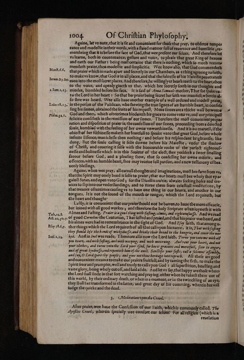 Againe, let vs note, that it is fit and conuenient for thofe that pray, to obferue tempes france and modeftic in their words, with a ftaied manner fullof reverence and humilitie ;re= membring that it is before the face of Ged, that wee prefent our felues. And therefore let vslearne, both in countenance; geflore and voice, to pleafe that great King of heaven and earth our Father: being moftcertaine that there is nothing, which fo much recoms mendeth praier,thea modettic and fimplicitie. Wee koow alfo, that God commendeth that praier which is made apart and fecretly in our Chambers, as a thinig aprecing to faith, to makevs know, that God is in all places,and that the fulneife of his Maiettie penetrateth Terem.2 3.24+ egen into the molt fecret places. And therefore,he willinglyer hearkeneth to the heart;thea to the voice, and openly giaeth vs that, which hee fecretly feeth in our thoughts and x.Sam.1.13. mindes, humbled before bis face. It is faid of Avwa Samnels mother; That the {pakeya- to the Lord in her heart : So that her praier being fecret her faith was manifelt, wherein al- fo thee was heard. Wee alfo haue another example of a well ordered and modeft praicr, Matth,6.6, fing his finnes, obtained the fruits of bis requeft, Mens finnesarea thicke wall betweene: Godand them, which oftentimes hindereth bis graceto come vnto vssand oor principall felicitie confifteth in theremiffion of our finnes.- Therefore the moft conuenient prepas ration and difpofition of praier is, theconfeffion of our finnes, proceeding froma deieed foule, bombled with the feeling of her owne:vaworthinetle, Anditis po marucll,ifthe obiect of her filebineffe maketh her fearefull to fpeake vato that great God, before whofe infinite E(lence, manisleffe then nothing : and before his refplendant brightneffe; like dung. But the foule cafting it feife downe before his Maieltie; vnder the fhadow of Chrift, and covering it felfe with the honourable roabe of the’ perfe@ righteoul- neffeand holinefle which isin this Saviour of ‘the elect; thee yeeldeth a {weet imelling favour before God, and a pleating fhow, that fo confefling her owne miferie, and offences, with an humble heart, thee may receive foll pardon, and anew teftimony ofhea. uenly bleflings. Againe, when wee pray; all carnall thoughts and imaginations, muff bee farre from vs, thatthe Spirit may onely bend it felfe to praier ;that our hearts mutt bee wholy thut vp ae gain{t Satan, andopen vatoGod ; forthe Divelliscraftie, alwaies {eeking holes and cre: vices to flipinto our vaderftandings, and to turne thém from celeftiall meditations ; by that meanes oftentimes caofing vs to have. one thing in our hearts, and another in our tongues, Itis not thefound of the mouth or tongue, which the Lord requireth, but the heart and thought: CMOS , Laftly,it is convenient that our praierfhould not be barren,to have the more efficacie, but ioined with all good workes 5 and therefore the holy Scripture often ioyneth it with Toh. 13.8 Almesand Falting, Praser isa goed thing with fafting, alwaes, and righteon{neffe. And weread A&. 10,30; 31 Of good Cornelius the Centurion, T hat fated and praied,and that his praier was beard,and bis almes were hadin remembrance in the fight of God. And Efay faith, thatamongo. Efay 38.6,7. ther things which the Lord requireth of all that cali vpon hisname; itis, 74a? with fafting they (hould lofe the bands of wickedneffe,and breake their bread to the hungrie, and couer the nas Tocl.2.13, ed. Andin Jee/ weereade, Theretore alfo now the Lord {aith, Turne yow unto me with ald you beart, and wih fafting, and with weeping, and with mourning. And rent your heart, asd not your clothes, and turne untothe Lord your God, for bee ss gracious and merciful, flew to Anger, and of great kindne{[e,and repenteth him of tbe eusld. Sanciifie your fafts, call a felewmne affembly, and fay,O Lord {pare thy people, and gine not thine heritage intoreprech, ANl thefe are good and conuenient meanes tomake our praiers froitfull;and by taming the fleth, to make the Spirit treer and prompter, well and truely to callvpon God : all {uperftition, boalting,and vaine glory, being wholy cut off, andlaidafide, Andletvs fay,that happy arethofe whom tbe Lord (hall finde in that fort watching and praying, either when be taketh them out of this world, by their ordinary death, or whenina moment, or ia the twinckling of an eyes they {hall bee transformed in thelatter, and great day of his comming, wherein hee will iudge the quicke and the dead. Pfalus.2 2.76 3. (Meditations upon she Creed) After praier, wee have the Confeflion of our Faith, whichis commonly called, The Apofiles Creed, wherein {pecially wee comfore.our feldes? *For all religion (which is a | revelation