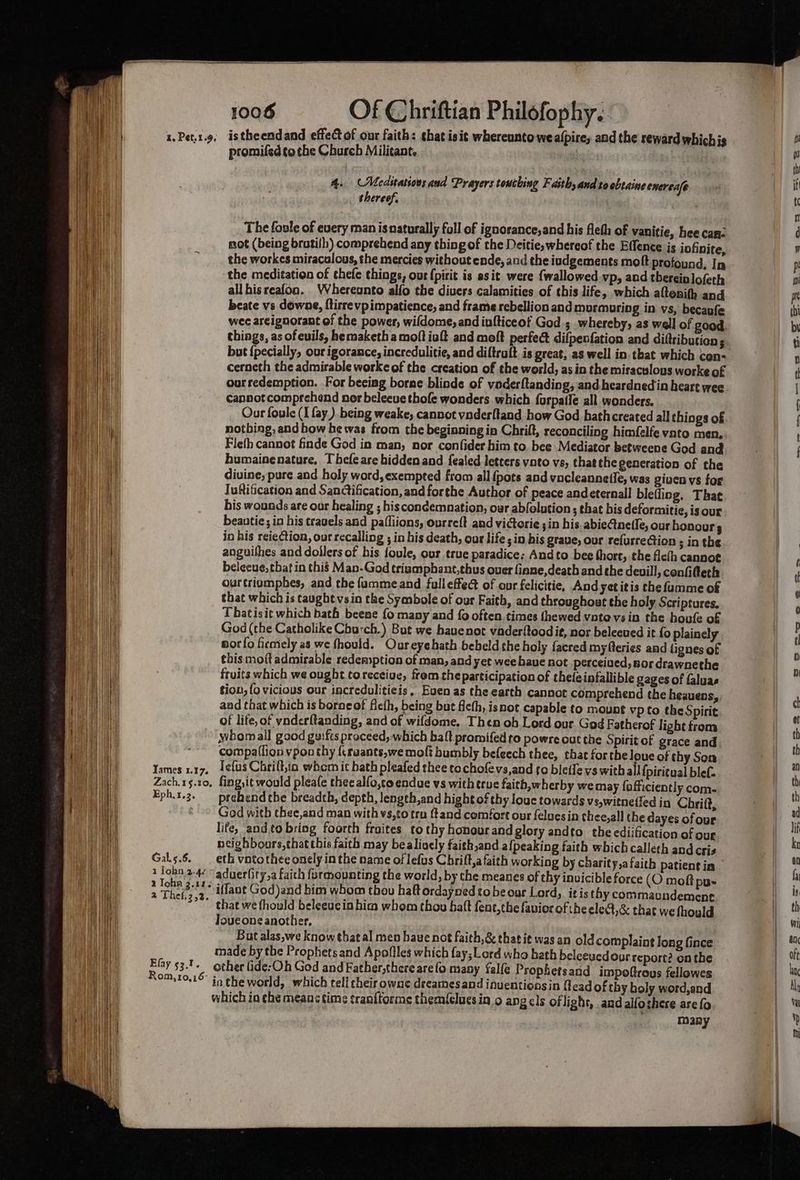 1, Pet.1.9. Tames 1.17. Zach.1§.20, Eph,1,2. Gal.s.6. 1 Tohn 2.42 a Tohn 3.11. 2 Thefs2,2. Efay 53.1. Rom,10,16° 1006 Of Chriftian Philofophy.. istheendand effec of our faith: that isit whereanto weafpire, and the reward whichis promifed to the Church Militant. * iy 4. (Meditations aud Prayers touching Fath, and to obtaine enereafe shereef, The foole of every man isnaturally foll of ignorance,and his fleth of vanitie, hee can not (being bratilh) comprehend any thing of the Deitie,whereof the Effence is iofinite, the workes miraculous, the mercies without ende, and the iudgements moft profound, In the meditation of thefe things, our {pirit is asit were {wallowed vp, aud thereinlofeth allhisreafon. hereunto alfo the divers calamities of this life, which altonifh and beate vs downe, ftirre vp impatience, and frame rebellion and murmuring in vs, becaufe wee arcignorant of the power, wifdome, and iufticeof God 3 whereby, as well of good. things, as of evils, hemaketha moft ivft and moft perfed difpenfation and diftributien ; cerneth the admirable worke of the creation of the world, as in the miraculous worke of ourredemption. For becing borne blinde of voderftanding, and heardnedin heart wee canaot comprehend nor beleeue thofe wonders which furpatle all wonders. Our foule (I fay.) being weake, cannot vnderltand how God hath created all things of Fleth cannot finde God in man, nor confider him to. bee Mediator betweene God and bumainenature, Thefeare hidden and fealed letters voto vs, thatthe generation of the divine, pure and holy word, exempted from all {pots and vucleannetle, was giucn vs for Iuftification and Sanctification, and forthe Author of peace andeternall blefliog. That his wounds are our healing ; his condemnation, our abfolution ; that bis deformitie, is our beantie; in his travels and pafliions, ourreft and vicerie 3in his abieCtnefle, our honours in his reieCtion, our recalling ; in his death, our life ; in his grave, our refurrection ; in the anguifhes and dollers of his foule, our true paradice: Andto bee thore, the fle(h cannot belecue, that in this Man-God trismphant,thus ouer finne,death and che deuill, confifteth ourtriomphes, and the fammeand fulleffeé of our felicitie, And yet itis the fumme of that which is taught vsin the Symbole of our Faith, and throughout the holy Scriptures. Tbatisit which bath beene {0 many and {0 often times {hewed vote vs in the houfe of God (the Catholike Chu:ch,) But we hauenot vader{toodit, nor beleeued it fo plainely sorfo ficmely as we fhould. Oureyehath beheld the holy facred myfteries and lignes of fruits which we ought toreceive, frem theparticipation of thefeinfallible gages of faluae tion, fo vicious our incredulitieis, Even as the earth cannot comprehend the heauens, and that which is borocof fle(h, being but ficth, isnot capable to mount vp to the Spirit of life, of vnderftanding, and of wifdome. Then oh Lord our God Fatherof light from whomall good guifts praceed, which balt promifed to powre out the Spiritof grace and compa(lion vpou thy {craants,we molt bumbly befecch thee, that for the loue of thy Son lefus Chrilt,in whem it hath pleafed thee to chofevs,and fo bletfe vs with all {piricual lef. fing, it would pleafe thee alfo,co endue vs witherue faith,wherby wemay fafficiently com- prehend the breadth, depth, lengeh,and hight of thy louc towards vs,witneffed in Chrift, God with thee,and man with vs,to tru {tand comfort our feluesin thee,all the dayes of our life, andto bring foorth fraites to thy honour and glory andto. the ediification of our neighbours,that this faith may bealiocly faith,and afpeaking faith which calleth and Cris aduer(ity,a faith furqyounting the world, by the meanes of thy invicible force (O moft pu- iffant God)and him whom thou haftordayned to beour Lord, itis thy commaundement. that we fhould beleeucin him whom thou batt fent,the favior of the eled,&amp; that we fhould Touconeanother, — But alas,we know thatal men haue not faith,&amp; that it was an old complaint long fince made by the Prophetsand A pofiles which fay; Lord who hath beleeucdour report? on the other Gide-Oh God and Father,there are fo many falfe Prophetsand impofrous fellowes in the world, which tell cheir ownc dreamesand inuentionsin flead of thy holy word,and which in che means time tranftorme themfelues ino ang cls oflight, and alfoshere arefo many