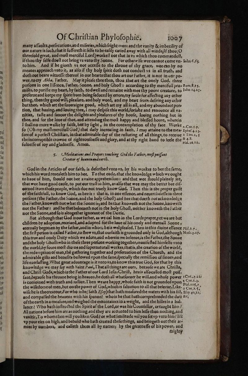 many affaults,perfecutions,and mileries,which fright men: and the vanity &amp; imbecility of our nature is {ucb,that it {uffereth it felfe to be eafily caried away with all winds;If thou threefold great, and moft merciful Lord) workelt not chat in vs which thov commandeft, ifthou thy felfe doeft not bring vs vatothy Sonne. For otherwife wee cannot come vn- Iohn 6.65. tohim. And if he giveth vs not acceffe to the ehrone of thy grace, weecan by no meanes approach voto it, as alfoif thy holy fpirit doth not condud vs in all truth, and doth not beare witnel{e thereof in our hearts that thou art our Father, it is aot in our po- wer,tocry 46/4, Father. Mayitpleafetheethen, thou that art the onely God, three perfons in one Eifence, Father, Sonne, and holy Ghoft : according to thy merciful] pros Rom.8.13, miles, to purifie my heart, by taith, todwelland remaine with mee thy poore creature, to 1ohn 14.23. preferucand keepe my {pirit from being feduced by errors,my foule for affecting any otber thing, then thy good will, pleafure, andholy word, and my heart trom defiring any other butthee; which art thefoucraigne good, which art my all inall, and my gboundant pore tion, that having, and loving thee, | may defpife this world,forlake and renounce all va. nities, talteand favour the delights and pleafures of thy hovfe, loving nothing but in thee, and for the loue of thee, and attending the moit happy and bletfed houre, wherein I thallno more walke by faith, bat by fight , in the contemplation of thy face. Werke Coney fo (Ob my mot mercifull God) that daily increaling in faith, I may attaine to the mear Eohef 4.13. fore of a perfect Chriltian, in that admirable day of the reftoring of all chings, to receive 2 Lim.z, 5 theincorruptible crowne of righteoufnelleand glory, and atthy right band to feele the ® 4% | fulneife of ioy and gladneffe, Amen, ce 5. Meditations and Prayers touching God tke Father, moft paiffant Creator of heasenandearth. Godin the Articles of our faith, is defcribed vnto vs, by his workes to bee the fame, which his word revealeth himto bee, Tothat ende, that the knowledge which we ought to have of him, fhould not bee avaine apprebenfion: andthat wee fhould plainely fee, that wee have good caufe, to put our trultio him, asalfothat wee may the better bee dif- ecrocd from thofe people, which doe not truely know God, Then this is the proper guife of the faithfull, co knew God, as heeis : thatis, in one effence, and nevertheleflein three perfons (the Father, the Sanng,and the holy Ghoft) and hee that doeth notacknowledge the Father, knoweth not what the Sonnac is; and he that knoweth not the Sonne,knoweth not the Father: and he that beleeueth not io the holy Ghoft, neither knoweth the Father nor the Sonne,and fois altogether ignorant of the Deitic. But although that God is our tather, as we cal him in the Lords prayer,yet we are but children by adoption, receised,and adopted forthe laue of his onely and eternall Sonne ; eternally begotten by the father,andin whom heis wel pleafed, T hen in this divine effence pfl.2.7- the firit perton is called Father,to fhew vs,that ourfaith is grounded only in God,although Math: 3.17. this true and onely Deity which we adore,and wherein we beleeue,is the Fatber,the Sonne andthe boly Gho(t:who in thefe three pesfons working together, manifetted himfelfe vnto the world,by foure molt diuine and {upernaturall workes,thatis,the creation of the world, the redemption of man,thé gathering together and preferuation of the Church, and the admirable gifts and benefits beftowed vpon the fame,fpecially the remiflion of finnes,and life everlafting. What great advantage is it vato vs,to know this true God, tor that by this knowledge we may fay with Saint Pas, T hatallthings are ours, becaule we are Chrille, and Chrilt Gods,which isthe Father of our Lord Iefus Chrilt, hesis alfocalled moft puif. is conioined with truch and tultice. Then weare happy, whole faith is not grounded vpon eo P > the wifedomeof men, but onthe power of God,whichis faluation to all that beleeuesLike. 5 Co, 2.5; wife he is thecreatour;For who ishe({aith Z/zy)that hath mealuredthe waters with bis fill, Efay 40,12; and compa(ied the heavens with his {panne?_ whois he that bath comprehended the dult &amp;¢; ofthe earth ina meafuse,and weighed the mountaines ina weight, and thehillesina bal- lance? Who hathinftructed the Spirit of the Lord,or was his Countellor, ortaugbt bim ? Al nations before him are as nothing,aad they are acounted to bim Ieffe then nothing,and vanitic, 1 o whomthen will youliken God? or whatlimilitude wil you fet vp vato him? lift vp your eies on high, and behold who bath created thefethings, and bringeth out their ar- mies by numbers, and calleth them all by names; by the gteatneffe of bis power, ee | mighty
