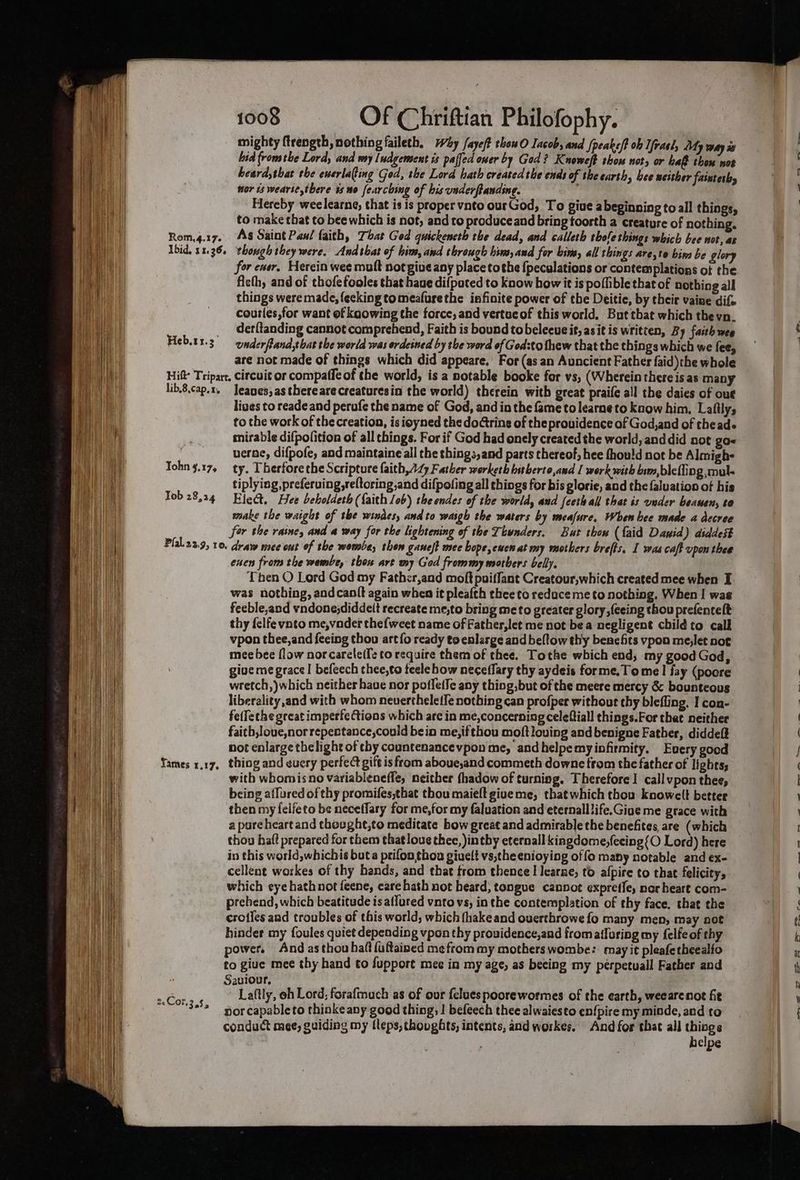 mighty ftrength, nothing faileth, why faye/t thowO Iacob, and /peake/f ob Ifrael, My way is hid fromthe Lord, and my Indgement is palfed oner by God? Knoweft thom not, or haf thon not heard,that the ewerlafing God, the Lord hath createdthe ends of the carth, hee neither fainteth, nor ts wearse there is wo fearching of his underftanding. ) Hereby weelearne, that is is proper vnto ourGod, To give abeginning to all things, to make that to bee which is not, and to produceand bring toosth a creature of nothing. Rom,4.17. As Saint Pan/ faith, That God guickencth the dead, and calleth tole things which bee not, as Ibid, 11.36. though they were. Andthat of him, and through him, and for bir, all things are,te bin be glory for ener. Herein wee mutt not giue any place tothe {pecalations or contemplations of the fleth, and of thofefooles that haue difpated to know how it is poffible that of nothing all things were made, fecking tomeafurethe infinite power of the Deitie, by their vaine dif. courles,for want of kaowing the force, and vertueof this world. But that which thevn. _ derfltanding cannot comprehend, Faith is bound tobelecue it, asit is written, By faith wee Heb.tr.3° omderfland,that the world was ordeined by the word of God:to fhew that the things which we fee, are not made of things which did appeare. For (as an Auncient Father faid)the whole Hitt’ Tripart, circuit or compaffe of the world, is a notable booke for vs, (Wherein there is as many lib.8.cap.x, Jeanes,as there are creaturesin the world) therein with great praife all the daies of out lines to reade and perufe the name of God, and in the fame to learne to know him. Laftly, to the work of the creation, is ioyned the dotring of the providence of God,and of theade mirable difpolition of all things. For if God had onely created the world, and did not ga« uerne, difpofe, and maintaine all the things,and parts thereof, hee fhould not be Almigh- Tohn 3.17, ty. Therforethe Scripture faith, AZ Father worketh bitherto,and I werk with bim,blefling ;mul- tiplying, preferuing,reltoring,and difpofing all things for bis plorie, and the faluation of his Tob 28,24 Elect. Hee beholdeth (faith / ob) the endes of the world, aud feeth all that is vader beanen, to make the waight of the windes, and to waigh the waters by meafure, When bee made a dccree for the raine, and a way for the lightening of the Thunders. But thon (faid Dawid) aiddest Plal.23.9, 10. draw mee ont of the wombe, thon ganeft mec bope, ewen at my mothers brefts, I was caft upon thee exen from the wembe, thou art my God frommy mothers belly. Then O Lord God my Fathcr,and moft puiffant Creatour,which created mee when I was nothing, andcanft again when it pleafth thee to reduce me to nothing. When | was feeble,and vndone;diddelt recreate me,to bring me to greater glory ,feeing thou prefencelt thy felfe vnto me,vnder thefweet name of Father, let me not bea negligent child to call vpon thee, and feeing thou art fo ready to enlarge and beftow thy benefits vpon me,let not mee bee flow norcareleife to require them of thee. Tothe which end, my good God, give me grace! befeech thee,to teele how neceflary thy aydeis forme. Tome I fay (pocre wretch,)which neither have nor potfetIe any thiog,but of the meere mercy &amp; bounteous liberality and with whom nevertheletfe nothing can profper without thy blefling. I con- felfethe great imperfections which are in me,concerning celeftiall things.For that neither faith,loue,norrepentance,could bein me,ifthou moftlouing and benigne Father, diddeff not enlarge thelight of thy countenancevpon me, andhelpemyiofirmity. Every good Yames x.17, thing and euery perfect gift is from aboue,and commeth downe trom the father of i ghts; with whomisno variablenefle, neither thadow of turning. Therefore 1 callvpon thee, being affured of thy promifes,that thou maieft give me, that which thou knowelt better then my felfeto be neceflary for me,for my faluation and eternalllife.Gioe me grace with a pure heart and thoughe,to meditate bow great and admirable the benefites are (which thou hat prepared for them that loue thee, intby eternall kingdome,fecing{O Lord) here in this world,whichis but a prifon thoa giuelt vs,the enioying of fo many notable and ex- cellent wozkes of thy bands, and that trom thence I Iearze, to afpire to that felicity, which eye hathnot feene, care hath not heard; tongue canpot expreffe, nor heart com- prebend, which beatitude is aflured vnto vs, in the contemplation of thy face. that the crotles and troubles of this world; which fhakeand ouerthrowe fo many men, may not hinder my foules quiet depending vpon thy providence, and fromatfaring my felfeof thy power, And asthouhaft{uftained me from my mothers wombe: may it pleafetheealfo to giue mee thy hand to support mee in my age, as beeing my perpetuall Father and Saviour, : ee Laftly, oh Lord, forafmuch as of our feluespoorewormes of the earth, weearenot fit Se ca. capableto thinkeany good thing, | befeech thee alwaiesto en{pire my minde, and to conduct mee, guiding my fleps, thoughts, intents, and workes. And for that all ir: . elpe en” oak a. «CS